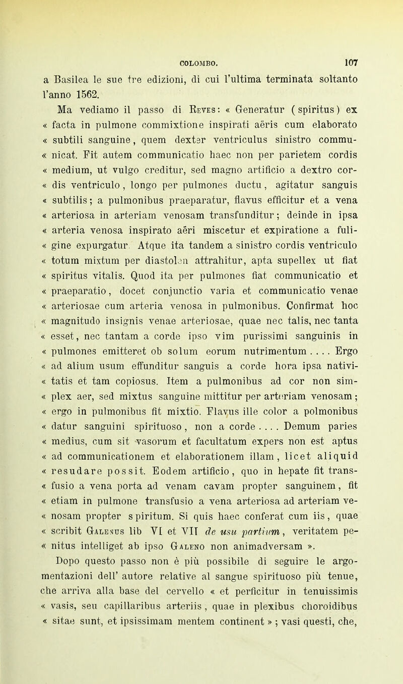 a Basilea le sue tre edizioni, di cui l'ultima terminata soltanto l'anno 1562. Ma vediamo il passo di Keves : « Generatur ( spiritus ) ex « facta in pulmone commixtione inspirati aëris cum elaborato « subtili sanguine, quem dexter ventriculus sinistro commu- « nicat. Fit autem communicatio haec non per parietem cordis « medium, ut vulgo creditur, sed magno artifìcio a dextro cor- « dis ventriculo, longo per pulmones ductu, agitatur sanguis « subtilis; a pulmonibus praeparatur, flavus efflcitur et a vena « arteriosa in arteriam venosam transfunditur ; deinde in ipsa « arteria venosa inspirato aeri miscetur et expiratione a fuli- « gine expurgatur Atque ita tandem a sinistro cordis ventriculo « totum mixtum per diastobn attrahitur, apta supellex ut fiat « spiritus vitalis. Quod ita per pulmones fìat communicatio et « praeparatio, docet conjunctio varia et communicatio venae « arteriosae cum arteria venosa in pulmonibus. Confirmât hoc « magnitudo insignis venae arteriosae, quae nec talis, nec tanta « esset, nec tantam a corde ipso vim purissimi sanguinis in « pulmones emitteret ob solum eorum nutrimentum .... Ergo « ad alium usum effunditur sanguis a corde hora ipsa nativi- « tatis et tam copiosus. Item a pulmonibus ad cor non sim- « plex aer, sed mixtus sanguine mittitur per arteriam venosam ; « ergo in pulmonibus fit mixtio. Flavus ille color a polmonibus « datur sanguini spirituoso, non a corde .... Demum paries « médius, cum sit vasorum et facultatum expers non est aptus « ad communicationem et elaborationem illam , licet aliquid « resudare possit. Eodem artifìcio, quo in hepate fit trans- « fusio a vena porta ad venam cavam propter sanguinem, fit « etiam in pulmone transfusio a vena arteriosa ad arteriam ve- « nosam propter s piritum. Si quis haec conférât cum iis, quae « scribit Galescs lib VI et VII de usu parthim, veritatem pe- « nitus intelliget ab ipso Galeno non animadversam ». Dopo questo passo non è più possibile di seguire le argo- mentazioni dell' autore relative al sangue spirituoso più tenue, che arriva alla base del cervello « et perficitur in tenuissimis « vasis, seu capillaribus arteriis , quae in plexibus choroidibus « sitae sunt, et ipsissimam mentem continent » ; vasi questi, che,