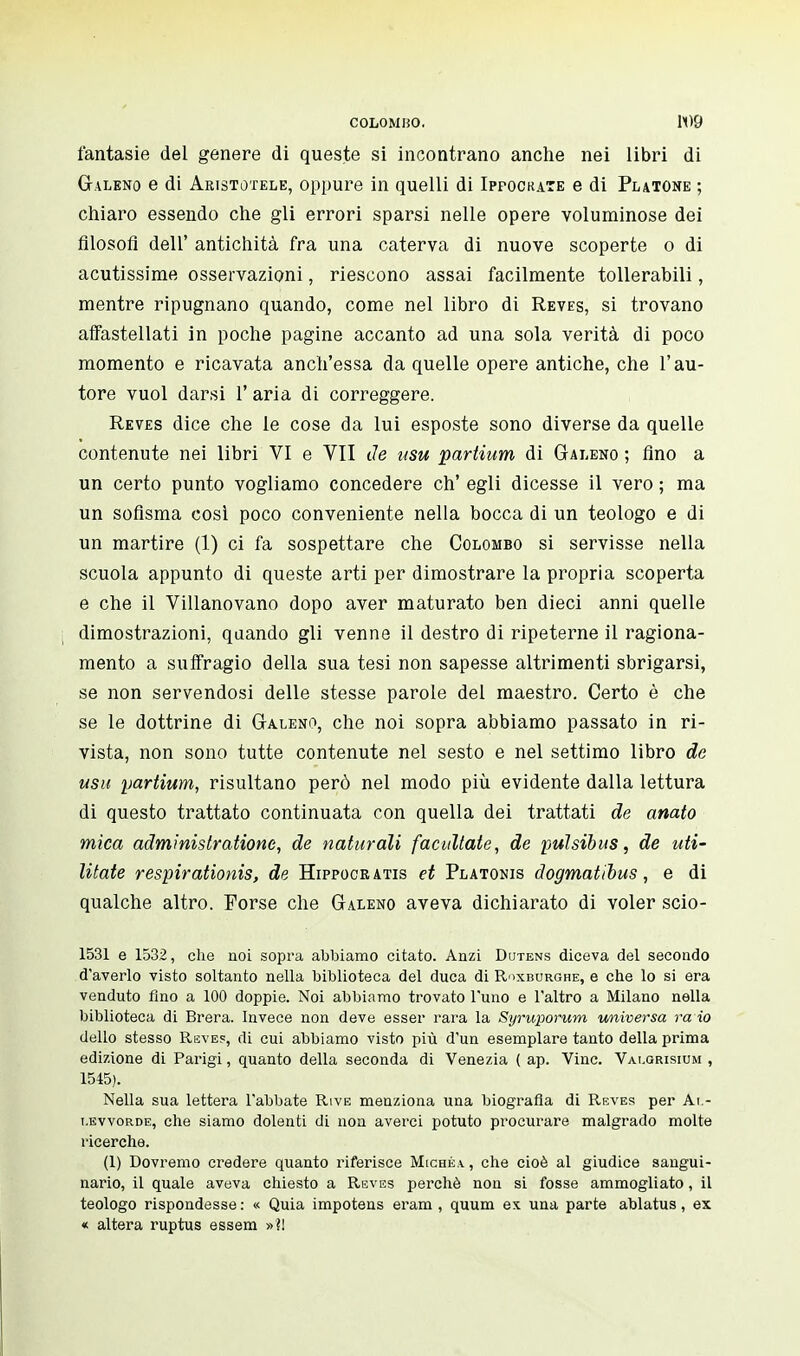 fantasie del genere di queste si incontrano anche nei libri di Galeno e di Aristotele, oppure in quelli di Ippockate e di Platone ; chiaro essendo che gli errori sparsi nelle opere voluminose dei filosofi dell' antichità fra una caterva di nuove scoperte o di acutissime osservazioni, riescono assai facilmente tollerabili, mentre ripugnano quando, come nel libro di Reves, si trovano affastellati in poche pagine accanto ad una sola verità di poco momento e ricavata anch'essa da quelle opere antiche, che l'au- tore vuol darsi l'aria di correggere. Reves dice che le cose da lui esposte sono diverse da quelle contenute nei libri VI e VII de usu partium di Galeno ; fino a un certo punto vogliamo concedere eh' egli dicesse il vero ; ma un sofisma così poco conveniente nella bocca di un teologo e di un martire (1) ci fa sospettare che Colombo si servisse nella scuola appunto di queste arti per dimostrare la propria scoperta e che il Villanovano dopo aver maturato ben dieci anni quelle dimostrazioni, quando gli venne il destro di ripeterne il ragiona- mento a suffragio della sua tesi non sapesse altrimenti sbrigarsi, se non servendosi delle stesse parole del maestro. Certo è che se le dottrine di Galeno, che noi sopra abbiamo passato in ri- vista, non sono tutte contenute nel sesto e nel settimo libro de usu partium, risultano però nel modo più evidente dalla lettura di questo trattato continuata con quella dei trattati de anato mica administratione, de naturali facilitate, de pulsibus, de uti- litate respirationis, de Hippocr atis et Platonis dogmatibus, e di qualche altro. Porse che Galeno aveva dichiarato di voler scio- 1531 e 1532, che noi sopra abbiamo citato. Anzi Dutens diceva del secondo d'averlo visto soltanto nella biblioteca del duca di Roxburghe, e che lo si era venduto fino a 100 doppie. Noi abbiamo trovato l'uno e l'altro a Milano nella biblioteca di Brera. Invece non deve esser rara la Syruporum universa ra io dello stesso Reves, di cui abbiamo visto più d'un esemplare tanto della prima edizione di Parigi, quanto della seconda di Venezia ( ap. Vinc. Vat.orisium , 1545). Nella sua lettera l'abbate Rive menziona una biografìa di Reves per Ai.- i.evvorde, che siamo dolenti di non averci potuto procurare malgrado molte ricerche. (1) Dovremo credere quanto riferisce Michea., che cioè al giudice sangui- nario, il quale aveva chiesto a Reves perchè non si fosse ammogliato, il teologo rispondesse : « Quia impotens eram , quum ex una parte ablatus, ex « altera ruptus essem »?l