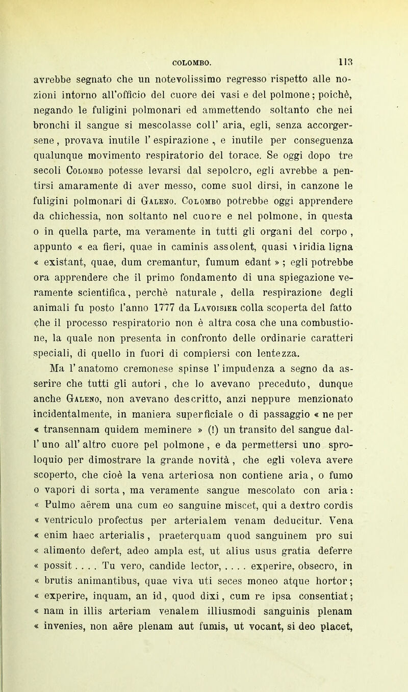 avrebbe segnato che un notevolissimo regresso rispetto alle no- zioni intorno all'officio del cuore dei vasi e del polmone ; poiché, negando le fuligini polmonari ed ammettendo soltanto che nei bronchi il sangue si mescolasse coli' aria, egli, senza accorger- sene, provava inutile l'espirazione, e inutile per conseguenza qualunque movimento respiratorio del torace. Se oggi dopo tre secoli Colombo potesse levarsi dal sepolcro, egli avrebbe a pen- tirsi amaramente di aver messo, come suol dirsi, in canzone le fuligini polmonari di Galeno. Colombo potrebbe oggi apprendere da chichessia, non soltanto nel cuore e nel polmone, in questa o in quella parte, ma veramente in tutti gli organi del corpo , appunto « ea fieri, quae in caminis assolent, quasi \ iridia ligna « existant, quae, dum cremantur, fumum edant » ; egli potrebbe ora apprendere che il primo fondamento di una spiegazione ve- ramente scientifica, perchè naturale , della respirazione degli animali fu posto l'anno 1777 da Lavoisier colla scoperta del fatto che il processo respiratorio non è altra cosa che una combustio- ne, la quale non presenta in confronto delle ordinarie caratteri speciali, di quello in fuori di compiersi con lentezza. Ma 1'anatomo cremonese spinse l'impudenza a segno da as- serire che tutti gli autori, che lo avevano preceduto, dunque anche Galeno, non avevano descritto, anzi neppure menzionato incidentalmente, in maniera superficiale o di passaggio « ne per « transennam quidem meminere » (!) un transito del sangue dal- l' uno all' altro cuore pel polmone, e da permettersi uno spro- loquio per dimostrare la grande novità, che egli voleva avere scoperto, che cioè la vena arteriosa non contiene aria, o fumo o vapori di sorta, ma veramente sangue mescolato con aria : « Pulmo aërem una cum eo sanguine miscet, qui a dextro cordis « ventriculo profectus per arterialem venam deducitur. Vena « enim baec arterialis , praeterquam quod sanguinem prò sui « alimento defert, adeo ampia est, ut alius usus grafia déferre « possit.... Tu vero, candide lector, .... experire, obsecro, in « brutis animantibus, quae viva uti seces moneo atque hortor; « experire, inquam, an id, quod dixi, cum re ipsa consentiat ; « nam in illis arteriam venalem illiusmodi sanguinis plenam « invenies, non aere plenam aut fumis, ut vocant, si deo placet,