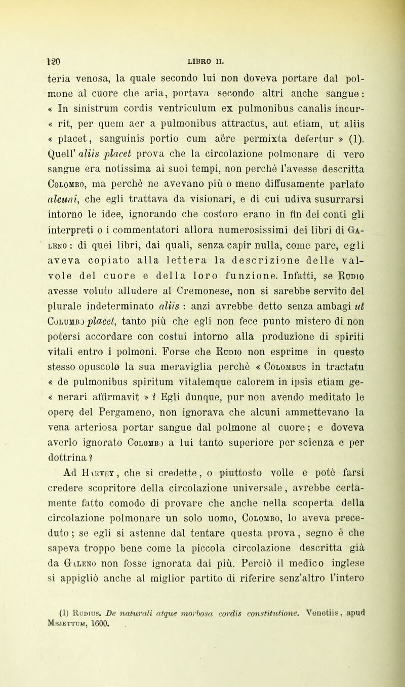 teria venosa, la quale secondo lui non doveva portare dal pol- mone al cuore che aria, portava secondo altri anche sangue: « In sinistrum cordis ventriculum ex pulmonibus canalis incur- « rit, per quem aer a pulmonibus attractus, aut etiam, ut aliis « placet, sanguinis portio cum aere permixta defertur » (1). Quell' aliis placet prova che la circolazione polmonare di vero sangue era notissima ai suoi tempi, non perchè l'avesse descritta Colombo, ma perchè ne avevano più o meno diffusamente parlato alcuni, che egli trattava da visionari, e di cui udiva susurrarsi intorno le idee, ignorando che costoro erano in fin dei conti gli interpreti o i commentatori allora numerosissimi dei libri di Ga- leno : di quei libri, dai quali, senza capir nulla, come pare, egli aveva copiato alla lettera la descrizione delle val- vole del cuore e della loro funzione. Infatti, se Rumo avesse voluto alludere al Cremonese, non si sarebbe servito del plurale indeterminato aliis : anzi avrebbe detto senza ambagi ut Columbj placet, tanto più che egli non fece punto mistero di non potersi accordare con costui intorno alla produzione di spiriti vitali entro i polmoni. Forse che Rumo non esprime in questo stesso opuscolo la sua meraviglia perchè « Colombus in tractatu « de pulmonibus spiritum vitalemque calorem in ipsis etiam ge- « nerari afflrmavit » ì Egli dunque, pur non avendo meditato le opere del Pergameno, non ignorava che alcuni ammettevano la vena arteriosa portar sangue dal polmone al cuore ; e doveva averlo ignorato Colombo a lui tanto superiore per scienza e per dottrina ? Ad Hvuvey, che si credette, o piuttosto volle e potè farsi credere scopritore della circolazione universale, avrebbe certa- mente fatto comodo di provare che anche nella scoperta della circolazione polmonare un solo uomo, Colombo, lo aveva prece- duto ; se egli si astenne dal tentare questa prova, segno è che sapeva troppo bene come la piccola circolazione descritta già da (jvleno non fosse ignorata dai più. Perciò il medico inglese si appigliò anche al miglior partito di riferire senz'altro l'intero (1) Rudius. De naturali atque morbosa cordis constitutione. Venetiis, apud Mkjettum, 1600.