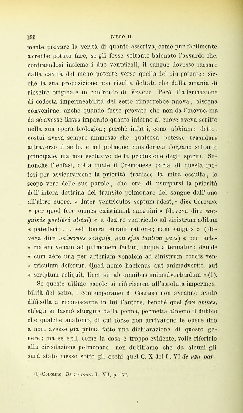 mente provare la verità di quanto asseriva, come pur facilmente avrebbe potuto fare, se gli fosse soltanto balenato l'assurdo che, contraendosi insieme i due ventricoli, il sangue dovesse passare dalla cavità del meno potente verso quella del più potente ; sic- ché la sua proposizione non risulta dettata che dalla smania di riescire originale in confronto di Vesalio. Però 1' affermazione di codesta impermeabilità del setto rimarrebbe nuova, bisogna convenirne, anche quando fosse provato che non da Colombo, ma da sè avesse Eeves imparato quanto intorno al cuore aveva scritto nella sua opera teologica ; perchè infatti, come abbiamo detto, costui aveva sempre ammesso che qualcosa potesse trasudare attraverso il setto, e nel polmone considerava l'organo soltanto principale, ma non esclusivo della produzione degli spiriti. Se- nonchè 1' enfasi, colla quale il Cremonese parla di questa ipo- tesi per assicurarsene la priorità tradisce la mira occulta, lo scopo vero delle sue parole, che era di usurparsi la priorità dell' intera dottrina del transito polmonare del sangue dall' uno all'altro cuore. « Inter ventriculos septum adest, » dice Colombo, « per quod fere omnes existimant sanguini » (doveva dire san- guinis portioni alicui) « a dextro ventriculo ad sinistrum aditum « patefleri ; . . . sed longa errant ratione ; nani sanguis » ( do- veva dire universus sanguis, non ejus tantum pars) « per arte- « rialem venam ad pulmonem fertur, ibique attenuatur ; deinde « cum aere una per arteriam venalem ad sinistrum cordis ven- « triculum defertur. Quod nemo hactenus aut animadvertit, aut « scriptum reliquit, licet sit ab omnibus animadvertendum « (1). Se queste ultime parole si riferiscono all'assoluta impermea- bilità del setto, i contemporanei di Colombo non avranno avuto difficoltà a riconoscerne in lui l'autore, benché quel fere omnes, ch'egli si lasciò sfuggire dalla penna, permetta almeno il dubbio che qualche anatomo, di cui forse non arrivarono le opere fino a noi, avesse già prima fatto una dichiarazione di questo ge- nere ; ma se egli, come la cosa è troppo evidente, volle riferirle alla circolazione polmonare non dubitiamo che da alcuni gli sarà stato messo sotto gli occhi quel C. X del L. VI de usu par- (1) Colombo. De re anal. L. VII, p. 177.