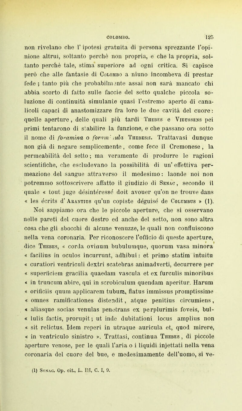 non rivelano che ï' ipotesi gratuita di persona sprezzante l'opi- nione altrui, soltanto perchè non propria, e che la propria, sol- tanto perchè tale, stima superiore ad ogni critica. Si capisce però che alle fantasie di Colombo a niuno incombeva di prestar fede ; tanto più che probabilm jnte assai non sarà mancato chi abbia scorto di fatto sulle faccie del setto qualche piccola so- luzione di continuità simulante quasi l'estremo aperto di cana- licoli capaci di anastomizzare fra loro le due cavità del cuore : quelle aperture , delle quali più tardi Thebes e Vieussens pei primi tentarono di stabilire la funzione, e che passano ora sotto il nome di foramina o fornm'- tuia Thsbesii. Trattavasi dunque non già di negare semplicemente, come fece il Cremonese, la permeabilità del setto ; ma veramente di produrre le ragioni scientifiche, che escludevano la possibilità di un' effettiva per- meazione del sangue attraverso il medesimo : laonde noi non potremmo sottoscrivere affatto il giudizio di Senac , secondo il quale « tout juge désintéressé doit avouer qu'on ne trouve dans « les écrits d'Arantics qu'un copiste déguisé de Columbus » (1). Noi sappiamo ora che le piccole aperture, che si osservano nelle pareti del cuore destro ed anche del setto, non sono altra cosa che gli sbocchi di alcune venuzze, le quali non confluiscono nella vena coronaria. Per riconoscere l'officio di queste aperture, dice Thebes, « corda ovinum bubulumque, quorum vasa minora « facilius in oculos incurrunt, adhibui : et primo statini intuitu « curatiori ventricidi dextri scatebras animadverti, decurrere per « superficiem gracilia quaedam vascula et ex furculis minoribus « in truncum abire, qui in scrobiculum quendam aperitur. Harum « oriflciis quum applicarem tubum, flatus immissus promptissirne « omnes ramificationes distendit, atque penitius circumiens, « aliasque socias venulas penetrans ex perplurimis foveis, bul- « lulis factis, prorupit ; ut inde dubitationi locus amplius non « sit relictus. Idem reperi in utraque auricula et, quod mirere, « in ventriculo sinistro ». Trattasi, continua Thebes , di piccole aperture venose, per le quali l'aria o i liquidi injettati nella vena coronaria del cuore del bue, e medesimamente dell'uomo, si ve- ci) Senac. Op. cit., L. Ili, C. I, 9.