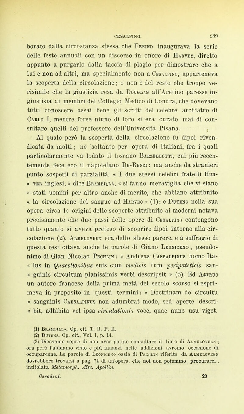 borato dalla circostanza stessa che Feeind inaugurava la serie delle feste annuali con un discorso in onore di Harvey, diretto appunto a purgarlo dalla taccia di plagio per dimostrare che a lui e non ad altri, ma specialmente non a Cesalpino, apparteneva la scoperta della circolazione ; e non è del resto che troppo ve- risimile che la giustizia resa da Douglas all'Aretino paresse in- giustizia ai membri del Collegio Medico di Londra, che dovevano tutti conoscere assai bene gli scritti del celebre archiatro di Cablo I, mentre forse niuno di loro si era curato mai di con- sultare quelli del professore dell'Università Pisana. Al quale però la scoperta della circolazione fu dipoi riven- dicata da molti; nè soltanto per opera di Italiani, fra i quali particolarmente va lodato il toscano Babzellotti, cui più recen- temente fece eco il napoletano De-Renzi : ma anche da stranieri punto sospetti di parzialità. « I due stessi celebri fratelli Hun- « ter inglesi, » dice Brambilla, « si fanno meraviglia che vi siano « stati uomini per altro anche di merito, che abbiano attribuito « la circolazione del sangue ad Harveo » (1): e Dutens nella sua opera circa le origini delle scoperte attribuite ai moderni notava precisamente che due passi delle opere di Cesalpino contengono tutto quanto si aveva preteso di scoprire dipoi intorno alla cir- colazione (2). Almeloveen era dello stesso parere, e a suffragio di questa tesi citava anche le parole di Giano Leoniceno , pseudo- nimo di Gian Nicolao Pechlin : « Andreas Caesalpinus homo Ita- « lus in Quaestionibus suis cum medicis tum peripatcticis san- « guinis circuitum planissimis verbi descripsit » (3). Ed Astruc un autore francese della prima metà del secolo scorso si espri- meva in proposito in questi termini : « Doctrinam de circuitu « sanguinis Caesalpinus non adumbrat modo, sed aperte descri- « bit, adhibita vel ipsa circulationis voce, quae nunc usu viget. (1) Brambilla. Op. cit. T. II. P. II. (2) Dutens. Op. cit., Vol. I, p. 14. (3) Dicevamo sopra di non aver potuto consultare il libro di Almeloveen ; ora però l'abbiamo visto e più innanzi nelle addizioni avremo occasione di occuparcene. Le parole di Leonicen'o ossia di Peciilin riferite da Almeloveen dovrebbero trovarsi a pag. 71 di un'opera, che noi non potemmo procurarci, intitolata Metamorph. jEsc. Apollin. Ceradini. 20