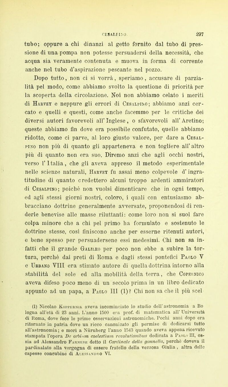 CÈSALFINO. 597 tubo; oppure a chi dinanzi al getto fornito dal tubo di pres- sione di una pompa non potesse persuadersi della necessità, che acqua sia veramente contenuta e muova in forma di corrente anche nel tubo d'aspirazione pescante nel pozzo. Dopo tutto, non ci si vorrà, speriamo, accusare di parzia- lità pel modo, come abbiamo svolto la questione di priorità per la scoperta della circolazione. Noi non abbiamo celato i meriti di Harvey e neppure gli errori di Cesalpiì^o; abbiamo anzi cer- cato e quelli e questi, come anche facemmo per le critiche dei diversi autori favorevoli all'Inglese, o sfavorevoli all'Aretino; queste abbiamo fin dove era possibile confutato, quelle abbiamo ridotto, come ci parve, al loro giusto valore, per dare a Cesal- pino non più di quanto gli apparteneva e non togliere all' altro più di quanto non era suo. Diremo anzi che agli occhi nostri, verso l'Italia, che gli aveva appreso il metodo esperimentale nelle scienze naturali, Harvey fu assai meno colpevole d'ingra- titudine di quanto credettero alcuni troppo ardenti ammiratori di Cesalpino; poiché non vuoisi dimenticare che in ogni tempo, ed agli stessi giorni nostri, coloro, i quali con entusiasmo ab- bracciano dottrine generalmente avversate, proponendosi di ren- derle benevise alle masse riluttanti: come loro non si suol fare colpa minore che a chi pel primo ha formulato e sostenuto le dottrine stesse, così finiscono anche per esserne ritenuti autori, e bene spesso per persuadersene essi medesimi. Chi non sa in- fatti che il grande Galileo per poco non ebbe a subire la tor- tura, perchè dai preti di Roma e dagli stessi pontefici Paolo V e Urbano Vili era stimato autore di quella dottrina intorno alla stabilità del sole ed alla mobilità della terra, che Copernico aveva difeso poco meno di un secolo prima in un libro dedicato appunto ad un papa, a Paolo III (1)? Chi non sa che il più scel (1) Nicolao Koppernik aveva incominciato lo studio dell' astronomia a Bo logna all'età di 23 anni. L'anno 1500 era prof, di matematica all' Università di Roma, dove fece le prime osservazioni astronomiche. Pochi anni dopo era ritornato in patria dove un ricco canonicato gli permise di dedicarsi tutto all'astronomia ; e morì a Nùrnberg l'anno 1543 quando aveva appena ricevuto stampata l'opera De orbium coelestium revolutionibus dedicata a Paolo III, os- sia ad Alessandro Farnese detto il Cardinale della gonnella, perchè doveva il pardinalato alla vergogna di essere fratello della vezzosa Giulia, altra delle