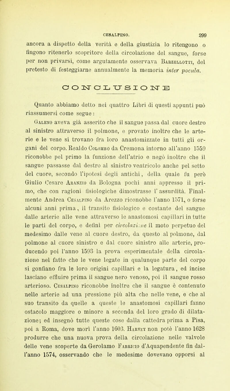 ancora a dispetto della verità e della giustizia lo ritengono o fingono ritenerlo scopritore della circolazione del sangue, forse per non privarsi, come argutamente osservava Barzellotti, del pretesto di festeggiarne annualmente la memoria inter pocula. CONCLUSIONE Quanto abbiamo detto nei quattro Libri di questi appunti può riassumersi come segue : Galeno aveva già asserito ohe il sangue passa dal cuore destro al sinistro attraverso il polmone, e provato inoltre che le arte- rie e le vene si trovano fra loro anastomizzate in tutti gli or- gani del corpo. Kealdo Colombo da Cremona intorno all'anno 1559 riconobbe pel primo la funzione dell'atrio e negò inoltre che il sangue passasse dal destro al sinistro ventricolo anche pel setto del cuore, secondo l'ipotesi degli antichi, della quale fu però Giulio Cesare Aranzio da Bologna pochi anni appresso il pri- mo, che con ragioni fisiologiche dimostrasse 1' assurdità. Final- mente Andrea Cesalpino da Arezzo riconobbe l'anno 1571, o forse alcuni anni prima, il transito fisiologico e costante del sangue dalle arterie alle vene attraverso le anastomosi capillari in tutte le parti del corpo, e definì per circolazione il moto perpetuo del medesimo dalle vene al cuore destro, da questo al polmone, dal polmone al cuore sinistro e dal cuore sinistro alle arterie, pro- ducendo poi l'anno 1593 la prova esperimentale della circola- zione nel fatto che le vene legate in qualunque parte del corpo si gonfiano fra le loro origini capillari e la legatura, ed incise lasciano effluire prima il sangue nero venoso, poi il sangue rosso arterioso. Cesalpino riconobbe inoltre che il sangue è contenuto nelle arterie ad una pressione più alta che nelle vene, e che al suo transito da quelle a queste le anastomosi capillari fanno ostacolo maggiore o minore a seconda del loro grado di dilata- zione ; ed insegnò tutte queste cose dalla cattedra prima a Pisa, poi a Koma, dove morì l'anno 1603. Harvey non potè l'anno 1628 produrre che una nuova prova della circolazione nelle valvole delle vene scoperte da Gerolamo Fabjricio d'Aquapendente fin dal- l'anno 1574, osservando che le medesime dovevano opporsi al