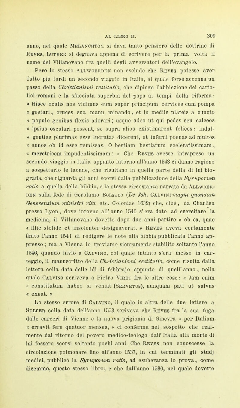 anno, nel quale Melanchtone si dava tanto pensiero delle dottrine di Reves, Luther si degnava appena di scrivere per la prima volta il nome del Villanovano fra quelli degli avversatori dell'evangelo. Però lo stesso Allwoerden non esclude che Reves potesse aver fatto più tardi un secondo viaggio in Italia, al quale forse accenna un passo della Christianismi restitutio, che dipinge l'abbiezione dei catto- lici romani e la sfacciata superbia del papa ai tempi della riforma : « Hisce oculis nos vidimus eum super principum cervices cum pompa « gestari, cruces sua manu minando, et in mediis plateis a cuncto « populo genibus flexis adorari ; usque adeo ut qui pedes seu calceos « ipsius osculari possent, se supra alios existimarent felices : indul- « gentias plurimas esse lucratas dicerent, et inferni poenas ad multos « annos ob id esse remissas. 0 bestiam bestiarum sceleratissimam, « meretricem impudentissima!» ! » Che Reves avesse intrapreso un secondo viaggio in Italia appunto intorno all'anno 1543 ci danno ragione a sospettarlo le lacune, che risultano in quella parte della di lui bio- grafìa, che riguarda gli anni scorsi dalla pubblicazione della Syruporum ratio a quella della bibbia, e la stessa circostanza narrata da Allwoer- den sulla fede di Gerolamo Bolsiìco {De Joh. CAhwmmagni quondam Genevensium ministri vita etc. Coloniae 1632) che, cioè, da Charlieu presso Lyon, dove intorno all'anno 1540 s'era dato ad esercitare la medicina, il Villanovano dovette dopo due anni partire « ob ea, quae « illic stolide et insolenter designaverat. » Reves aveva certamente finito l'anno 1541 di redigere le note alla bibbia pubblicata l'anno ap- presso ; ma a Vienna lo troviamo sicuramente stabilito soltanto l'anno 1546, quando inviò a Calvino, col quale intanto s'era messo in car- teggio, il manuscritto della Christianismi restitutio, come risulta dalla lettera colla data delle idi di febbrajo appunto di queir anno , nella quale Calvino scriveva a Pietro Viret fra le altre cose : « Jam enim « constitutum habeo si veniat (Servetus), nunquam pati ut salvus « exeat. » Lo stesso errore di Calvino, il quale in altra delle due lettere a Sulcer colla data dell'anno 1553 scriveva che Reves fra la sua fuga dalle carceri di Vienne e la nuova prigionia di Ginevra « per Italiani « erravit fere quatuor menses, » ci conferma nel sospetto che real- mente dal ritorno del povero medico-teologo dall' Italia alla morte di lui fossero scorsi soltanto pochi anni. Che Reves non conoscesse la circolazione polmonare Ano all'anno 1537, in cui terminati gli studj medici, pubblicò la Syruporum ratio, ad esuberanza lo prova, come dicemmo, questo stesso libro; e che dall'anno 1530, nel quale dovette