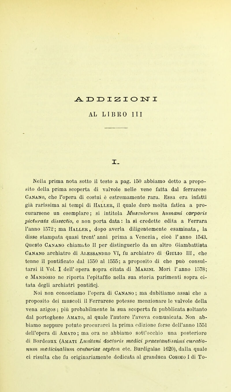 ADDIZIONI AL LIBRO III I. Nella prima nota sotto il testo a pag. 150 abbiamo detto a propo- sito della prima scoperta di valvole nelle vene fatta dal ferrarese Canano, che l'opera di costui è estremamente rara. Essa era infatti già rarissima ai tempi di Haller, il quale durò molta fatica a pro- curarsene un esemplare ; si intitola Musculorum fiumani corporis picturata disseetio, e non porta data : la si credette edita a Ferrara l'anno 1572 ; ma Haller , dopo averla diligentemente esaminata, la disse stampata quasi trent' anni prima a Venezia, cioè l'anno 1543. Questo Canano chiamato II per distinguerlo da un altro Giambattista Canano archiatro di Alessandro VI, fu archiatro di Giulio III, che tenne il pontificato dal 1550 al 1555; a proposito di che può consul- tarsi il Vol. I dell'opera sopra citata di Marini. Morì l'anno 1578; e Mandosio ne riporta l'epitaffio nella sua storia parimenti sopra ci- tata degli archiatri pontificj. Noi non conosciamo l'opera di Canano ; ma dubitiamo assai che a proposito dei muscoli il Ferrarese potesse menzionare le valvole della vena azigos ; più probabilmente la sua scoperta fu pubblicata soltanto dal portoghese Amato, al quale l'autore l'aveva comunicata. Non ab- biamo neppure potuto procurarci la prima edizione forse dell'anno 1551 dell'opera di Amato ; ma ora ne abbiamo sott'occhio una posteriore di Bordeaux (Amati Lusitani doctoris medici protestantissimi curatio- num medicinalium centuriae septem etc. Burdigalae 1620), dalla quale ci risulta che fu originariamente dedicata al granduca Cosimo I di To-