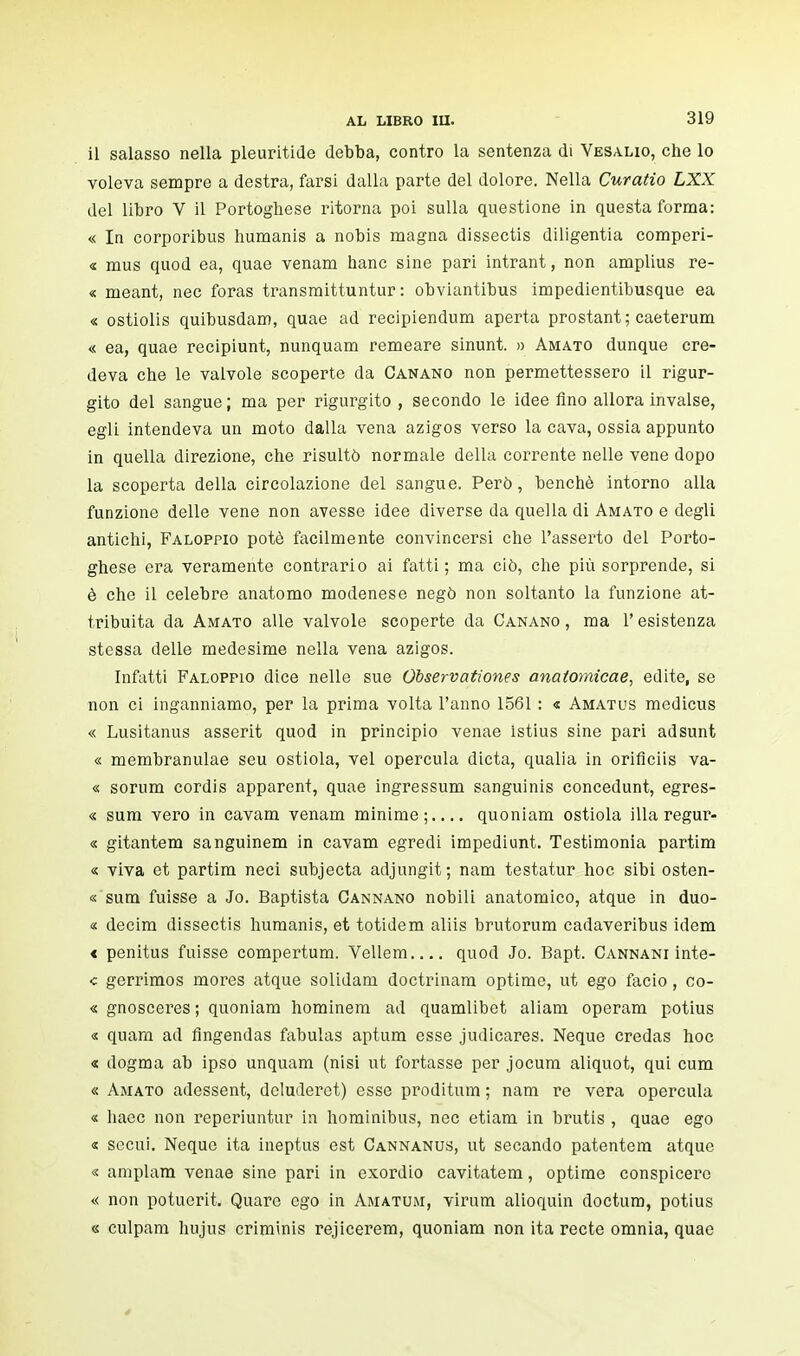 il salasso nella pleuritide debba, contro la sentenza di Vesalio, che lo voleva sempre a destra, farsi dalla parte del dolore. Nella Curatio LXX del libro V il Portoghese ritorna poi sulla questione in questa forma: « In corporibus humanis a nobis magna dissectis diligentia comperi- « mus quod ea, quae venam hanc sine pari intrant, non amplius re- « meant, nec foras transmittuntur : obviantibus impedientibusque ea « ostiolis quibusdam, quae ad recipiendum aperta prostant; caeterum « ea, quae recipiunt, nunquam remeare sinunt. » Amato dunque cre- deva che le valvole scoperte da Canano non permettessero il rigur- gito del sangue; ma per rigurgito , secondo le idee fino allora invalse, egli intendeva un moto dalla vena azigos verso la cava, ossia appunto in quella direzione, che risultò normale della corrente nelle vene dopo la scoperta della circolazione del sangue, Però, benché intorno alla funzione delle vene non avesse idee diverse da quella di Amato e degli antichi, Faloppio potè facilmente convincersi che l'asserto del Porto- ghese era veramente contrario ai fatti ; ma ciò, che più sorprende, si è che il celebre anatomo modenese negò non soltanto la funzione at- tribuita da Amato alle valvole scoperte da Canano, ma l'esistenza stessa delle medesime nella vena azigos. Infatti Faloppio dice nelle sue Observationes anatomicae, edite, se non ci inganniamo, per la prima volta l'anno 1561 : « Amatus medicus « Lusitanus asserit quod in principio venae istius sine pari adsunt « membranulae seu ostiola, vel opercula dieta, qualia in orificiis va- « sorum cordis apparent, quae ingressum sanguinis concedunt, egres- « sum vero in cavam venam minime;.... quoniam ostiola illa regur- « gitantem sanguinem in cavam egredi impediunt. Testimonia partim « viva et partim neci subjecta adjungit; nam testatur hoc sibi osten- « sum fuisse a Jo. Baptista Cannano nobili anatomico, atque in duo- « decim dissectis humanis, et totidem aliis brutorum cadaveribus idem « penitus fuisse compertum. Vellem quod Jo. Bapt. Cannani inte- c gerrimos mores atque solidam doctrinam optime, ut ego facio, co- « gnosceres ; quoniam hominem ad quamlibet aliam operam potius « quam ad fingendas fabulas aptum esse judicares. Neque credas hoc « dogma ab ipso unquam (nisi ut fortasse per jocum aliquot, qui cum « Amato adessent, dcluderet) esse proditum ; nam re vera opercula « haec non reperiuntur in hominibus, nec etiam in brutis , quae ego « secui. Neque ita ineptus est Cannanus, ut secando patentem atque « amplam venae sine pari in esordio cavitatem, optime conspicere « non potuerit. Quare ego in Amatum, virum alioquin doctum, potius « culpam hujus criminis rejicerem, quoniam non ita recte omnia, quae