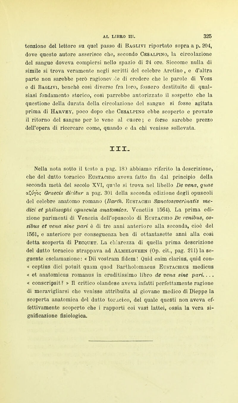 tenzione del lettore su quel passo di Baglivi riportato sopra a p. 204, dove questo autore asserisce che, secondo Cesalpino, la circolazione del sangue doveva compiersi nello spazio di 24 ore. Siccome nulla di simile si trova veramente negli scritti del celebre Aretino, e d'altra parte non sarebbe però ragionev >le di credere che le parole di Voss e di Baglivi, benché così diverse fra loro, fossero destituite di qual- siasi fondamento storico, così parrebbe autorizzato il sospetto che la questione della durata della circolazione del sangue si fosse agitata prima di Harvey, poco dopo che Cesalpino ebbe scoperto e provato il ritorno del sangue per le vene al cuore; e forse sarebbe prezzo dell'opera di ricercare come, quando e da chi venisse sollevata. III. Nella nota sotto il testo a pag. 183 abbiamo riferito la descrizione, che del dutto toracico Eustachio aveva fatto fin dal principio della seconda metà del secolo XVI, quale si trova nel libello De vena, quae oc£uy<K Qraecis dieitur a pag. 301 della seconda edizione degli opuscoli del celebre anatomo romano (Barth. Eustachu Sanctoseverinatis me- dici et philosophi opuscula anatomica. Venetiis 1564). La prima edi- zione parimenti di Venezia dell'opuscolo di Eustachio De renibus, os- sibus et vena sine pari è di tre anni anteriore alla seconda, cioè del 1561, e anteriore per conseguenza ben di ottantasette anni alla così detta scoperta di Pecquet. La chiarezza di quella prima descrizione del dutto toracico strappava ad Almeloveen (Op. cit., pag. 211) la se- guente esclamazione: « Dii vostram fidem! Quid enim clarius, quid con- « ceptius dici potuit quam quod Bartholomaeus Eustachius medicus « et anatomicus romanus in eruditissimo libro de vena sine pari.. .. « conscripsit? » Il critico olandese aveva infatti perfettamente ragione di meravigliarsi che venisse attribuita al giovane medico di Dieppe la scoperta anatomica del dutto toracico, del quale questi non aveva ef- fettivamente scoperto che i rapporti coi vasi lattei, ossia la vera si- gnificazione fisiologica.