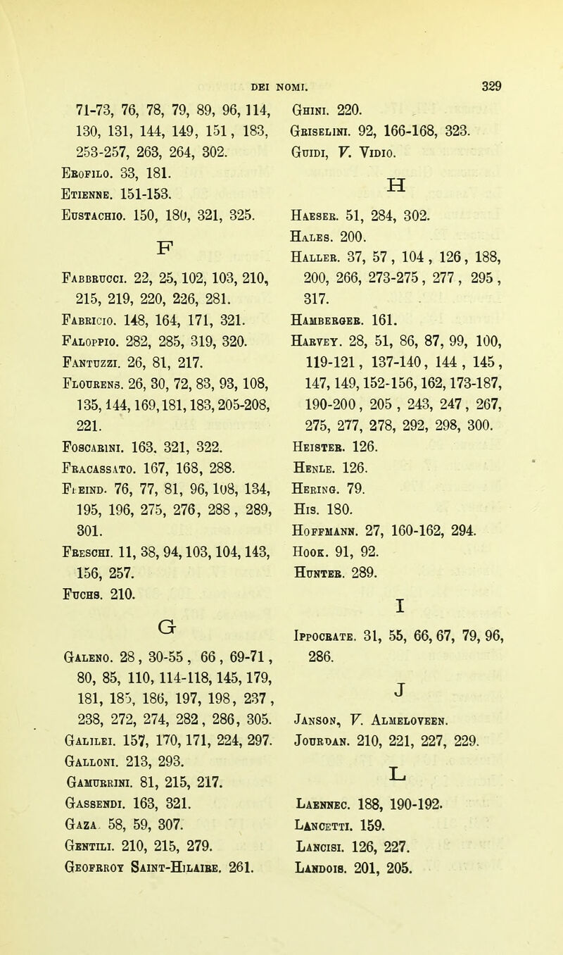 71-73, 76, 78, 79, 89, 96, 114, 130, 131, 144, 149, 151, 183, 253-257, 263, 264, 302. Ebofilo. 33, 181. Etienne. 151-153. Eustachio. 150, 180, 321, 325. Fabbrucci. 22, 25,102, 103, 210, 215, 219, 220, 226, 281. Fabricio. 148, 164, 171, 321. Faloppio. 282, 285, 319, 320. Fantuzzi. 26, 81, 217. Flourens. 26, 30, 72, 83, 93,108, 135,144,169,181,183,205-208, 221. Foscarini. 163, 321, 322. Fracassato. 167, 168, 288. Ft EiND. 76, 77, 81, 96, lu8, 134, 195, 196, 275, 276, 288, 289, 301. Freschi. 11, 38, 94,103,104,143, 156, 257. Fuchs. 210. G Galeno. 28, 30-55 , 66, 69-71 , 80, 85, 110, 114-118,145,179, 181, 185, 186, 197, 198, 237, 238, 272, 274, 282, 286, 305. Galilei. 157, 170,171, 224, 297. Galloni. 213, 293. Gamurrini. 81, 215, 217. Gassendi. 163, 321. Gaza. 58, 59, 307. Gentili. 210, 215, 279. Geofrrot Saint-Hilaibe. 261. Ghini. 220. Griselini. 92, 166-168, 323. Guidi, V. Vidio. H Haeser. 51, 284, 302. Hales. 200. Haller. 37, 57, 104 , 126, 188, 200, 266, 273-275, 277 , 295 , 317. Hamberger. 161. Harvey. 28, 51, 86, 87, 99, 100, 119-121, 137-140, 144 , 145, 147, 149,152-156,162,173-187, 190-200, 205 , 243, 247, 267, 275, 277, 278, 292, 298, 300. Heister. 126. Henle. 126. Hering. 79. His. 180. Hoffmann. 27, 160-162, 294. Hook. 91, 92. Hunteb. 289. Ippocrate. 31, 55, 66, 67, 79, 96, 286. Janson, V. Almeloveen. Jourdan. 210, 221, 227, 229. Laennec. 188, 190-192. Lancetti. 159. Lancisi. 126, 227. Landois. 201, 205.