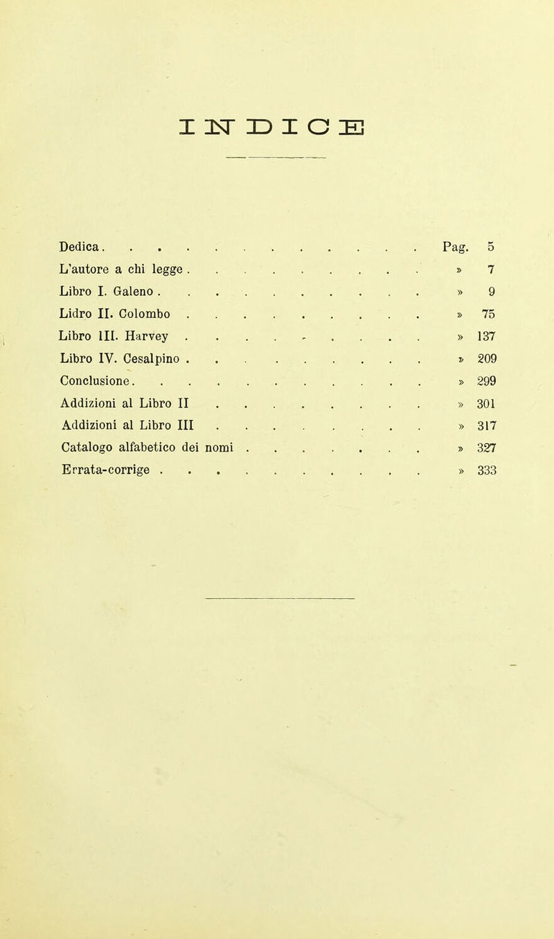 INDICE Dedica Pag. 5 L'autore a chi legge » 7 Libro I. Galeno. . » 9 Lidro II. Colombo » 75 Libro III. Harvey .......... » 137 Libro IV. Cesai pino * 209 Conclusione » 299 Addizioni al Libro II » 301 Addizioni al Libro III » 317 Catalogo alfabetico dei nomi » 327 Errata-corrige » 333