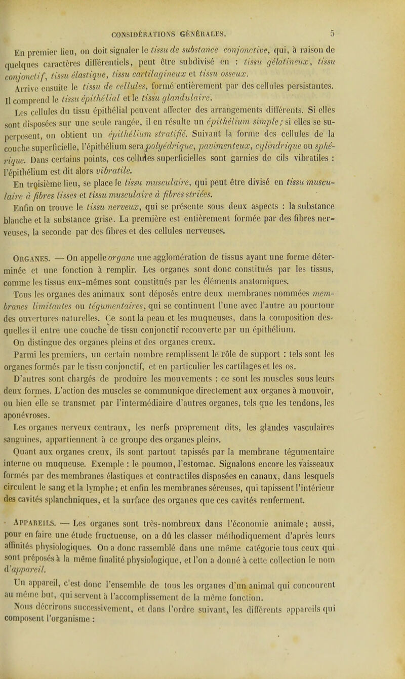 En premier lieu, on doit signaler le (issicde substance conjonctive, qui, à raison de quelques caractères diU'érentiels, peut être subdivisé en : tissu gélatirifiix, tissu conjonclif, tissu élastique, tissu cartilagitieux et tissu osseux. Arrive ensuite le tissu de cellules, formé entièrement par des cellules persistantes. Il comprend le tissu épithélial et le tissu glandulaire. Les cellules du tissu épithélial peuvent aflecter des arrangements dilïércnts. Si elles sont disposées sur une seule rangée, il en résulte un épit hélium simple; si elles se su- perposent, on obtient un épiihéliiim stratifié. Suivant la forme des cellules de la couche superficielle, l'épitliélium sevapolyédriquc, pavimenteux, cylindrique ou sp/ié- rique. Dans certains points, ces celluïes superficielles sont garnies de cils vibratiles : l'épitliélium est dit alors vibratile. En trgisième lieu, se place le tissu musculaire, qui peut être divisé en tissu muscu- laire à fibres lisses et tissu musculaire à fibres striées. Enfin on trouve le tissu nerveux, qui se présente sous deux aspects : la substance blanche et la substance grise. La première est entièrement formée par des fibres ner- veuses, la seconde par des fibres et des cellules nerveuses. Organes. — On appelle or^/ane une agglomération de tissus ayant une forme déter- minée et une fonction à remplir. Les organes sont donc constitués par les tissus, comme les tissus eux-mêmes sont constitués par les éléments anatomiques. Tous les organes des animaux sont déposés entre deux membranes nommées 7nem- branes limitantes ou tégumentaires, qui se continuent l'une avec l'autre au pourtour des ouvertures naturelles. Ce sont la peau et les muqueuses, dans la composition des- quelles il entre une couche de tissu conjonclif recouverte par un épithélium. On dislingue des organes pleins et des organes creux. Parmi les premiers, un certain nombre remplissent le rôle de support : tels sont les organes formés par le tissu conjonclif, et en particulier les cartilages et les os. D'autres sont chargés de produire les mouvements : ce sont les muscles sous leurs deux formes. L'action des muscles se communique directement aux organes à mouvoir, ou bien elle se transmet par l'intermédiaire d'autres organes, tels que les tendons, les aponévroses. Les organes nerveux centraux, les nerfs proprement dits, les glandes vasculaires sanguines, appartiennent à ce groupe des organes pleins. Quant aux organes creux, ils sont partout tapissés par la membrane légumentaire interne ou muqueuse. Exemple : le poumon, l'estomac. Signalons encore les vaisseaux formés par des membranes élastiques et contractiles disposées en canaux, dans lesquels circulent le sang et la lymphe ; et enfin les membranes séreuses, qui tapissent l'intérieur des cavités splanchniques, et la surface des organes que ces cavités renferment. • Appareils. — Les organes sont très-nombreux dans l'économie animale; aussi, pour en faire une étude fructueuse, on a dû les classer méthodiquement d'après leurs afiinités physiologiques. On a donc rassemblé dans une même catégorie tous ceux qui sont préposés à la même finalité physiologique, et l'on a donné à celte collection le nom fï appareil. Un appareil, c'est donc l'ensemble de tous les organes d'un animal qui coiicourcnl au même but, qui servent à l'accomplissement de la même fonction. Nous décrirons succe.ssivemcnt, et dans l'ordre suivant, les dilTérenls appareils qui composent l'organisme :