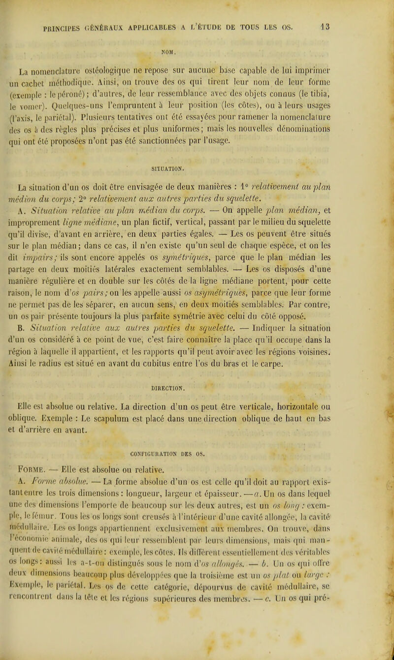 NOM. La nomenclaturu osléologiquc ne repose sur aucune base capable de lui imprimer un cachet mcthodiquo. Ainsi, on trouve des os qui tirent leur nom de leur forme (exemple : le péroné); d'autres, de leur ressemblance avec des objets connus (le tibia, le vonicr). Quelques-uns l'empruntent à leur position (les côtes), ou à leurs usages (l'axis, le piiriot;il). Plusieurs tentatives ont été essayées pour ramener la nomenclalure des os à des règles plus précises et plus uniformes; mais les nouvelles dénominations qui ont été proposées n'ont pas été sanctionnées par l'usage. SITUATION. La situation d'un os doit être envisagée de deux manières : 1° relativement au plan médian du corps; 2° relativement aux autres parties du squelette. A. Situation relative au plan médian du coj-ps. — On appelle plan médian, et improprement ligne médiane, un plan fictif, vertical, passant par le milieu du squelette qu'il divise, d'avant en arrière, en deux parties égales. — Les os peuvent être situés sur le plan médian; dans ce cas, il n'en existe qu'un seul de chaque espèce, et on les dii impairs; ils sont encore appelés os symétriques, parce que le plan médian les partage en deux moitiés latérales exactement semblables. — Les Os disposés d'une manière régulière et en double sur les côtés de la ligne médiane portent, pour cette raison, le nom d'os pai7's; on les appelle aussi os asymétriques, parce que leur forme ne permet pas de les séparer, en aucun sens, en deux moitiés semblables. Par contre, un os pair présente toujours la plus parfaite symétrie avec celui du côté opposé. B. Situation relative aux autres parties du squelette. — Indiquer la situation d'un os considéré à ce point de vue, c'est faire connaître la place qu'il occupe dans la région à laquelle il appartient, et les rapports qu'il peut avoir avec les régions voisines. Ainsi le radius est situé en avant du cubitus entre l'os du bras et le carpe. DIRECTION. Elle est absolue ou relative. La direction d'un os peut être verticale, horizontale ou oblique. Exemple : Le scapulum est placé dans une direction oblique de haut en bas et d'arrière en avant. CONFIGUKATTON DES OS. Forme. — Elle est absolue ou relative. A. Forme absolue. — La forme absolue d'un os est celle qu'il doit au rapport exis- tantenire les trois dimensions: longueur, largeur et épaisseur.—(7.Un os dans lequel une des dimensions l'emporte de beaucoup sur les deux autres, est un os lonci : exem- ple, le fémur. Tons les os longs sont creusés à l'intérieur d'une cavité allongée, la cavité médullaire. Les os longs appartiennent exclusivement aux membres. On trouve, dans l'économie animale^ des os qui leur ressemblent par leurs dimensions, mais (|ui man- quent de cavité médullaire : exemple, les côtes. Ils dill'èrent essentiellement des véritables os longs: aussi les a-t-on distingués sous le nom d'os allongés. — ù. Un os (|ui olfre deux dimensions beaucoup plus développées que la troisième est un os /ilat ou hirgc : Exemple, le pariétal. Les os de cette catégorie, dépourvus de cavité médullaire, se rencontrent dans la tête et les régions supérieures des menibres. — c. Un os qui pré-