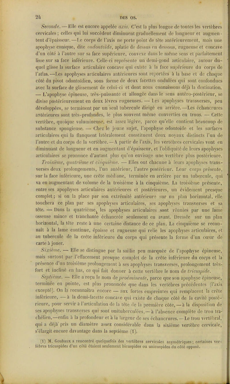 Seconde. —Elle esl encore appelée axis. C'est l;i plus longue de tonles les vertèbres cervicales; celles qui lui succèdent diminuentgraduellenionl de longueur et augmen- tent d'épaisseur.—f.e corps de l'axis ne porte point de lûte anlérieurcment, mais une apophyse conique, dite ondontoïde, aplatie de dessus on dessous, rugueuse et concave d'un côté h l'autre sur sa face supérieure, convexe dans le même sens et parfaitement lisse sur sa face inférieure. Celle-ci représente un demi-gond articulaire, autour du- quel glisse la surface articulaire concave qui existe ;i la face supérieure du corps de l'atlas.—Les apophyses articulaires antérieures sont rei)ortées à la base et de chaque côté du pivot odontoïdien, sous forme de deux facettes ondulées qui sont confondues avec la surface de glissement de celui-ci et dont nous connaissons déjà la destination. — L'apophyse épineuse, irès-puissante et allongée dans le sens antéro-postérieur, se divise postérieurement en deux lèvres rugueuses. — Les apophyses transverses, peu développées, se terminent par un seul tubercule dirigé en arrière.—Les échancrures antérieures sont très-profondes, le plus souvent même converties en trous. — Cette vertèbre, quoique volumineuse, est assez légère, parce qu'elle contient beaucoup de substance spongieuse. — Chez le jeune sujet, l'apophyse odontoïde et les surfaces articulaires qui la llanquent latéralement constituent deux noyaux distincts l'un de l'autre et du corps de la vertèbre. —A partir de l'axis, les vertèbres cervicales vont en diminuant de longueur et en augmentant d'épaisseur, et l'obliquité de leurs apophyses articulaires se prononce d'autant plus qu'on envi.sage une vertèbre plus postérieure. Troisième, quatrième et cinquième. — Elles ont chacune à leurs apophyses trans- verses deux prolongements, l'un antérieur, l'antre postérieur. Leur corps présente, sur la face inférieure, une crête médiane, terminée en arrière par un tubercule, qui va en augmentant de volume de la troisième à la cinquième. La troisième présente, entre ses apophyses articulaires antérieures et postérieures, un évidement presque complet; si on la place par son extrémité antérieure sur un plan horizontal, elle touchera ce plan par ses apophyses articulaires, ses apophyses transverses et sa tête. — Dans la quatrième,^ les apophyses articulaires sont réunies par une lame osseuse mince et tranchante échancrée seulement en avant. Dressée sur un plan horizontal, la tête reste à une certaine distance de ce plan, La cinquième se recon- naît à la lame continue, épaisse et rugueuse qui relie les apophyses articulaires, et au tubercule de la crête inférieure du corps qui présente la forme d'un cœur de carte h jouer. Sixième. — Elle se distingue par la saillie peu marquée de l'apophyse épineuse, mais surtout par l'effacement presque complot de la crête inférieure du corps et la présence d'un troisième prolongement à ses apophyses transverses, prolongement très- fort et incliné en bas, ce qui fait donner à celte vertèbre le nom de tricuspide. Septième. — MWg. a reçu le nom proéminente, parce que son apophyse épineuse, terminée en pointe, est plus prononcée que dans les vertèbres précédentes (l'axis excepté). On la reconnaîtra encore — aux fortes empreintes qui remplacent la crête inférieure, —à la demi-facette conca\e qui existe de chaque côté de la cavité posté- rieure, pour servira l'arliculalion de la tète de la première côte, —à la disposition de ses apophyses transverses qui sont unituborculées, —à l'absence complète de trou tra- chélien,—enfin à la profondeur et à la largecir de ses échancrures. — Le trou vortéliral, qui a déjà' pris un diamètre assez considérable dans la sixième vertèbre cervicale, s'élargit encore davantage dans la septième (1). (1) M. Goubaux a rencontré quelquefois des vertèbres cervicales asymétriques; certaines ver- tèbres tricuspides d'un côté étaient seulement bicuspides ou unicuspides du côté opposé.