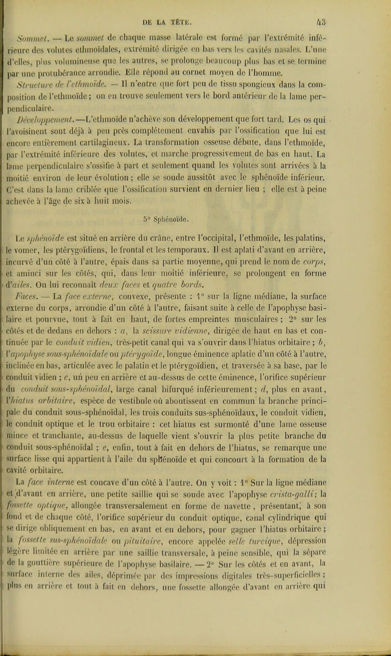 Sommet. — Le sommet de chaque niasse latérale est formé par l'exlréinilé infé- rieure des volutes elinnoïdales, extrémité dirigée en bas vers les cavités nasales. L'une d'elles, plus volinnincnsc que les autres, se proloni^c beaucoup plus bas et se termine par une protubérance arrondie. Elle répond au cornet moyen de l'iionniie. Slrudure de i'et/imoïde. — Il n'entre ([ue fort peu de tissu spongieux dans la com- position de l'ethuioïdc; on en trouve seulement vers le bord antérieur de la lame per- pendiculaire. Développement.—L'etlmioïde n'achève son développement que fort tard. Les os qui l'avoisineiU sont déjà à peu près complètement envahis par l'ossification que lui est encore enlièrement cartilagineux. La transformation osseuse débute, dans l'cthmoïde, par l'extrémité inférieure des volutes, et marche progressivement de bas en haut. La lame perpendiculaire s'ossifie h part et seulement quand les volutes sont arrivées à la moitié environ de leur évolution ; elle se soude aussitôt avec le sphénoïde inférieur. C'est dans la laino criblée que l'ossification survient en dernier lieu ; elle est à peine achevée à l'âge de six à huit mois. 5 Sphénoïde. Le sphénoïde est situé en arrière du crâne, entre l'occipital, l'ethmoïde, les palatins, le vomcr, les ptérygoïdiens, le frontal et les temporaux. Il est aplati d'avant en arrière, incurvé d'un côté à l'autre, épais dans sa partie moyenne, qui prend le nom de corps, et aminci sur les côtés, qui, dans leur moitié inférieure, se prolongent en forme (ïailes. On lui reconnaît deux faces et quatre bords. Faces. — La face externe, convexe, présente : 1° sur la ligne médiane, la surface externe du corps, arrondie d'un côté à l'autre, faisant suite h celle de l'apophyse basi- laire et pourvue, tout à fait en haut, de fortes empreintes musculaires ; 2° sur les côtés et de dedans en dehors : a, la scissure vidienne, dhigée de haut en bas et con- tinuée par le conduit vidien, très-petit canal qui va s'ouvrir dans l'hiatus orbitaire ; b, ïa/jo/j/n/se sous-sp/iénoïdale ou pténjrjnïde, longue éminence aplatie d'un côté à l'autre, inclinée en bas, articulée avec le palatin et le ptérygoïdien, et traversée à sa base, par le conduit vidien ; c, uii peu en arrière et au-dessus de cette éminence, l'orifice supérieur du conduit sous-sphénoïdal, large canal bifurqué inférieurement ; d, plus en avant, \'hiatus orbitaire, espèce de vestibule où aboutissent en commun la branche princi- pale du conduit sous-sphénoïdal, les trois conduits sus-sphénoïdaux, le conduit vidien, le conduit optique et le trou orbitaire : cet hiatus est surmonté d'une lame osseuse mince et tranchante, au-dessus de laquelle vient s'ouvrir la plus petite branche du conduit sous-sphénoïdal ; e, enfin, tout à fait en dehors de l'hiatus, se remarque une surface lisse qui appartient à l'aile du spllénoïde et qui concourt à la formation de la cavité orbitaire. La face interne est concave d'un côté à l'autre. On y voit : 1 Sur la ligne médiane et^d'avant en arrière, une petite saillie qui se soude avec l'apophyse crista-galli; la fmette optique, allongée transversalement en forme de navette, présentant' à son fond et de chaque côté, l'orifice supérieur du conduit optique, canal cylindrique qui se dirige obliquement en bas, en avant et en dehors, pour gagner l'hiatus orbitaire ; la f)ssclte sus-sphénoïdaie ou fiiluitaire, encore appelée selle fnrcique, dépression légère limitée en arrière par une saillie transversale, à peine sensible, qui la sépare de la gouttière supérieure de l'apophyse basilaire. — 2° Sur les côtés et en avant, la surface inlerne des ailes, déprimée par des impressions digitales très-superficielles ; plus en arrière et tout à fait en dehors, une fossette allongée d'avant en arrière qui