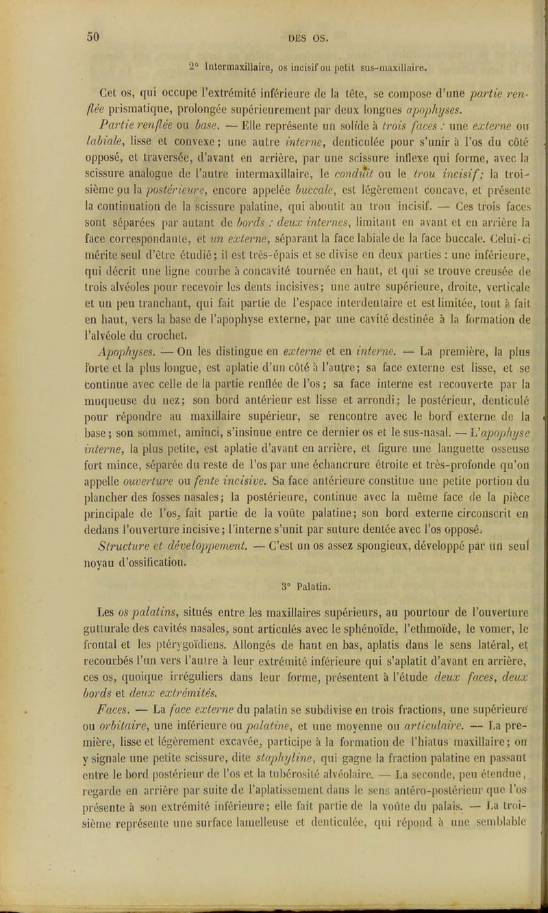 2° Intermaxillairej os incisif ou petit sus-raaxillaire. Cet os, qui occupe l'extrémité inférieure de la tête, se compose d'une partie ren- flée prismatique, prolongée supérieurement par deux longues apophyses. Partie renflée ou base. — Elle représente un sol/de à trois faces : une externe ou labiale, lisse et convexe; une autre interne, denliculéc pour s'unira l'os du côté opposé, et traversée, d'avant en arrière, par une scissure intlexe qui forme, avec la scissure analogue de l'autre intermaxillaire, le conduit ou le trou incisif; la troi- sième pu la postérieure, encore appelée buccale, est légèrement concave, et présente la continuation de la scissure palatine, qui aboutit au trou incisif. — Ces trois faces sont séparées par autant de bords : deux internes, limitant en avant et en arrière la face correspondante, et un externe, séparant la face labiale de la face buccale. Celui-ci mérite seul d'être étudié; il est très-épais et se divise en deux parties : une inférieure, qui décrit une ligne courbe à concavité tournée en haut, et qui se trouve creusée de trois alvéoles pour recevoir les dents incisives; une autre supérieure, droite, verticale et un peu tranchant, qui fait partie de l'espace interdenlaire et est limitée, tout à fait en haut, vers la base de l'apophyse externe, par une cavité destinée à la formation de l'alvéole du crochet. Apophyses. — On les dislingue en externe et en interne. — La première, la plus forte et la plus longue, est aplatie d'un côté à l'autre; sa face externe est lisse, et se Continue avec celle de la partie renflée de l'os ; sa face interne est recouverte par la muqueuse du nez; son bord antérieur est lisse et arrondi; le postérieur, denticulé pour répondre au maxillaire supérieur, se rencontre avec le bord externe de la base; son sommet, aminci, s'insinue entre ce dernier os et le sus-nasal. — L'apophyse interne, la plus petite, est aplatie d'avant en arrière, et figure une languette osseuse fort mince, séparée du reste de l'os par une écliancrure étroite et très-profonde qu'on appelle ouverture ou fente incisive. Sa face antérieure constitue une petite portion du plancher des fosses nasales ; la postérieure, continue avec la même face de la pièce principale de l'os, fait partie de la voûte palatine; son bord externe circonscrit en dedans l'ouverture incisive; l'interne s'unit par suture dentée avec l'os opposé. Structure et développement. — C'est un os assez spongieux, développé par un seul noyau d'ossification. 3° Palatin. Les os palatins, situés entre les maxillaires supérieurs, au pourtour de l'ouverture gutturale des cavités nasales, sont articulés avec le sphénoïde, l'ethmoïde, le vomer, le frontal et les ptérygoïdiens. Allongés de haut en bas, aplatis dans le sens latéral, et recourbés l'un vers l'autre à leur extrémité inférieure qui s'aplatit d'avant en arrière, ces os, quoique irréguliers dans leur forme, présentent à l'étude deux faces, deux bords et deux extrémités. Faces. — La face externe du palatin se subdivise en trois fractions, une supérieure' ou orbitaire, une inférieure ou palatine, et une moyenne ou articulaire. — La pre- mière, lisse et légèrement excavée, participe à la formation de l'hiatus maxillaire; on y signale une petite scissure, dite staphyline, qui gagne la fraction palatine en passant entre le bord postérieur de l'os et la tubérosité alvéolaire. — La seconde, peu étendue, regarde en arrière par suite de l'aplatissement dans le sens antéro-postérieur que l'os présente à son extrémité inférieure; elle fait partie de la voûie du palais. — La troi- sième représente une surface lamelleuse et dcnticutée, qui répond à une semblable