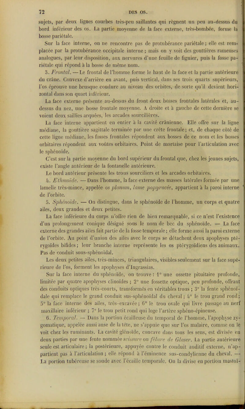 sujets, par deux lignes courbes très-peu saillantes qui régnent un peu au-dessus du bord inférieur des os. La partie moyenne de la face externe, très-boml)ée, forme la bosse pariétale. Sur la face interne, on ne rencontre pas de protubérance pariétale ; elle est rem- placée par la protubérance occipitale interne ; mais on y voit des gouttières rameuses analogues, par leur disposition, aux nervures d'une feuille de figuier, puis la fosse pa- riétale qui répond à la bosse de même nom. 3. Frontal. — Le frontal de l'homme forme le haut de la face et la partie antérieure du crâne. Convexe d'arrière en avant, puis vertical, dans ses trois quarts supérieurs, l'os éprouve une brusque coudure au niveau des orbites, de sorte qu'il devient liori- zontal dans son quart inférieur. La face externe présente au-dessus du front deux bosses frontales latérales et, au- dessus du nez, une bosse frontale moyenne. A droite et à gauche de cette dernière se voient deux saillies arquées, les arcades sourcilières. La face interne appartient en entier à la cavité crânienne. Elle oflre sur la ligne médiane, la gouttière sagittale terminée par une crête frontale; et, de chaque côté de cette ligne médiane, les fosses frontales répondent aux bosses de ce nom et les bosses orbitaircs répondent aux voûtes orbitaires. Point de mortaise pour l'articulation avec le sphénoïde. C'est sur la partie moyenne du bord supérieur du frontal que, chez les jeunes sujets, existe l'angle antérieur de la fontanelle antérieure. Le bord antérieur présente les trous sourciliers et les arcades orbitaires. h. Ethmoïde. —Dans l'homme, la face externe des masses latérales formée par une lamelle très-mince, appelée os plmiimi, lame papyracée, appartient à la paroi interne de l'orbite. 5. Sphénoïde. — On distingue, dans le sphénoïde de l'homme, un corps et quatre ailes, deux grandes et deux petites. La face inférieure du corps n'oifre rien de bien remarquable, si ce n'est l'existence d'un prolongement conique désigné sous le nom de bec du sphénoïde. — La face externe des grandes ailes fait partie de la fosse temporale ; elle forme aussi la paroi externe de l'orbite. Au point d'union des ailes avec le corps se détachent deux apophyses plé- rygoïdes bifides; leur branche interne représente les os ptérygoïdiens des animaux. Pas de conduit sous-sphénoïdal. Les deux petites ailes, très-minces, triangulaires, visibles seulement sur la face supé- rieure de l'os, forment les apophyses d'Ingrassias. Sur la face interne du sphénoïde, on trouve : 1 une ossette pituitaire profonde, limitée par quatre apophyses clinoïdes ; 2° une fossette optique, peu profonde, offrant des conduits optiques très-courts, transformés en véritables trous ; 3° la fente sphénoï- dale qui remplace le grand conduit sus-sphénoïdal du cheval; k° le trou grand rond; 5° la face interne des ailes, très-cxcavée ; 6° le trou ovale qui livre passage au nerf maxillaire inférieur ; 7° le trou petit rond qui loge l'artère sphéno-épineuse. 6. Temporal. — Dans la jwrtion écailleusedu temporal de l'homme, l'apophyse zy- gomatique, appelée aussi anse de la tête, ne s'appuie que sur l'os malaire, comme on le voit chez les ruminants. La cavité glénoïde, concave dans tous les sens, est divisée en deux parties par une fente nonnnée .so«i.s'«re on fêlure de Glnser. La partie anlérioure seule est articulaire; la postérieure, appuyée contre le conduit auditif externe, n'ap- partient pas à l'articulation; elle répond à l'éminencc sus-condylicnne du cheval. — La portion tubéreuse se soude avec l'écaillc temporale. On la divise en portion mastoï-