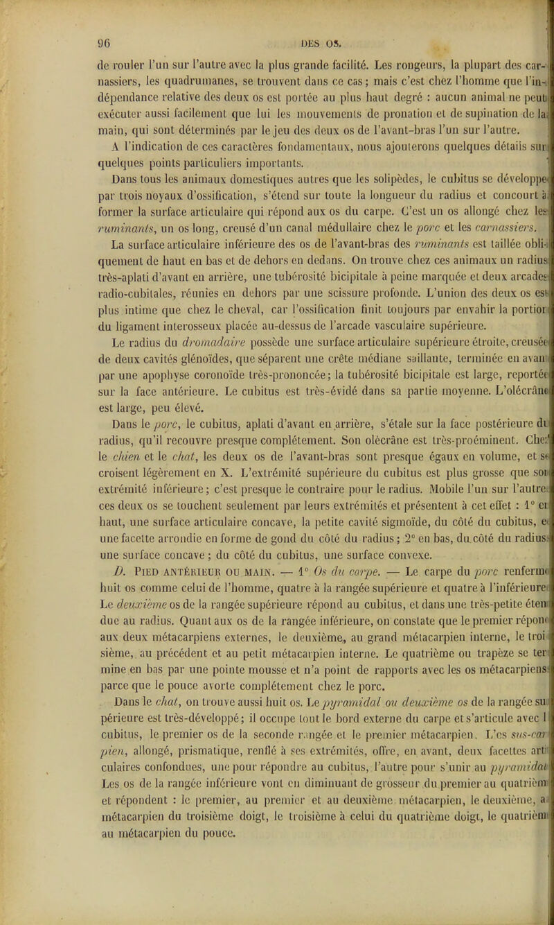 (le rouler l'un sur l'autre avec la plus grande facilité. Les rougeurs, la plupart des car- nassiers, les quadrumanes, se trouvent dans ce cas; mais c'est chez l'homme que l'in-i dépendance relative des deux os est portée au plus haut degré : aucun animal ne peuti exécuter aussi facilement que lui les mouvemenls de prouation et de supination de la, main, qui sont déterminés par le jeu des deux os de l'avant-bras l'un sur l'autre. A l'indication de ces caractères fondamentaux, nous ajouterons quelques détails sun quelques points particuliers importants. Dans tous les animaux domestiques autres que les solipèdes, le cubitus se dévelop])e par trois noyaux d'ossification, s'étend sur toute la longueur du radius et concourt à former la surface articulaire qui répond aux os du carpe. C'est un os allongé chez leir ■ruminants, un os long, creusé d'un canal médullaire chez le porc et les carnassiers. La surface articulaire inférieure des os de l'avant-bras des ruminants est taillée obli i quement de haut en bas et de dehors en dedans. On trouve chez ces animaux un radius très-aplati d'avant en arrière, une tubérosité bicipitale à peine marquée et deux arcades j radio-cubitales, réunies en dehors par une scissure profonde. L'union des deux os est- plus intime que chez le cheval, car l'ossification finit toujours par envahir la portioci du ligament interosseux placée au-dessus de l'arcade vasculaire supérieure. Le radius du dromadaire possède une surface articulaire supérieure étroite, creusée de deux cavités glénoïdes, que séparent une crête médiane saillante, terminée en avanii par une apophyse coronoïde très-prononcée; la tubérosité bicipitale est large, reportée sur la face antérieure. Le cubitus est très-évidé dans sa partie moyenne. L'olécrânc! est large, peu élevé. I Dans le porc, le cubitus, aplati d'avant en arrière, s'étale sur la face postérieure di radius, qu'il recouvre presque complètement. Son olécrâne est très-proéminent. Che:' le chien et le chat, les deux os de l'avant-bras sont presque égaux eu volume, et s^ croisent légèrement en X. L'extrémité supérieure du cubitus est plus grosse que soi: extrémité inférieure; c'est presque le contraire pour le radius. Mobile l'un sur l'autrei ces deux os se louchent seulement par leurs extrémités et présentent à cet effet : 1 ci haut, une surface articulaire concave, la petite cavité sigmoïde, du côté du cubitus, Ci une facette arrondie en forme de gond du côté du radius ; 2° eu bas, du.côté du radius; une surface concave ; du côté du cubitus, une surface convexe. D. Pied antérieur ou main. — 1 Os du carpe. — Le carpe du porc renferra(' huit os comme celui de l'homme, quatre à la rangée supérieure et quatre à l'inférieur^ Le deuxième os de la rangée supérieure répond au cubitus, et dans une très-petite été due au radius. Quant aux os de la rangée inférieure, on constate que le premier répoi aux deux métacarpiens externes, le deuxième, au grand métacarpien interne, le troi sième,.au précédent et au petit métacarpien interne. Le quatrième ou trapèze se ter j mine en bas par une pointe mousse et n'a point de rapports avec les os métacarpiens 1 parce que le pouce avorte complètement chez le porc. Dans le chat, on trouve aussi huit os. Le pyramidal ou deuxième os de la rangée su périeure est très-développé ; il occupe tout le bord externe du carpe et s'articule avec- cubitus, le premier os de la seconde rangée et le premier métacarpien. L'es su^-co.) pien, allongé, prismatique, renflé à ses extrémités, offre, en avant, deux facettes artii culaires confondues, une pour répondre au cubitus, l'autre pour s'unir au pyramidal) Les os de la rangée inférieure vont en diminuant de grosseur du premier au quatriènri et répondent : le premier, au premier et au deuxième métacarpien, le deuxième, a métacarpien du troisième doigt, le troisième à celui du quatrième doigt, le quatrièniil au métacarpien du pouce. j