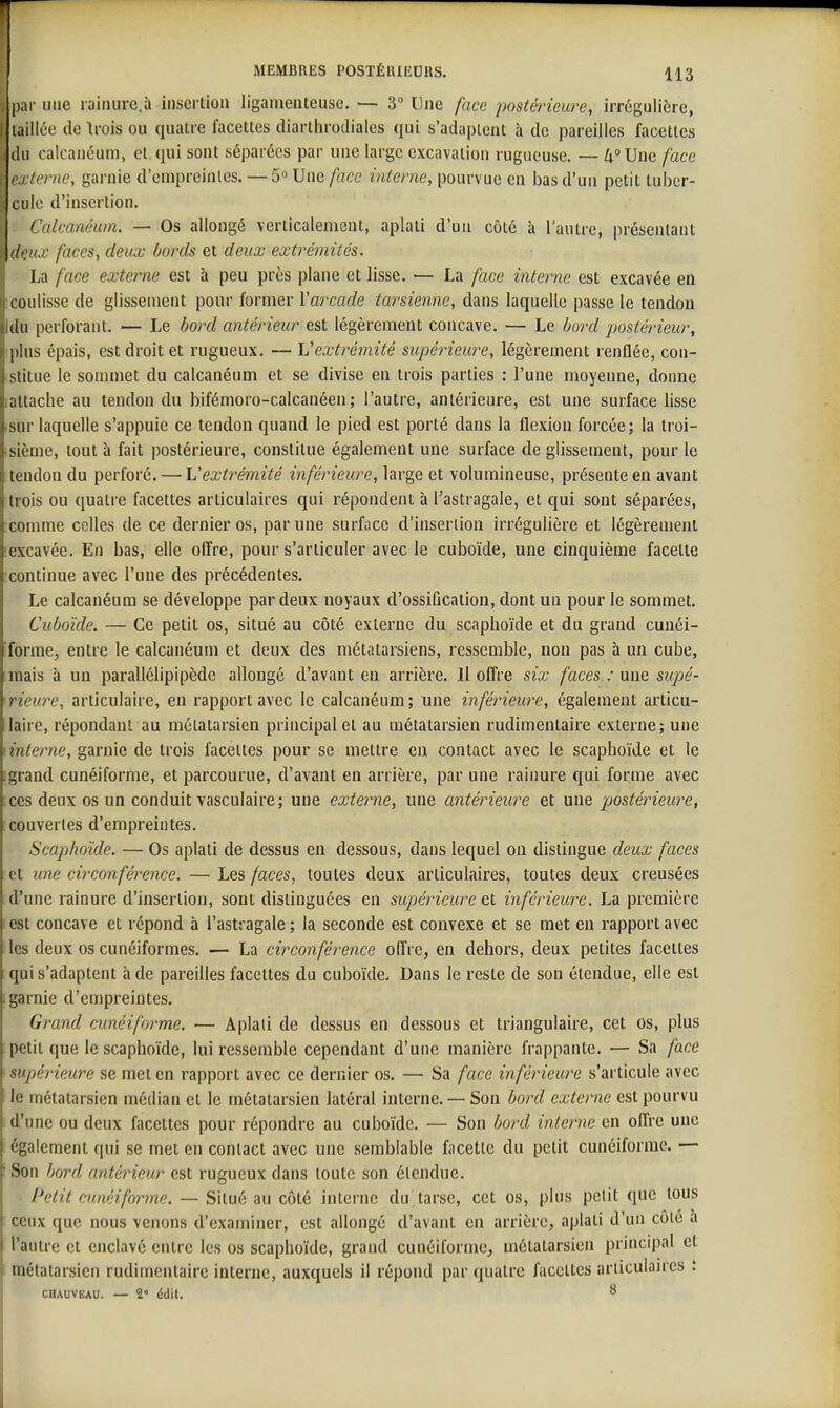 ; par une rairiure.à insertion ligamenteuse. — 3 Une face postérieure, irréguiière, taillée de Irois ou quatre facettes diarthrodiales qui s'adaptent à de pareilles facettes (lu calcanéum, et qui sont séparées par une large excavation rugueuse. — Zt°Une face Ci terne, garnie d'enipreinies. — 5» Une face interne, pourvue en bas d'un petit tuber- I cille d'insertion. Calcanéum. — Os allongé verticalement, aplati d'un côté à l'autre, présentant dim.v faces, deux bords et deux extrémités. La face externe est à peu près plane et lisse. — La face interne est excavée en Luulisse de glissement pour former Varcade tarsienne, dans laquelle passe le tendon (lu perforant. — Le bord antérieur est légèrement concave, — Le bord postérieur, plus épais, est droit et rugueux. — Vextrémité supérieure, légèrement renflée, con- stiLue le sommet du calcanéum et se divise eu trois parties : l'une moyenne, donne ;iLtache au tendon du bifémoro-calcanéen ; l'autre, antérieure, est une surface lisse •sur laquelle s'appuie ce tendon quand le pied est porté dans la flexion forcée; la troi- sième, tout à fait postérieure, constitue également une surface de glissement, pour le tendon du perforé. — Vextrémité inférieure, large et volumineuse, présente en avant trois ou quatre facettes articulaires qui répondent à l'astragale, et qui sont séparées, conmie celles de ce dernier os, par une surface d'insertion irrégulière et légèrement excavée. En bas, elle offre, pour s'articuler avec le cuboïde, une cinquième facette continue avec l'une des précédentes. Le calcanéum se développe par deux noyaux d'ossification, dont un pour le sommet. Cuboïde. — Ce petit os, situé au côté externe du scaphoïde et du grand cunéi- forme, entre le calcanéum et deux des métatarsiens, ressemble, non pas à un cube, mais à un parallélipipède allongé d'avant en arrière. Il offre six faces : une supé- rieure, articulaire, en rapport avec le calcanéum; une inférieure, également articu- laire, répondant au métatarsien principal et au métatarsien rudimentaire externe; une interne, garnie de trois facettes pour se mettre en contact avec le scaphoïde et le grand cunéiforme, et parcourue, d'avant en arrièi'e, par une rainure qui forme avec ces deux os un conduit vasculaire; une externe, une antérieure et une postérieu7X, couvertes d'empreintes. Scaphoïde. — Os aplati de dessus en dessous, dans lequel ou distingue deux faces et une circonférence. — Les faces, toutes deux articulaires, toutes deux creusées d'une rainure d'insertion, sont distinguées en supérieure et inférieure. La première est concave et repond à l'astragale ; la seconde est convexe et se met en rapport avec les deux os cunéiformes. — La circonférence offre, en dehors, deux petites facettes qui s'adaptent à de pareilles facettes du cuboïde. Dans le reste de son étendue, elle est garnie d'empreintes. Grand cunéiforme. — Aplati de dessus en dessous et triangulaire, cet os, plus petit que le scaphoïde, lui ressemble cependant d'une manière frappante. — Sa face supérieure se met en rapport avec ce dernier os. — Sa face inférieure s'articule avec le métatarsien médian et le métatarsien latéral interne, — Son bord externe est pourvu d'une ou deux facettes pour répondre au cuboïde, — Son bord interne en offre une également qui se met en contact avec une semblable facette du petit cunéiforme. — Son bord antérieur est rugueux dans toute son étendue. Petit cunéiforme. — Situé au côté interne du tarse, cet os, plus petit que tous ceux que nous venons d'examiner, est allongé d'avant en arrière, aplati d'un côté a l'autre et enclavé entre les os scaphoïde, grand cunéiforme, métatarsien principal et métatarsien rudimentaire interne, auxquels il répond par quatre facettes ariiculanes : CIUUVEAU. — 2» édit. 8