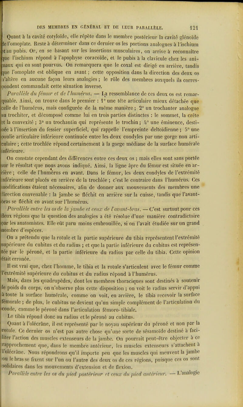 Quant h la cavité cotyloïdc, elle répète dans le membre postérieur la cavité glénoïde • le l'oniopiate. Reste à déterminer dans ce dernier os les portions analogues à l'ischium 'tau pubis. Or, en se basant sur les insertions musculaires, on arrive à reconnaître |iie l'ischium répond h l'apophyse coracoïde, et le pubis h la clavicule chez les ani- nnux qui en sont pourvus. Ou remarquera que le coxal est dirigé en arrière, tandis |iie l'omoplate est oblique en avant ; cette opposition dans la direction des deux os l'ciltère en aucune façon leurs analogies; le rôle des membres auxquels ils corres- pondent commandait cette situation inverse. Parallèle du fémur et de Ihuménis. — La ressemblance de ces deux os est remar- quable. Ainsi, on trouve dans le premier : 1° une tête articulaire mieux détachée que celle de l'humérus, mais configurée de la même manière ; 2 un trochanter analogue m trochitcr, et décomposé comme lui en trois parties distinctes : le sommet, la crête Bt la convexité ; 3» un trochantin qui représente le trochin; k une éminence, desti- née à l'insertion du fessier superficiel, qui rappelle l'empreinte deltoïdienne ; 5° une poulie articulaire inférieure continuée entre les deux condyles par une gorge non arti- culaire ; cette trochlée répond certainement à la gorge médiane de la surface huméralc inférieure. On constate cependant des différences entre ces deux os ; mais elles sont sans portée sur le résultat que nous avons indiqué. Ainsi, la ligne âpre du fémur est située en ar- rière ; celle de l'humérus en avant. Dans le fémur, les deux condyles de l'extrémité inférieure sont placés en arrière de la trochlée ; c'est le contraire dans l'humérus. Ces modifications étaient nécessaires, afin de donner aux mouvements des membres une direction convenable : la jambe se fléchit en arrière sur la cuisse, tandis que l'avant- bras se fléchit en avant sur l'humérus. Pûrallèle entre les os de la jambe et ceux de l'avant-bi^as. — C'est surtout pour ces deux régions que la question des analogies a été résolue d'une manière contradictoire par les anatomistes. Elle eût paru moins embrouillée, si on l'avait étudiée sur un grand nombre d'espèces. On a prétendu que la rotule et la partie supérieure du tibia représentent l'extrémité supérieure du cubitus et du radius ; et que la partie inférieure du cubitus est représen- tée par le péroné, et la partie inférieure du radius par celle du tibia. Cette opinion était erronée. Il est vrai que, chez l'homme, le tibia et la rotule s'articulent avec le fémur comme l'extrémité supérieure du cubitus et du radius répond à l'humérus. Mais, dans les quadrupèdes, dont les membres thoraciques sont destinés h soutenir le poids du corps, on n'observe plus cette disposition ; on voit le radius servir d'appui à toute la surface humérale, comme on voit, en arrière, le tibia recevoir la surface fémorale ; de plus, le cubitus ne devient qu'un simple complément de l'articulation du icoude, comme le péroné dans l'articulation fémoro-tibiale. Le tibia répond donc au radius et le péroné au cubitus. Quant à l'olécràne, il est représenté par le noyau supérieur du péroné et non par la iroiule. Ce dernier os n'est pas autre chose qu'une sorte de sésamoïde destiné à faci- liter l'action des muscles extenseurs de la jambe. On pourrait peut-être objecter îi ce rapprochement que, dans le membre antérieur, les muscles extenseurs s'attachent îi l'olécràne. Nous répondrons qu'il importe peu que les muscles qui meuvent la jambe ou le bras se fixent sur l'un ou l'autre des deux os de ces régions, puisque ces os sont solidaires dans les mouvements d'extension et de flexion. Parallèle entre les os du pied postérieur et ceux du pied antérieur. — I/analogic
