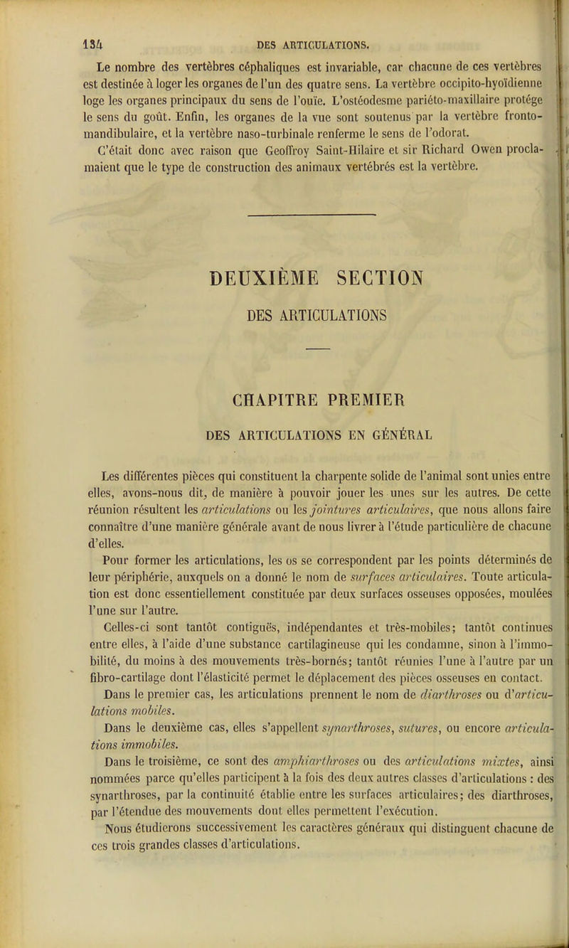 Le nombre des vertèbres céphallques est invariable, car chacune de ces vertèbres est destinée h loger les organes de l'un des quatre sens. La vertèbre occipito-hyoïdienne loge les organes principaux du sens de l'ouïe. L'ostéodesme pariéto-maxillaire protège le sens du goût. Enfin, les organes de la vue sont soutenus par la vertèbre fronto- mandibulaire, et la vertèbre naso-turbinale renferme le sens de l'odorat. C'était donc avec raison que Geoffroy Saint-Hilaire et sir Richard Owen procla- maient que le type de construction des animaux vertébrés est la vertèbre. DEUXIÈME SECTION DES ARTICULATIONS CHAPITRE PREMIER DES ARTICULATIONS EN GÉNÉRAL Les différentes pièces qui constituent la charpente solide de l'animal sont unies entre elles, avons-nous dit, de manière à pouvoir jouer les unes sur les autres. De cette réunion résultent les articulations ou \q& jointures articulaires, que nous allons faire connaître d'une manière générale avant de nous livrera l'étude particulière de chacune d'elles. Pour former les articulations, les os se correspondent par les points déterminés de leur périphérie, auxquels on a donné le nom de surfaces articulaires. Toute articula- tion est donc essentiellement constituée par deux surfaces osseuses opposées, moulées l'une sur l'autre. Celles-ci sont tantôt contiguës, indépendantes et très-mobiles; tantôt continues entre elles, à l'aide d'une substance cartilagineuse qui les condamne, sinon à l'immo- bilité, du moins à des mouvements très-bornés; tantôt réunies l'une à l'autre par un fibro-cartilage dont l'élasticité permet le déplacement des pièces osseuses en contact. Dans le premier cas, les articulations prennent le nom de diarthroses ou A'articu- lations mobiles. Dans le deuxième cas, elles s'appellent synarthroses, sutures, ou encore articula- tions immobiles. Dans le troisième, ce sont des amphiarthroses ou des articulations mixtes, ainsi nommées parce qu'elles participent à la fois des deux autres classes d'articulations : des synarthroses, par la continuité établie entre les surfaces articulaires; des diarthroses, par l'étendue des mouvements dont elles permettent l'exécution. Nous étudierons successivement les caractères généraux qui distinguent chacune de ces trois grandes classes d'articulations.