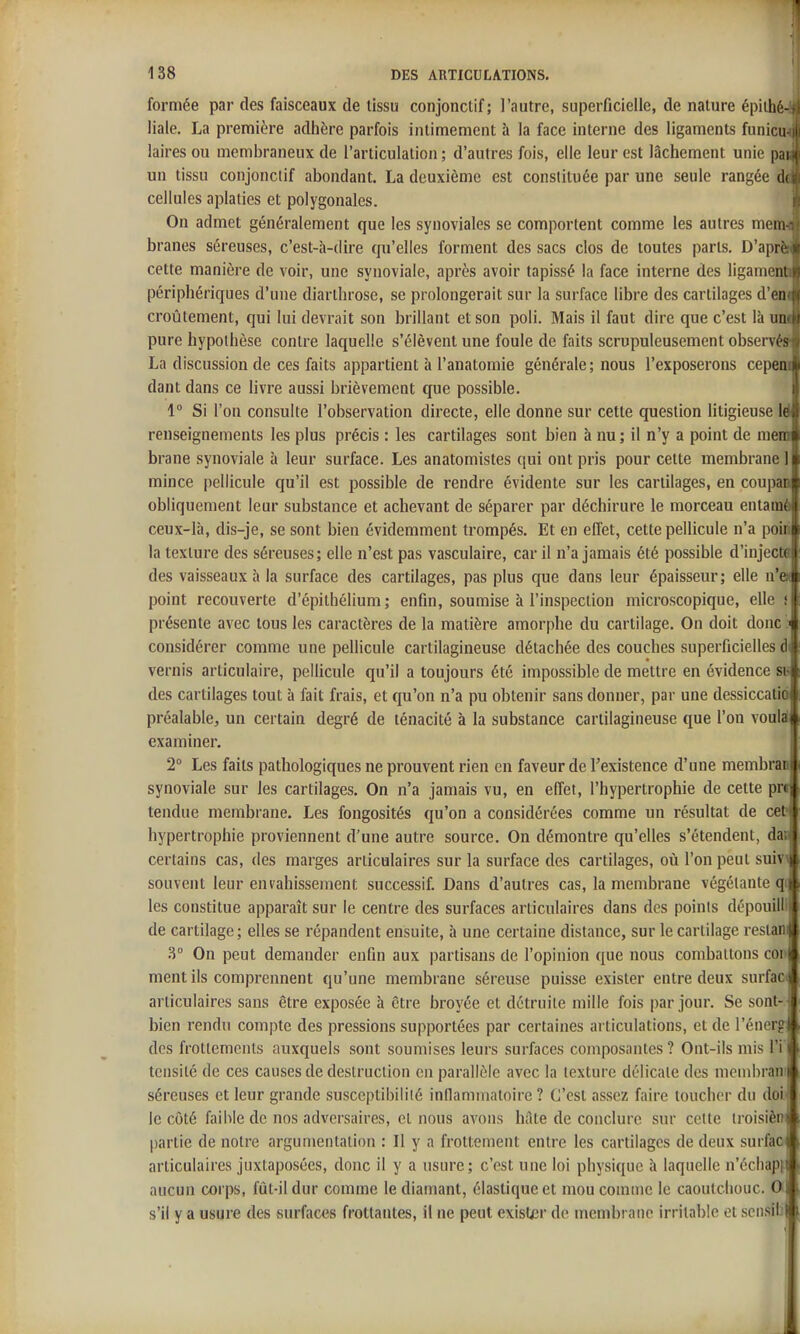 formée par des faisceaux de tissu conjonctif; l'autre, superficielle, de nature épithé-J liale. La première adhère parfois intimement à la face interne des ligaments funicm laires ou membraneux de l'articulation ; d'autres fois, elle leur est lâchement unie pai un tissu conjonctif abondant. La deuxième est constituée par une seule rangée de cellules aplaties et polygonales. On admet généralement que les synoviales se comportent comme les autres menu branes séreuses, c'est-à-dire qu'elles forment des sacs clos de toutes parts, D'aprèii cette manière de voir, une synoviale, après avoir tapissé la face interne des ligamend périphériques d'une diarthrose, se prolongerait sur la surface libre des cartilages d'eni croùtement, qui lui devrait son brillant et son poli. Mais il faut dire que c'est là uni pure hypothèse contre laquelle s'élèvent une foule de faits scrupuleusement observé» La discussion de ces faits appartient à l'anatoraie générale ; nous l'exposerons cepem dant dans ce livre aussi brièvement que possible. 1° Si l'on consulte l'observation directe, elle donne sur cette question litigieuse Id renseignements les plus précis : les cartilages sont bien à nu ; il n'y a point de niem brane synoviale à leur surface. Les anatomistes qui ont pris pour cette membrane 1 mince pellicule qu'il est possible de rendre évidente sur les cartilages, en coupan obliquement leur substance et achevant de séparer par déchirure le morceau entamé ceux-là, dis-je, se sont bien évidemment trompés. Et en effet, cette pellicule n'a poin la texture des séreuses; elle n'est pas vasculaire, car il n'a jamais été possible d'injecta des vaisseaux à la surface des cartilages, pas plus que dans leur épaisseur; elle n'en point recouverte d'épithélium ; enfin, soumise à l'inspection microscopique, elle i présente avec tous les caractères de la matière amorphe du cartilage. On doit donc I considérer comme une peUicule cartilagineuse détachée des couches superficielles di vernis articulaire, pellicule qu'il a toujours été impossible de mettre en évidence si- des cartilages tout à fait frais, et qu'on n'a pu obtenir sans donner, par une dessiccatio préalable, un certain degré de ténacité à la substance cartilagineuse que l'on voulai examiner. | 2° Les faits pathologiques ne prouvent rien en faveur de l'existence d'une membran synoviale sur les cartilages. On n'a jamais vu, en effet, l'hypertrophie de cette pr» tendue membrane. Les fongosités qu'on a considérées comme un résultat de ce^ hypertrophie proviennent d'une autre source. On démontre qu'elles s'étendent, dap certains cas, des marges articulaires sur la surface des cartilages, où l'on peut suiv> souvent leur envahissement successif. Dans d'autres cas, la membrane végétante qi les constitue apparaît sur le centre des surfaces articulaires dans des points dépouilli de cartilage; elles se répandent ensuite, à une certaine distance, sur le cartilage restani 3° On peut demander enfin aux partisans de l'opinion que nous combattons cor ment ils comprennent qu'une membrane séreuse puisse exister entre deux surfaci articulaires sans être exposée à être broyée et détruite mille fois par jour. Se sont- bien rendu compte des pressions supportées par certaines ai liculations, et de l'énerg des frottements auxquels sont soumises leurs surfaces composantes? Ont-ils mis l'i tcnsité de ces causes de destruction en parallèle avec la texture délicate des membran! séreuses et leur grande susceptibilité inflammatoire ? C'est assez faire toucher du doi 1 le côté faible de nos adversaires, et nous avons hâte de conclure sur cette iroisiènA partie de notre argumentation : Il y a frottement entre les cartilages de deux surfaojlj articulaires juxtaposées, donc il y a usure; c'est une loi physique à laquelle n'échap» aucun corps, fût-il dur comme le diamant, élastique et mou comme le caoutchouc. Om s'il y a usure des surfiices frottantes, il ne peut exister de membrane irritable et scnsili