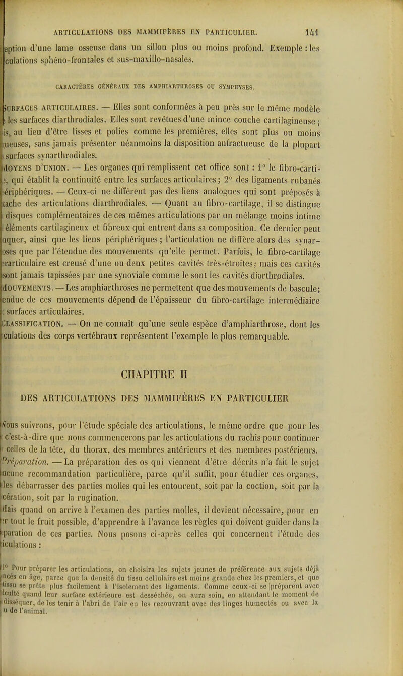 option d'une lame osseuse dans un sillon plus ou moins profond. Exemple:les ciiiations sphéno-frontaies et sus-maxillo-nasales. CARACTÈRES GÉNÉRAUX DES AMPHIARTHROSES OU SYMPHYSES. iLRFACES ARTICULAIRES. — Elles sont conformées à peu près sur le même modèle ' les surfaces diarthrodiales. Elles sont revêtues d'une mince couche cartilagineuse ; s, au lieu d'être lisses et polies comme les premières, elles sont plus ou moins III uses, sans jamais présenter néanmoins la disposition anfractueuse de la plupart surfaces synarthrodiales. iloYENS d'union. — Les organes qui remplissent cet office sont : 1° le fibro-carti- ([ui établit la continuité entre les surfaces articulaires; 2° des ligaments rubanés iLiiphériques. — Ceux-ci ne diffèrent pas des liens analogues qui sont préposés à lache des articulations diarthrodiales. — Quant au fibro-cartilage, il se distingue disques complémentaires de ces mêmes articulations par un mélange moins intime éléments cartilagineux et fibreux qui entrent dans sa composition. Ce dernier peut n|uer, ainsi que les liens périphériques; l'articulation ne diffère alors des synar- jsc's que par l'étendue des mouvements qu'elle permet. Parfois, le fibro-cartilage ;rarticulaire est creusé d'une ou deux petites cavités très-étroites; mais ces cavités isont jamais tapissées par une synoviale comme le sont les cavités diarthrjodiales. Mouvements. —Les amphiarthroses ne permettent que des mouvements de bascule; endue de ces mouvements dépend de l'épaisseur du fibro-cartilage intermédiaire ; surfaces articulaires. Classification, — On ne connaît qu'une seule espèce d'amphiarihrose, dont les culations des corps vertébraux représentent l'exemple le plus remarquable. CHAPITRE II DES ARTICULATIONS DES MAMMIFÈRES EN PARTICULIER '•^ous suivrons, pour l'étude spéciale des articulations, le même ordre que pour les c'est-à-dire que nous commencerons par les articulations du rachis pour continuer i celles de la tête, du thorax, des membres antérieurs et des membres postérieurs. Préparation. —La préparation des os qui viennent d'être décrils n'a fait le sujet ucunc recommandation particulière, parce qu'il suffit, pour étudier ces organes, les débarrasser des parties molles qui les entourent, soit par la coction, soit par la cération, soit par la rugination. Vlais quand on arrive à l'examen des parties molles, il devient nécessaire, pour en !r tout le fruit possible, d'apprendre à l'avance les règles qui doivent guider dans la :paration de ces parties. Nous posons ci-après celles qui concernent l'étude des iculations : 1° Pour préparer les articulations, on choisira les sujets jeunes de préférence aux sujets déjà jncés en âge, parce que la densité du tissu cellulaire est moins grande chez les premiers, cl que ''issu se prête plus facilement à l'isolement des ligaments. Comme ceux-ci se [préparent avec Ivculté quand leur surface extérieure est desséchée, on aura soin, en attendant le moment de I disséquer, de les tenir à l'abri de l'air en les recouvrant avec des linges humectés ou avec la j u de l'animal. I