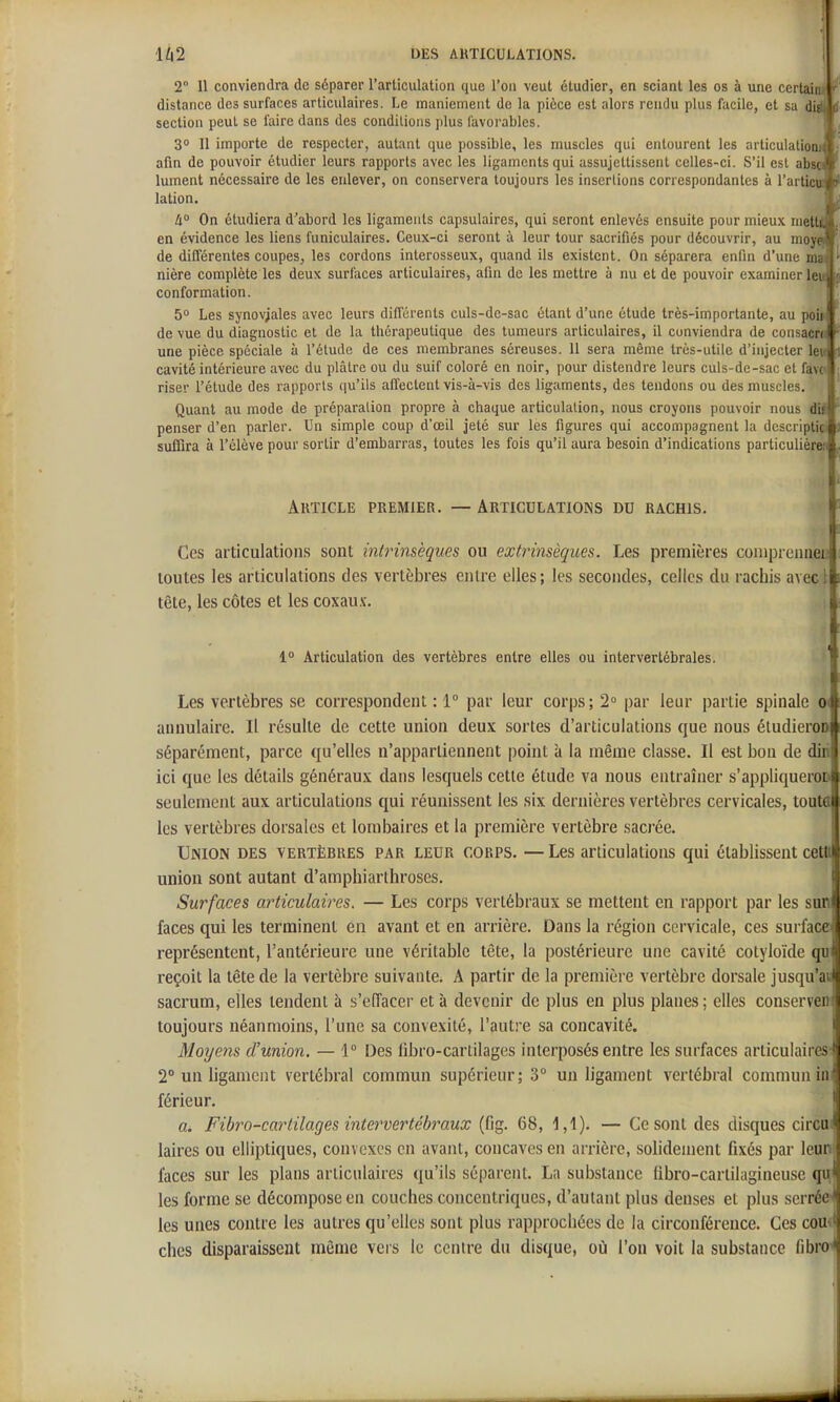 2° Il conviendra de séparer l'articulation que l'on veut étudier, en sciant les os à une certain distance des surfaces articulaires. Le maniement de la pièce est alors rendu plus facile, et sa digt c section peut se faire dans des conditions plus favorables. 3° 11 importe de respecter, autant que possible, les muscles qui entourent les articulationi; : afin de pouvoir étudier leurs rapports avec les ligaments qui assujettissent celles-ci. S'il est abscs' i lument nécessaire de les enlever, on conservera toujours les insertions correspondantes à l'articu-ip lation. ^ à° On étudiera d'abord les ligaments capsulaires, qui seront enlevés ensuite pour mieux niettAi en évidence les liens funiculaires. Ceux-ci seront à leur tour sacrifiés pour découvrir, au moy^' de différentes coupes, les cordons interosseux, quand ils existent. On séparera enfin d'une mm^ nière complète les deux surfaces articulaires, afin de les mettre à nu et de pouvoir examiner lei» conformation. \ 5 Les synoviales avec leurs différents culs-dc-sac étant d'une étude très-importante, au poi» de vue du diagnostic et de la thérapeutique des tumeurs articulaires, il conviendra de consacra une pièce spéciale à l'étude de ces membranes séreuses. 11 sera même très-utile d'injecter Ie« cavité intérieure avec du plâtre ou du suif coloré en noir, pour distendre leurs culs-dc-sac et favo riser l'étude des rapports qu'ils affectent vis-à-vis des ligaments, des tendons ou des muscles. Quant au mode de préparation propre à chaque articulation, nous croyons pouvoir nous i\i penser d'en parler. Un simple coup d'œil jeté sur les figures qui accompagnent la descriptici suffira à l'élève pour sortir d'embarras, toutes les fois qu'il aura besoin d'indications particulière,-! Article premier. — Articulations du rachis. Ces articulations sont intrinsèques ou extrinsèques. Les premières coiiiprciiiiei; toutes les articulations des vertèbres entre elles; les secondes, celles du rachis avec! tête, les côtes et les coxau.v. 1° Articulation des vertèbres entre elles ou intervertébrales. Les vertèbres se correspondent : 1° par leur corps; 2» par leur partie spinale 0( annulaire. Il résulte de cette union deux sortes d'articulations que nous étudieroD séparément, parce qu'elles n'appartiennent point à la même classe. Il est bon de diii ici que les détails généraux dans lesquels cette étude va nous entraîner s'appliqueroD seulement aux articulations qui réunissent les six dernières vertèbres cervicales, toute les vertèbres dorsales et lombaires et la première vertèbre sacrée. j Union des vertèbres par leur corps. — Les articulations qui établissent cettt union sont autant d'amphiarihroses. Surfaces articulaires. — Les corps vertébraux se mettent en rapport par les sun faces qui les terminent en avant et en arrière. Dans la région cervicale, ces surface représentent, l'antérieure une véritable tête, la postérieure une cavité colyloïde qu reçoit la tête de la vertèbre suivante. A partir de la première vertèbre dorsale jusqu'ai sacrum, elles tendent à s'eiïacer et à devenir de plus en plus planes; elles conserveii toujours néanmoins, l'une sa convexité, l'autre sa concavité. l Moyens d'union. — 1° Des fibro-cartilages interposés entre les surfaces articulaires' 2° un ligament vertébral commun supérieur; 3° un ligament vertébral commun iu. férieur. fli Fibro-cartilages intervertébraux (fig. 68, 1,1). — Ce sont des disques circui laires ou elliptiques, convexes en avant, concaves en arrière, solidement fixés par leun faces sur les plans articulaires qu'ils séparent. La substance (ibro-cartilagineuse qu les forme se décompose en couches concentriques, d'autant plus denses et plus serrée'' les unes contre les autres qu'elles sont plus rapprochées de la circonférence. Ces comi ches disparaissent môme vers le centre du disque, oii l'on voit la substance fibroJ