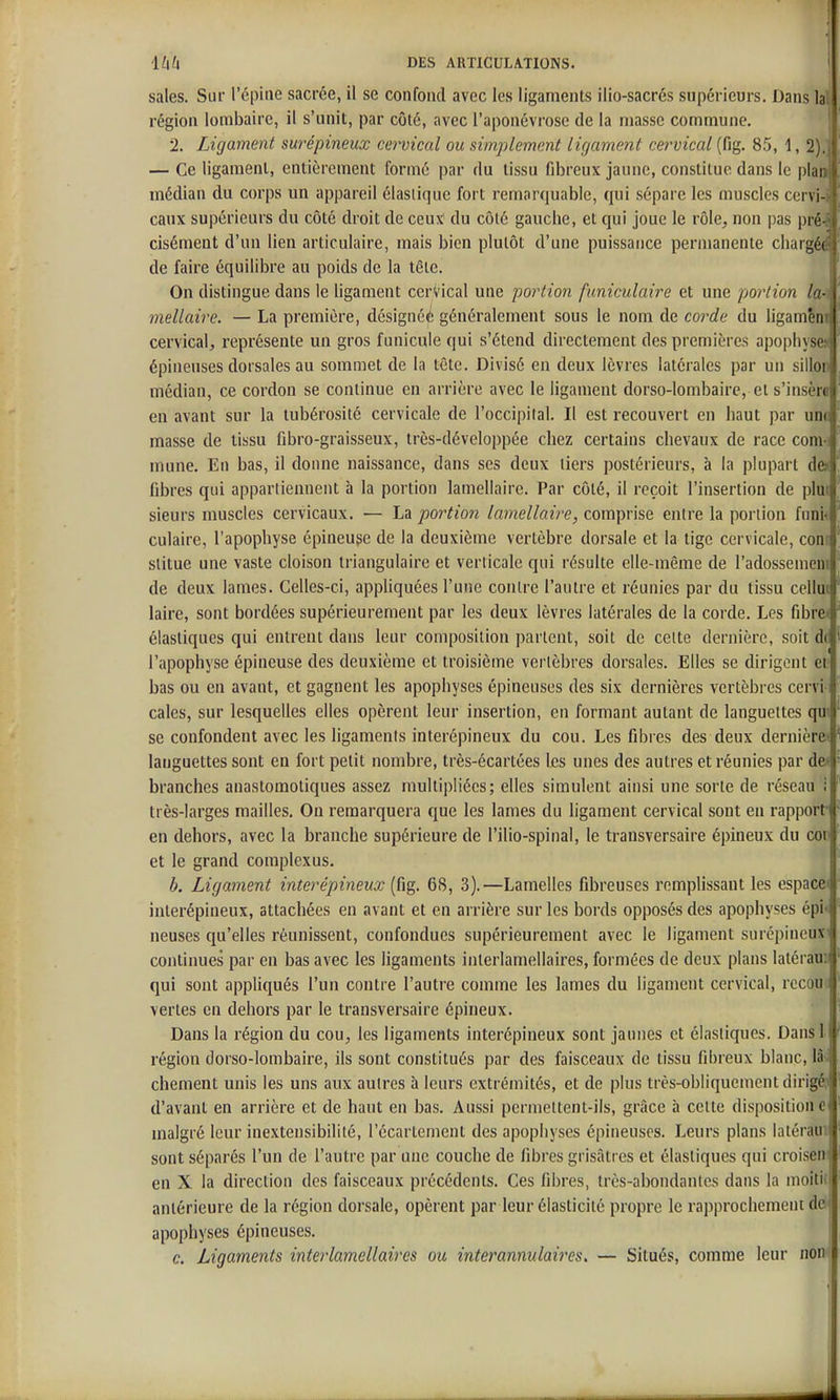 sales. Sur l'épuie sacrée, il se confond avec les ligaments ilio-sacrés supérieurs. Dans 1 région lombaire, il s'unit, par côté, avec l'aponévrose de la masse commune. 2. Ligament surépineux cervical ou simplement lif/cmient cetmcal (fig. 85, 1, 2).i — Ce ligament, entièrement formé par du tissu fibreux jaune, constitue dans le plaa médian du corps un appareil élastique fort remarquable, qui sépare les muscles cervi-i eaux supérieurs du côté droit de ceux du côté gauche, et qui joue le rôle, non pas pré^ cisément d'un lien articulaire, mais bien plutôt d'une puissance permanente chargéd de faire équilibre au poids de la tête. On distingue dans le ligament cervical une portion funiculaire et une portion la-i mellaire. — La première, désigné^ généralement sous le nom de corde du ligamên | cervical, représente un gros funicule qui s'étend directement des premières apopliysf épineuses dorsales au sommet de la tête. Divisé en deux lèvres latérales par un sillo médian, ce cordon se continue en arrière avec le ligament dorso-lombairc, ei s'insèii en avant sur la tubérosité cervicale de l'occipilal. Il est recouvert en haut par uiii masse de tissu fibro-graisseux, très-développée chez certains chevaux de race conv mune. En bas, il donne naissance, dans ses deux tiers postérieurs, à la plupart d( fibres qui appartiennent à la portion lamellaire. Par côté, il reçoit l'insertion de plu sieurs muscles cervicaux. — La portio?î lamellaire, comprise entre la portion fiini culaire, l'apophyse épineuge de la deuxième vertèbre dorsale et la lige cervicale, conr slitue une vaste cloison triangulaire et verticale qui résulte elle-même de l'adossemeui de deux lames. Celles-ci, appliquées l'une contre l'autre et réunies par du tissu cellui laire, sont bordées supérieurement par les deux lèvres latérales de la corde. Les fibre^ élastiques qui entrent dans leur composition partent, soit de cette dernière, soit d( l'apophyse épineuse des deuxième et troisième vertèbres dorsales. Elles se dirigent et bas ou en avant, et gagnent les apophyses épineuses des six dernières vertèbres cervi cales, sur lesquelles elles opèrent leur insertion, en formant autant de languettes qui se confondent avec les ligaments interépineux du cou. Les fibres des deux dernièrei languettes sont en fort petit nombre, très-écartées les unes des autres et réunies par de< branches anastomoliques assez multipliées; elles simulent ainsi une sorte de réseau ; très-larges mailles. On remarquera que les lames du ligament cervical sont en rapport- en dehors, avec la branche supérieure de l'ilio-spinal, le transversaire épineux du coi' et le grand complexus. b. Ligament interépineux (fig. 68, 3).—Lamelles fibreuses remplissant les espacei interépiueux, attachées en avant et en arrière sur les bords opposés des apophyses épi< neuses qu'elles réunissent, confondues supérieurement avec le ligament surépincux' continues par en bas avec les ligaments inlerlamellaires, formées de deux plans latérau:i qui sont appliqués l'un contre l'autre comme les lames du ligament cervical, rccou.i vertes en dehors par le transversaire épineux. Dans la région du cou, les ligaments interépineux sont jaunes et élastiques. Dansl région dorso-lonibaire, ils sont constitués par des faisceaux de tissu fibreux blanc, là; chement unis les uns aux autres à leurs extrémités, et de plus très-obliquement dirigéj d'avant en arrière et de haut en bas. Aussi permettent-ils, grâce à cette disposition e malgré leur inextensibilité, l'écartement des apophyses épineuses. Leurs plans latérauil sont séparés l'un de l'autre par une couche de fibres grisâtres et élastiques qui croiseii en X la direction des faisceaux précédents. Ces fibres, très-abondantes dans la moitiil antérieure de la région dorsale, opèrent par leur élasticité propre le rapprochement dci apophyses épineuses. c. Ligaments interlamellaires ou interannulaires. — Situés, comme leur non I »