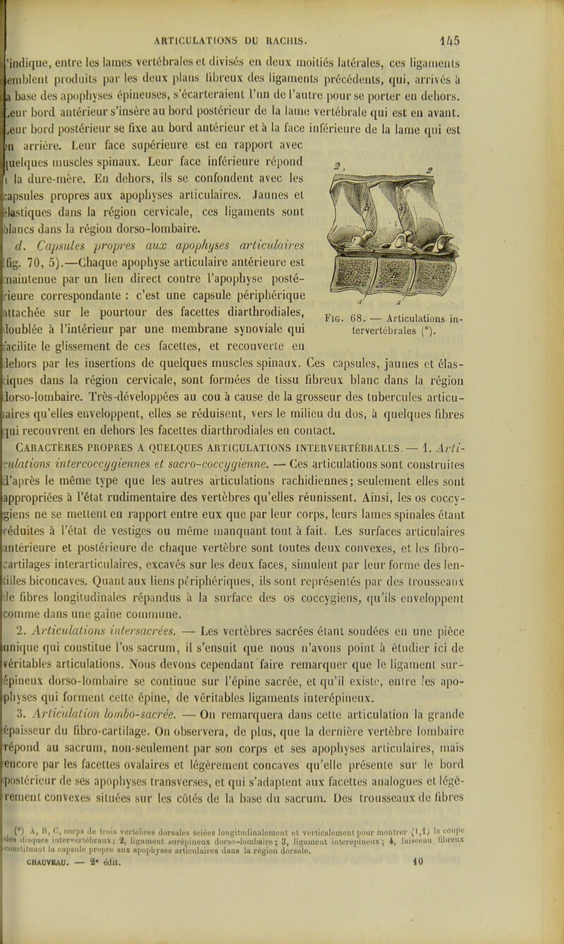 'indique, entre les lames vertébrales et divisés en deux moitiés latérales, ces ligaments eiiiblenl produits par les deux plans libreux des ligaments précédents, qui, arrivés à a base des apophyses épineuses, s'écarteraient l'un de l'autre pour se porter en dehors. A iir bord antérieur s'insère au bord postérieur de la lame vertébrale qui est en avant, .(■iir bord postérieur se fixe au bord antérieur et à la face inférieure de la lame qui est Il arrière. Leur face supérieure est en rapport avec [iRklues muscles spinaux. Leur face inférieure répond la dure-mère. En dehors, ils se confondent avec les cipsules propres aux apophyses articulaires. Jaunes et Lisiiques dans la région cervicale, ces ligaments sont )kiiics dans la région dorso-lombaire. d. Capsules propres aux apophyses articulaires fjg. 70, 5).—Chaque apophyse articulaire antérieure est iiaintenue par un lien direct contre l'apophyse posté- ■ieure correspondante : c'est une capsule périphérique attachée sur le pourtour des facettes diarlhrodiales, gg _ Articulations in loublée à l'intérieur par une membrane synoviale qui tervertébraies (*). (acilite le glissement de ces facettes, et recouverte en lehors par les insertions de quelques muscles spinaux. Ces capsules, jaunes et élas- iques dans la région cervicale, sont formées de tissu fibreux blanc dans la région lorso-lombaire. Très-développées au cou à cause de la grosseur des tubercules articu- laires qu'elles enveloppent, elles se réduisent, vers le milieu du dos, à quelques fibres [jui recouvrent en dehors les facettes diarthrodiales en contact. Caractères propres a quelques articulations intervertébrales. — 1. Arti- ':ulations intercocct/giennes et sacro-coccygienne. —Ces articulations sont construiles [l'après le même type que les autres articulations rachidiennes; seulement elles sont appropriées à l'état rudimentaire des vertèbres qu'elles réunissent. Ainsi, les os coccy- giens ne se mettent en rapport entre eux que par leur corps, leurs lames spinales étant réduites h l'état de vestiges ou même manquant tout h fait. Les surfaces articulaires antérieure et postérieure de chaque vertèbre sont toutes deux convexes, et les fibro- :artilages interarticulaircs, excavés sur les deux faces, simulent par leur forme des len- tilles biconcaves. Quant aux liens périphériques, ils sont représentés par des trousseaux lie fibres longitatlinales répandus à la surface des os coccygiens, qu'ils enveloppent comme dans une gaine commune. 2. Articulations intersacrées. — Les vertèbres sacrées étant soudées en une pièce unique qui constitue l'os sacrum, il s'ensuit que nous n'avons point à étudier ici de véritables articulations. Nous devons cependant faire remarquer que le ligament sur- épineux dorso-lombaire se continue sur l'épine sacrée, et qu'il existe, entre les apo- physes qui forment cette épine, de véritables ligaments interépineux. ','). Articulation lombo-sac7'éc. — On remarquera dans cette articulation la grande épaisseur du fibro-cartilage. On observera, de plus, que la dernière vertèbre lombaire répond au sacrum, non-seulement par son corps et ses apophyses articulaires, mais encore par les facettes ovalaires et légèrement concaves qu'elle présente sur le bord ipostérieur de ses apophyses transverses, et qui s'adaptent aux facettes analogues et légè- rement convexes situées sur les côtés de la base du sacrum. Des trousseaux de fibres (*). i .f-. '!« 'lois vei'tébres dorsales sciéus longiUulinalement et verticalement pour montrer lu eonpe ■ues ili9i(ues inler»erlûhraiix; 2, ligament iiiréiiineux dorso-lombaire; 3, ligament inlerépinuiix ; 4, luiseeuu librenx iconstitnaut la iNiiisiile propre aux npoiibyses articulaires dans la région dorsale. CHAUVBAU. — 9* édil. 10