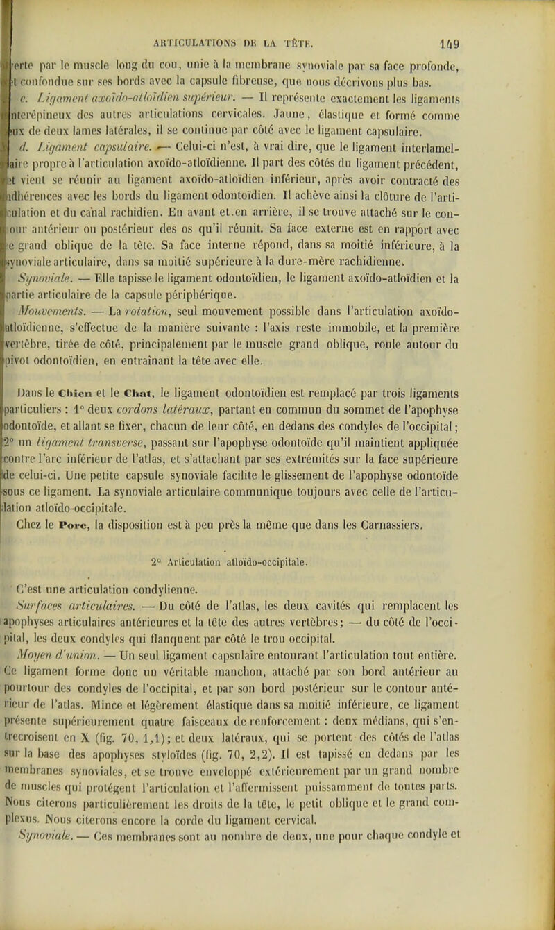 orto par le muscle long du cou, unie à la membrane synoviale par sa face profonde, I confondue sur ses bords avec la capsule fibreuse, que nous décrivons plus bas. r. Ligament axoïdo-atlo'idien supérieur. — Il représente exaclemenl les ligamenis nterépineux des autres articulations cervicales. Jaune, élastique et formé comme nx de deux lames latérales, il se continue par côté avec le ligament capsulaire. d. Lif/amoit capsulaire. Celui-ci n'est, à vrai dire, que le ligament interlamel- mi e propre à l'articulation axoïdo-atloïdienne. Il part des côtés du ligament précédent, •t vient se réunir au ligament axoïdo-atloïdien inférieur, après avoir contracté des idliérences avec les bords du ligament odontoïdien. Il achève ainsi la clôture de l'arii- iihition et du canal racliidien. En avant et.en arrière, il se trouve attaché sur le con- luir antérieur ou postérieur des os qu'il réunit. Sa face externe est en rapport avec I' :;rand oblique de la tète. Sa face interne répond, dans sa moitié inférieure, à la .\noviale articulaire, dans sa moitié supérieure à la dure-mère rachidienne. Sipioviale. — Elle tapisse le ligament odontoïdien, le ligament axoïdo-atloïdien et la partie articulaire de la capsule périphérique. Mouvements. — La rotation, seul mouvement possible dans l'articulation axoïdo- atloïdienne, s'effectue de la manière suivante : l'axis reste immobile, et la première vertèbre, tirée de côté, principalement par le muscle grand oblique, roule autour du pivoi odontoïdien, en entraînant la tête avec elle. J)ans le Cliicn et le Chat, le ligament odontoïdien est remplacé par trois ligaments particuliers : 1° deux cordons latéraux, partant en commun du sommet de l'apophyse odontoïde, et allant se fixer, chacun de leur côté, en dedans des condyles de l'occipital ; 2 un li(jament transverse, passant sur l'apophyse odontoïde qu'il maintient appliquée contre l'arc inférieur de l'atlas, et s'attachant par ses extrémités sur la face supérieure de celui-ci. Une petite capsule synoviale facilite le glissement de l'apophyse odontoïde •sous ce ligament. La synoviale articulaire communique toujours avec celle de l'articu- lation atloïdo-occîpitale. Chez le Porc, la disposition est à peu près la même que dans les Carnassiers. 2° Articulation atloïdo-occipitale. C'est une articulation coudylienne. Surfaces articulaires. — Du côté de l'atlas, les deux cavités qui remplacent les Iapophyses articulaires antérieures et la tête des autres vertèbres; — du côté de l'occi- pital, les deux condyles qui flanquent par côté le trou occipital. Moiien d'union. — Un seul ligament capsulaire entourant l'articulation tout entière. Ce ligament forme donc un véritable manchon, attaché par son bord antérieur au poiu-lour des condyles de l'occipital, et par son bord postérieur sur le contour anté- rieur de l'atlas. Mince et légèrement élastique dans sa moitié inférieure, ce ligament présente su])érieurement quatre faisceaux de renforcement : deux médians, qui s'en- trecroisent en X (fig. 70, 1,1); et deux latéraux, qui se portent des côtés de l'atlas sur la base des apophyses styloïdes (fig. 70, 2,2). Il est tapissé en dedans par les membranes synoviales, et se trouve enveloppé extérieurement par un grand nombre de muscles qui protègent l'arliculalion et l'affermissent puissamment de toutes parts. Nous citerons particulièrement les droits de la tête, le petit oblique et le grand com- pIcxuH. Nous citerons encore la corde du ligament cervical. Synoviale. — Ces membranes sont au nombre de deux, une pour chaque condyle et I