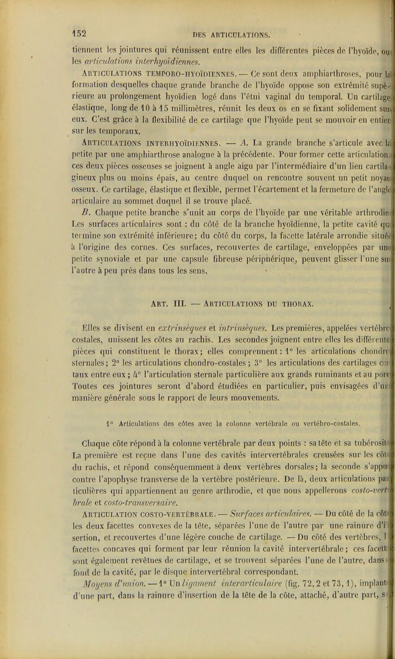 tiennent les jointures qui réunissent entre elles les différentes pièces de l'hyoïde, ou» les articulations interhijoiidiennes. ' Articulations temporo-hyoïdtenines. —Ce sont deux amphiarihro.ses, pour lai formation desquelles chaque grande branche de l'hyoïde oppose son extrémité supé^ rieure au prolongement hyoïdien logé dans l'étui vaginal du temporal. Un carlilage; élastique, long de 10 à 15 millimètres, réunit les deux os en se fixant solidement sun eux. C'est grâce à la flexibilité de ce cartilage que l'hyoïde peut se mouvoir en eniiep sur les temporaux. Articulations intiîrhyoïdiennes. — A. La grande branche s'articule avec ià petite par une amphiarthrose analogue à la précédente. Pour former cette ariiculationj ces deux pièces osseuses se joignent à angle aigu par l'intermédiaire d'un lien cartilai gineux plus ou moins épais, au centre duquel on rencontre souvent un petit noyau osseux. Ce cartilage, élastique et flexible, permet l'écartement et la fermeture de l'angl(l articulaire au sommet duquel il se trouve placé. 1 B. Chaque petite branche s'unit au corps de l'hyoïde par une véritable arthrodie< Les surfaces articulaires sont : du côté de la branche hyoïdienne, la ])etite cavité qui termine son extrémité inférieure; du côté du corps, la facette latérale arrondie situé»' à l'origine des cornes. Ces surfaces, recouvertes de cartilage, enveloppées par uni' petite synoviale et par une capsule fibreuse péripiiérique^ peuvent glisser l'une su j l'autre à peu près dans tous les sens. Art, III. — Articulations du thorax. Elles se divisent en extrinsèques et intrinsèques. Les premières, appelées vertèbre costales, unissent les côtes au rachis. Les secondes joignent entre elles les difiércntfl pièces qui constituent le thorax; elles comprennent : 1° les articulations chondrr sternales; 2° les articulations chondro-coslales ; 3 les articulations des cartilages cof taux entre eux; U° l'articulation sternale particulière aux grands ruminants et au port Toutes ces jointures seront d'abord étudiées en particulier, puis envisagées d'ur manière générale sous le rapport de leurs mouvements. 1° Articulations des côtes avec la colonne vertébrale ou vertébro-costales. Chaque côte répond à la colonne vertébrale par deux points : sa tête et sa tubérosit'! La première est reçue dans l'une des cavités intervertébrales creusées sur les côt ; du rachis, et répond conséquemment à deux vertèbres dorsales; la seconde s'appu' contre l'apophyse transverse de la vertèbre postérieure. De là, deux articulations pas liculières qui appartiennent au genre arthrodie, et que nous appellerons costo-vert brale et costo-ty^ansversaire. Articulation costo-vertébrale. — Surfaces articulaires. — Du côté de la c6t> les deux facettes convexes de la tète, séparées l'une de l'autre par une rainure d'i'i sertion, et recouvertes d'une légère couche de cartilage. — Du côté des vertèbres, I facettes concaves qui forment par leur réunion la cavité intervertébrale ; ces fncetl! sont également revêtues de cartilage, et se trouvent séparées l'une de l'autre, dans-[ fond de la cavité, par le disque intervertébral correspondant. | Moyens d'union. —1° Un ligament interarticulaire (fig. 72,2 et 73,1), implant i d'une part, dans la rainure d'insertion de la tête de la côte, attaché, d'autre part, si