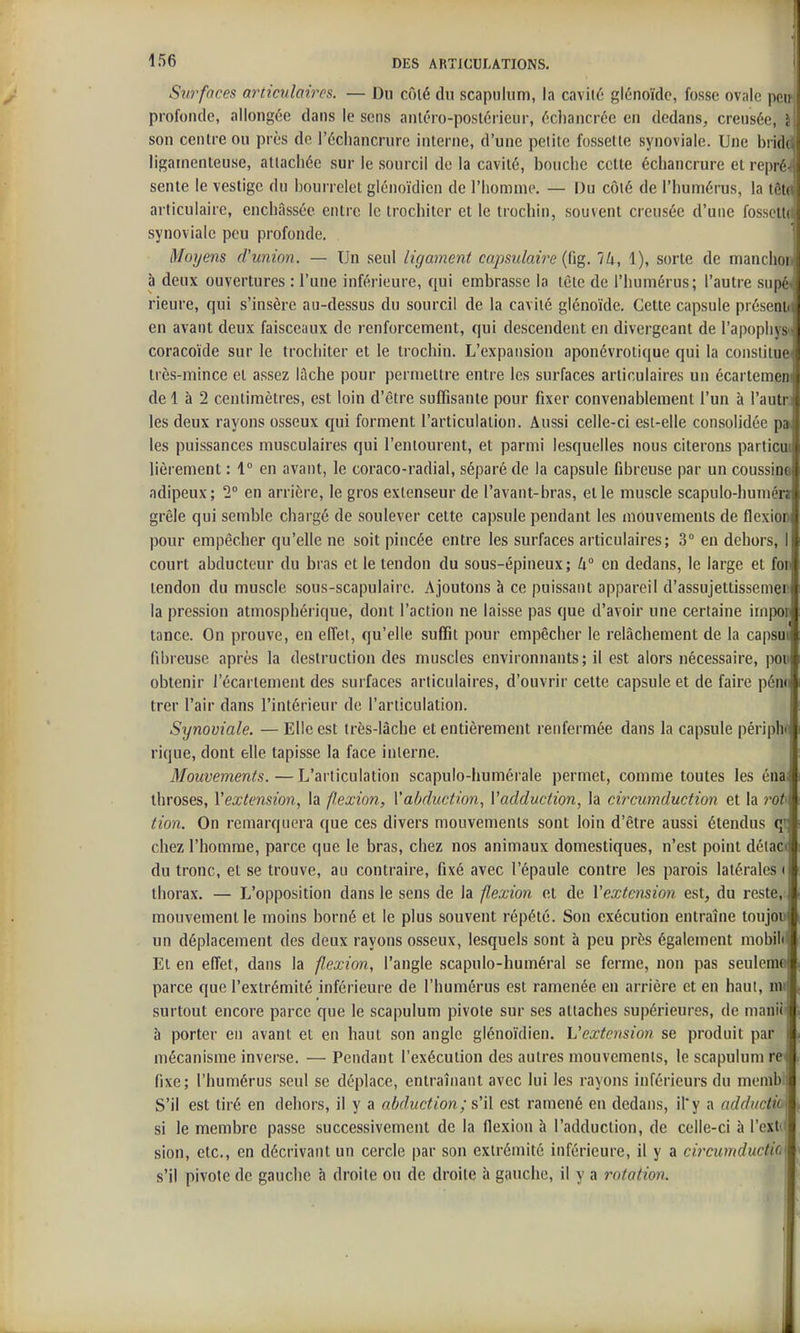 ! Ifîe DES ARTICULATIONS. Surfaces articulairps. — Du côié du scapulum, la cavité glénoïdc, fosse ovale peu profonde, allongée dans le sens anléro-postérieur, écliancrcc en dedans, creusée, i\ son centre ou près de l'échancrurc interne, d'une petite fossette synoviale. Une brida ligamenteuse, attachée sur le sourcil de la cavité, bouche cette échancrure et repré-( sente le vestige du bourrelet glénoïdicn de l'homme. — Du côté de l'humérus, la tôtd articulaire, enchâssée entre le trochiter et le trochin, souvent creusée d'une fossette synoviale peu profonde. Moyens d'union. — Un seul ligament capsulaire {dg. Ik, 1), sorte de manchon à deux ouvertures : l'une inférieure, qui embrasse la tète de l'humérus; l'autre supéi rieure, qui s'insère au-dessus du sourcil de la cavité glénoïde. Cette capsule préseni«i en avant deux faisceaux de renforcement, qui descendent en divergeant de l'apophysn coracoïde sur le trochiter et le trochin. L'expansion aponévrotique qui la constitue* très-mince et assez lâche pour permettre entre les surfaces articulaires un écartemeni de 1 à 2 centimètres, est loin d'être suffisante pour fixer convenablement l'un à l'autn les deux rayons osseux qui forment l'articulation. Aussi celle-ci est-elle consolidée p» les puissances musculaires qui l'entourent, et parmi lesquelles nous citerons particm lièrement : 1° en avant, le coraco-radial, séparé de la capsule fibreuse par un coussina adipeux; 1° en arrière, le gros extenseur de l'avant-bras, et le muscle scapulo-humén grêle qui semble chargé de soulever cette capsule pendant les mouvements de flexion pour empêcher qu'elle ne soit pincée entre les surfaces articulaires; 3° en dehors, I court abducteur du bras et le tendon du sous-épineux; U° en dedans, le large et fou tendon du muscle sous-scapulairc. Ajoutons à ce puissant appareil d'assujettissemer la pression atmosphérique, dont l'action ne laisse pas que d'avoir une certaine impon tance. On prouve, en effet, qu'elle suffit pour empêcher le relâchement de la capsui fibreuse après la destruction des muscles environnants; il est alors nécessaire, iww obtenir i'écartement des surfaces articulaires, d'ouvrir cette capsule et de faire pén<i trer l'air dans l'intérieur de l'articulation. Synoviale. — Elle est très-lâche et entièrement renfermée dans la capsule périphf rique, dont elle tapisse la face interne. Mouvements.—L'articulation scapulo-humérale permet, comme toutes les éna. throses, Vextension, la flexion, Vabdicction, Vadduction, la circumduction et la rot tion. On remarquera que ces divers mouvements sont loin d'être aussi étendus chez l'homme, parce que le bras, chez nos animaux domestiques, n'est point détac< du tronc, et se trouve, au contraire, fixé avec l'épaule contre les parois latérales ( thorax. — L'opposition dans le sens de la flexion et de Vextension est, du reste,: mouvement le moins borné et le plus souvent répété. Son exécution entraîne toujou un déplacement des deux rayons osseux, lesquels sont à peu près également mobilil Et en efi'et, dans la flexion, l'angle scapulo-huméral se ferme, non pas seulema parce que l'extrémité inférieure de l'humérus est ramenée en arrière et en haut, mi surtout encore parce que le scapulum pivote sur ses attaches supérieures, de manlîi à porter en avant et en haut son angle glénoïdien. L'extension se produit par i mécanisme inverse. — Pendant l'exécution des autres mouvements, le scapulum re< fixe; l'humérus seul se déplace, entraînant avec lui les rayons inférieurs du memb;i S'il est tiré en dehors, il y a abduction; s'il est ramené en dedans, il'y a addiictit\ si le membre passe successivement de la flexion à l'adduction, de celle-ci à l'exti» sion, etc., en décrivant un cercle par son exlréiîiité inférieure, il y a circumductic s'il pivote de gauche à droite ou de droite à gauche, il y a rotation.