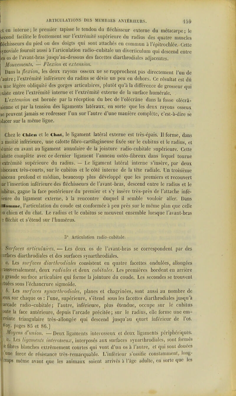 I AKTICULATIOINS DtS MliMIUiliS ANTÉRlliUftS. 15Ô L't eu inlcnic ; le premier tapisse le tendon du fléchisseur externe du métacari)c ; le iccond facilite le froltcmcnt sur Textréniité supérieure du radius des quatre muscles léchisseurs du pied ou des doigts qui sont allacliés en commun à 1 epitrochlée. Cette ivuoviaie fournit aussi à rarliculation radio-cubitale un divcrliculum qui descend entre es os de l'avant-bras jusqu'au-dessous des facettes diarthrodiales adjacentes. Mouvements. — Flexion et extension. Dans la flexion, les deux rayons osseux ne se rapprochent pas directement l'un de 'autre; l'extrémité inférieure du radius se dévie un peu en dehors. Ce résultat est dû i une légère obliquité des gorges articulaires, plutôt qu'à la différence de grosseur qui ixiste entre l'extrémité interne et l'extrémité externe de la surface humérale. L'extension est bornée par la réception du bec de l'olécrâne dans la fosse olécrâ- lienne et par la tension des ligaments latéraux, en sorte que les deux rayons osseux le peuvent jamais se redresser l'un sur l'autre d'une manière complète, c'est-à-dire se )lacer sur la même ligne. j Chez le Chieu et le Chat, le ligament latéral externe est très-épais. Il forme^ dans a moitié inférieure, une calotte fibro-cartilagineuse fixée sur le cubitus et le radius, et éunie eu avant au ligament annulaire de la jointure radio-cubitale supérieure. Cette alotte complète avec ce dernier ligament l'anneau ostéo-fibreux dans lequel tourne l extromité supérieure du radius. — Le ligament latéral interne s'insère^ par deux :,iisceaux très-courts, sur le cubitus et le côté interne de la tête radiale. Un troisième aisceau profond et médian, beaucoup plus développé que les premiers et recouvert ar rinsertion inférieure des fléchisseurs de Tavant-bras, descend entre le radius et le ubitus, gagne la face postérieure du premier et s'y insère très-près de l'attache infé- 'ieure du ligament externe, à la rencontre duquel il semble vouloir aller. Dans iUoiume, l'articulation du coude est conformée à peu près sur le même plan que celle u chien et du chat. Le radius et le cubitus se meuvent ensemble lorsque l'avant-bras |2 Qéchit et s'étend sur l'humérus. I 3° Articulation fadio-cubitale. Surfaces articulaires. ^ Les deux os de l'avant-bras se correspondent par des furfaces diarthrodiales et des surfaces synarthrodiales. «. Les surfaces diarthrodiales consistent en quatre facettes ondulées, allongées 'ansversalement, deux radiales et deux cubitales. Les premières bordent en arrière a grande surface articulaire qui forme la jointure du coude. Les secondes se trouvent iituécs sous l'échancrure sigmoïde. ' b. Les surfaces synarthrodiales, planes et chagrinées, sont aussi au nombre de eux sur chaque os : l'une, supérieure, s'étend sous les facettes diarthrodiales jusqu'à ■arcade radio-cubitale; l'autre, inférieure, plus étendue, occupe sur le cubitus aute la face antérieure, depuis l'arcade précitée; sur le radius, clic forme une em- ■reinte triangulaire très-allongée qui descend jusqu'au quart inférieur de l'oS. %. p;iges 85 et 86. ) Moyens d'union. —Deux ligaments inlcrosseux et deux ligaments périphériques. a- Les ligaments interosseux, interposés aux surfaces synarihrodialest sont formés é fibl-es blanches extrêmement courtes qui vont d'un os à l'autre, et qui .sont douées 'une force de résistance très-femarquable. L'inférieur s'ossifie constamment, long- unips même avant que les animaux soient arrivés à l'âge adulte, en sorte que les