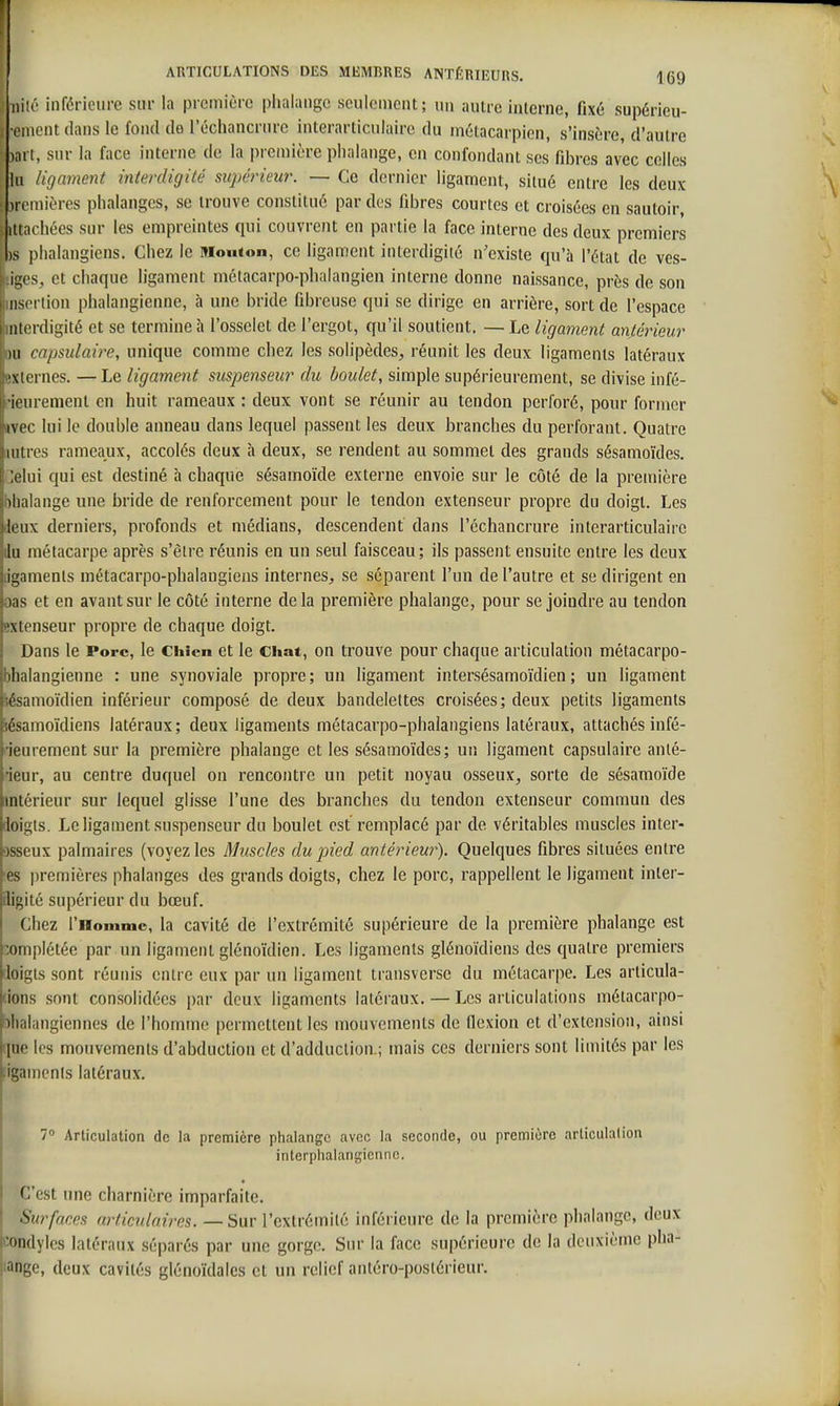 iiiîé Inférieure sur la première plialaiige Kculcmcnt; un autre iiiierne, fixé supérieu- eiuentdans le fond de l'échancrurc interarticulairc du métacarpien, s'insère, d'autre ai t, sur la face interne de la première phalange, en confondant ses fd)res avec celles lu ligament interdigilé supérieur. — Ce dernier ligament, situé entre les deux )romières phalanges, se trouve constitué par des fibres courtes et croisées en sautoir, itiachées sur les empreintes qui couvrent en partie la face interne des deux premiers is phalangiens. Chez le Mouton, ce ligament interdigité n'existe qu'à l'état de ves- ii;! s, et chaque ligament mélacarpo-phalangien interne donne naissance, près de son iiM i tion phalangienne, à une bride Obreuse qui se dirige en arrière, sort de l'espace iii(>rdigité et se termine à l'osselet de l'ergot, qu'il soutient. — Le ligament antérieur )ii capsulaire, unique comme chez les solipèdes, réunit les deux ligaments latéraux '\iernes. —Le ligament suspenseur du boulet, simple supérieurement, se divise infé- ii urement en huit rameaux : deux vont se réunir au tendon perforé, pour former ivec lui le double anneau dans lequel passent les deux branches du perforant. Quatre iniies rameaux, accolés deux à deux, se rendent au sommet des grands sésamoïdes. 'Am qui est destiné à chaque sésamoïde externe envoie sur le côté de la première ili ilange une bride de renforcement pour le tendon extenseur propre du doigl. Les 1( iix derniers, profonds et médians, descendent dans l'échancrure interarticulairc lu métacarpe après s'être réunis en un seul faisceau; ils passent ensuite entre les deux in unents métacarpo-phalangiens internes, se séparent l'un de l'autre et se dirigent en ),is et en avant sur le côté interne delà première phalange, pour se joindre au tendon .'xlenseur propre de chaque doigt. Dans le Porc, le Chien et le Chat, on trouve pour chaque articulation métacarpo- bhalangienne : une synoviale propre; un ligament intersésamoïdien ; un ligament iésamoïdien inférieur composé de deux bandelettes croisées; deux petits ligaments sésamoïdiens latéraux ; deux ligaments métacarpo-phalangiens latéraux, attachés infé- 'ieurement sur la première phalange et les sésamoïdes; un ligament capsulaire anté- •ieur, au centre duquel on rencontre un petit noyau osseux, sorte de sésamoïde intérieur sur lequel glisse l'une des branches du tendon extenseur commun des doigts. Le ligament suspenseur du boulet est remplacé par de véritables muscles inter- Dsseux palmaires (voyez les Muscles du pied antérieur). Quelques fibres situées entre es premières phalanges des grands doigts, chez le porc, rappellent le ligament inler- iligité supérieur du bœuf. Chez rnommc, la cavité de l'extrémité supérieure de la première phalange est complétée par un ligament glénoïdien. Les ligaments glénoïdiens des quatre premiers rloigts sont réunis entre eux par un ligament transverse du métacarpe. Les articula- tions sont consolidées i)ar deux ligaments latéraux. — Les articulations métacarpo- bhalangiennes de l'homme permettent les mouvements de flexion et d'extension, ainsi que les mouvements d'abduction et d'adduction.; mais ces derniers sont limités par les ligaments latéraux. 7 Articulation de la première phalange avec la seconde, ou première articulation interphalangienne. C'est une charnière imparfaite. Surfaces nrticuknres. —Sur l'extrémité inférieure de la première phalange, deux l'^ondyles latéraux séparés par une gorge. Sur la face supérieure de la deuxième pha- lange, deux cavités glénoïdales et un relief antéro-posiérieur.