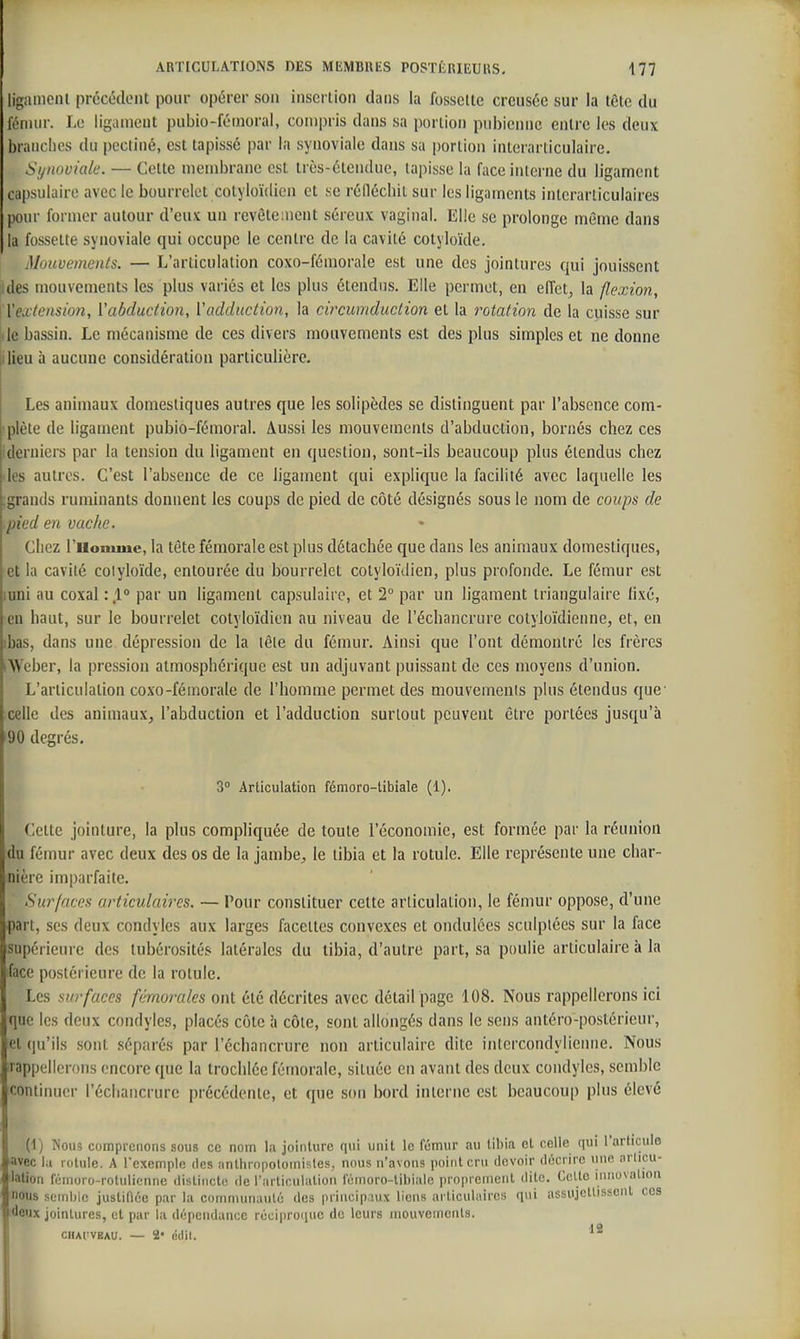 jgainenl précédent pour opérer son insertion dans la fossette creusée sur la tète du fémur. Le ligament pubio-féinoral, compris dans sa portion pubienne entre les deux brandies du pecliné, est tapissé par la synoviale dans sa portion interarticulaire. Synoviale. — Cette membrane est très-étendue, tapisse la face interne du ligament capsulaire avec le bourrelet colyloïdien et se réOécbit sur les ligaments interarticulaires pour former autour d'eux un revêtement séreux vaginal. Elle se prolonge môme dans la fossette synoviale qui occupe le centre de la cavité cotyloïde. Muuvements. — L'articulation coxo-fémorale est une des jointures qui jouissent ides mouvements les plus variés et les plus étendus. Elle permet, en effets la flexion, h'extension, Vabduction, l'adduction, la circumduction et la rotation de la cuisse sur de bassin. Le mécanisme de ces divers mouvements est des plus simples et ne donne ilieu à aucune considération particulière. Les animaux domestiques autres que les solipèdes se distinguent par l'absence com- plète de ligament pubio-fémoral. Aussi les mouvements d'abduction, bornés chez ces derniers par la tension du ligament en question, sont-ils beaucoup plus étendus chez les autres. C'est l'absence de ce ligament qui explique la facilité avec laquelle les ;grands ruminants donnent les coups de pied de côté désignés sous le nom de coups de pied en vache. Cliez l'iionuuc, la tête fémorale est plus détachée que dans les animaux domestiques, et la cavité colyloïde, entourée du bourrelet colyloïdien, plus profonde. Le fémur est uni au coxal par un ligament capsulaire, et 1° par un ligament triangulaire lixé, eu haut, sur le bourrelet cotyloïdien au niveau de l'échancrure cotyloïdienne, et, en ibas, dans une. dépression de la lêle du fémur. Ainsi que l'ont démontré les frères iWeber, la pression atmosphérique est un adjuvant puissant de ces moyens d'union. L'articulation coxo-fémorale de l'homme permet des mouvemenls plus étendus que' celle des animaux, l'abduction et l'adduction surtout peuvent être portées jusqu'à '90 degrés, 3° Articulation fémoro-tiblale (1). Cette jointure, la plus compliquée de toute l'économie, est formée par la réunion du fémur avec deux des os de la jambe, le tibia et la rotule. Elle représente une char- nière imparfaite. Surfaces articulaires. — Pour constituer cette articulation, le fémur oppose, d'une part, ses deux condyles aux larges facettes convexes et ondulées sculptées sur la face supérieure des lubérosités latérales du tibia, d'autre part, sa poulie articulaire à la face postérieure de la rotule. Les surfaces fémorales ont été décrites avec détail page 108. Nous rappellerons ici que les deux condyles, placés côte à côte, sont allongés dans le sens antéro-postorieur, et qu'ils sont séparés par l'échancrure non articulaire dite inlercondylieniie. Nous rappellerons encore que la trochlée fémorale, située en avant des deux condyles, semble continuer l'échancrure précédente, et que son bord interne est beaucoup plus élevé (1) Nous comprenons sous ce nom la jointure qui unit le fémur au tibia et celle qui l'articule ■avec la rotule. A l'exemple des anlhropotomisles, nous n'avons point cru devoir décrire >inc arlicu- lation fémoro-rolulienne dislincle de l'arliculalion féinoro-libiale proprement dite. Celte innovalion nous scndiic juslinée par la coinmunaulé des principaux liens articulaires qui assujcllissenl coa deux jointures, cl par la dépendance réciproiiuc de leurs mouvenicnls. CIUI'VBAU. — 2' (idil.