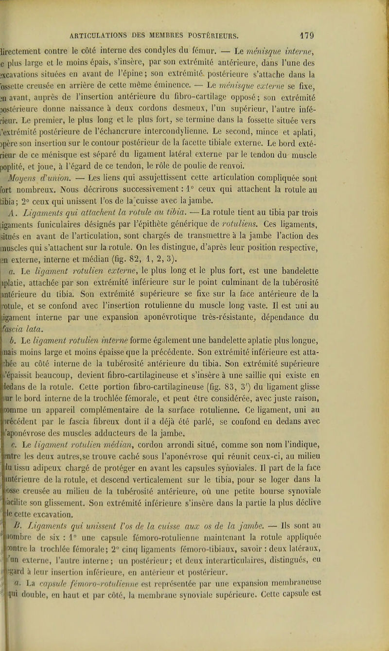 iirectemcnt contre le côté interne des condyles du fémur. — Le ménisque interne, c plus large et le moins épais, s'insère, par son extrémité antérieure, daiis l'une des îxcavations situées en avant de l'épine; son extrémité, postérieure s'attache dans la ossclte creusée en arrière de cette môme éminence. — Le ménisque externe se fixe, îu avant, auprès de l'insertion antérieure du fibro-cartilage opposé ; son extrémité [MSlérieure donne naissance à deux cordons desmeux, l'un supérieur, l'autre infé- rieur. Le premier, le plus long et le plus fort, se termine dans la fossette située vers l'extrémité postérieure de l'écliancrure intercondylienne. Le second, mince et aplati, jpère son insertion sur le contour postérieur de la facette tibiale externe. Le bord exté- rieur de ce ménisque est séparé du ligament latéral externe par le tendon du muscle poplité, et joue, à l'égard de ce tendon, le rôle de poulie de renvoi. Moyens d'union. — Les liens qui assujettissent cette articulation compliquée sont fort nombreux. Nous décrirons successivement : 1 ceux qui attachent la rotule au tibia; 2 ceux qui unissent l'os de la^cuisse avec la jambe. A. Ligaments qui attachent la rotule au tibia. ■—La rotule tient au tibia par tfois .igaments funiculaires désignés par Tépithète générique de rotuliens. Ces ligaments, situés en avant de l'articulation, sont chargés de transmettre à la jambe l'action des muscles qui s'attachent sur la rotule. On les distingue, d'après leur position respective, en externe, interne et médian (fig. 82, 1, 2, 3). a. Le ligament rotulien externe, le plus long et le plus fort, est une bandelette iplatie, attachée par son extrémité inférieure sur le point culminant de la tubérosité intérieure du tibia. Son extrémité supérieure se fixe sur la face antérieure de la rotule, et se confond avec l'insertion rotulienne du muscle long vaste. Il est uni au igament interne par une expansion aponévrotique très-résistante, dépendance du fascia lata. b. Le ligament rotulien interne forme également une bandelette aplatie plus longue, fliais moins large et moins épaisse que la précédente. Sou extrémité inférieure est atta- chée au côté interne de la tubérosité antérieure du tibia. Son extrémité supérieure i'épaissit beaucoup, devient fibro-cartilagineuse et s'insère à une saillie qui existe en dedans de la rotule. Cette portion fibro-cartilagineuse (fig. 83, 3') du ligament glisse irnr le bord interne de la trochlée fémorale, et peut être considérée, avec juste raison, comme un appareil complémentaire de la surface rotulienne. Ce ligament, uni au irécédent par le fascia fibreux dont il a déjà été parlé, se confond en dedans avec l'aponévrose des muscles adducteurs de la jambe. c. Le ligament rotulien médian, cordon arrondi situé, comme son nom l'indique, entre les deux autres,se trouve caché sous l'aponévrose qui réunit ceux-ci, au milieu lu tissu adipeux chargé de protéger en avant les capsules synoviales. Il part de la face «ntérieurc de la rotule, et descend verticalement sur le tibia, pour se loger dans la osse creusée au milieu de la tubérosité antérieure, où une petite bourse synoviale (acilite son glissement. Son extrémité inférieure s'insère dans la partie la plus déclive le cette excavation, B. Ligaments qui unissent Vos de la cuisse aux os de la jambe. — Ils sont au lOnibre de six : 1 une capsule fémoro-rotulicnne maintenant la rotule appliquée . .entre la trochlée fémorale; 2 cin(| ligaments fémoro-libiaux, savoir : deux latéraux, 'an externe, l'autre interne; un postérieur; et deux interarticulaires, distingués, eu ' 'gard à leur insertion inférieure, en antérieur et postérieur. a. La capsule fémnro-rotulienne est représentée par une expansion membraneuse lui double, en haut et par côté, la membrane synoviale supérieure. Cette capsule est