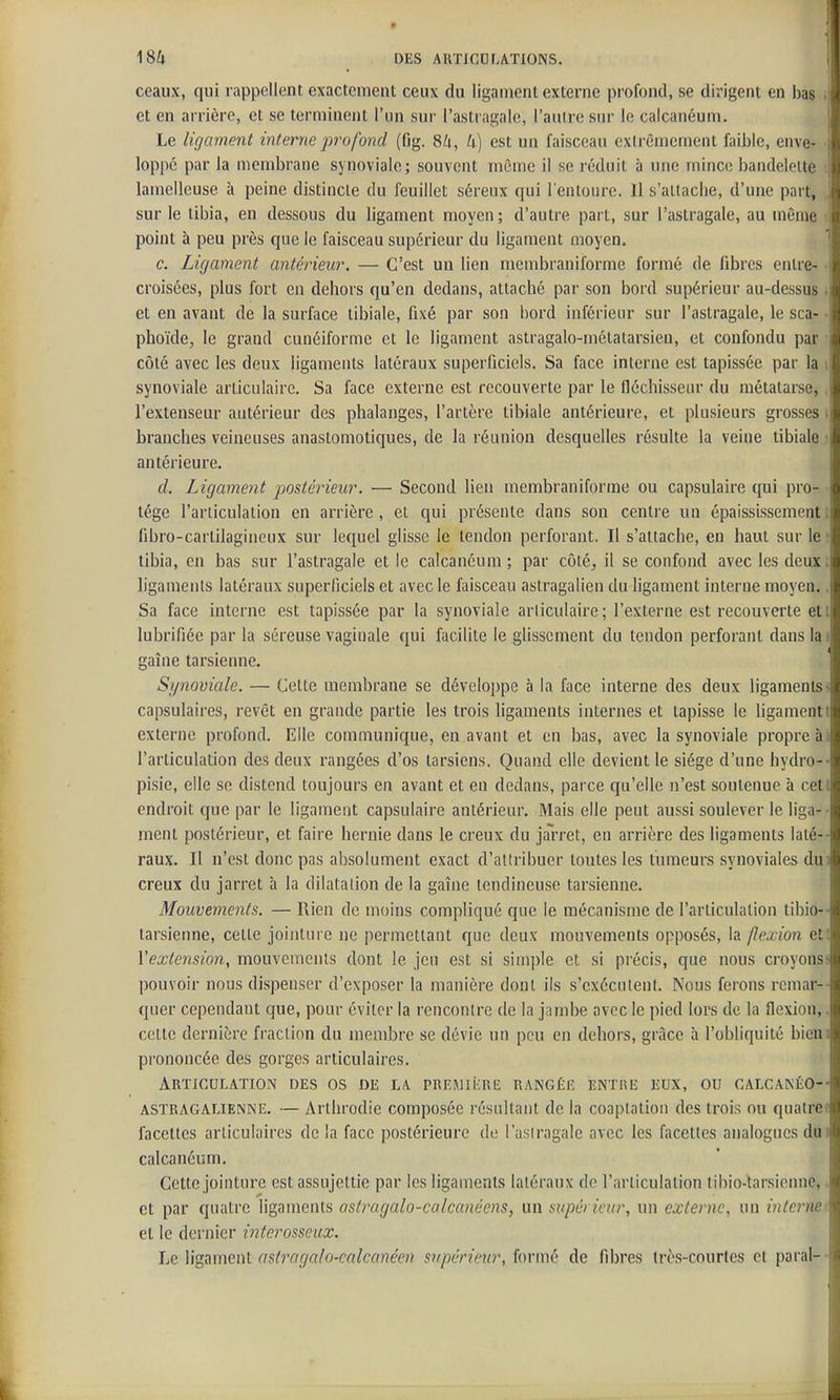ceaux, qui rappellent exactement ceux du ligament externe profond, se dirigent en bas • et en arrière, et se terminent l'un sur l'astragale, l'autre sur le calcanéum. \ Le ligament interne j)rofond (fjg. 84, U) est un faisceau extrêmement faible, enve- i loppé par la membrane synoviale; souvent même il se réduit à une mince bandelette : lainelleuse à peine distincte du feuillet séreux qui l'entoure. 11 s'attache, d'une part, \ sur le tibia, en dessous du ligament moyen; d'autre part, sur l'astragale, au môme . point à peu près que le faisceau supérieur du ligament moyen. 1 c. Ligament antérieur. — C'est un lien membraniforme formé de fibres entre- • croisées, plus fort en dehors qu'en dedans, attaché par son bord supérieur au-dessus ; et en avant de la surface libiale, fixé par son bord inférieur sur l'astragale, le sca- • phoïde, le grand cunéiforme et le ligament astragalo-métatarsien, et confondu par ■ côté avec les deux ligaments latéraux superficiels. Sa face interne est tapissée par la i synoviale articulaire. Sa face externe est recouverte par le flcchissear du métatarse,, l'extenseur antérieur des phalanges, l'artère tibiale antérieure, et plusieurs grosses i branches veineuses anastomotiques, de la réunion desquelles résulte la veine tibiale î antérieure. d. Ligament postérieur. — Second lien membraniforme ou capsulaire qui pro- tège l'articulation en arrière, et qui présente dans son centre un épaississement i fibro-carlilagineux sur lequel glisse le tendon perforant. Il s'attache, en haut sur le tibia, en bas sur l'astragale et le calcanéum; par côté, il se confond avec les deux; ligaments latéraux superficiels et avec le faisceau astragalien du ligament interne moyen.. Sa face interne est tapissée par la synoviale articulaire ; l'externe est recouverte et i lubrifiée par la séreuse vaginale qui facilite le glissement du tendon perforant dans lai gaîne tarsienne. Synoviale. — Cette membrane se développe à la face interne des deux ligaments■> capsulaires, revêt en grande partie les trois ligaments internes et tapisse le ligamenti externe profond. Elle communique, en avant et en bas, avec la synoviale propre àj l'articulation des deux rangées d'os tarsiens. Quand elle devient le siège d'une hydro-- pisie, elle se distend toujours en avant et en dedans, parce qu'elle n'est soutenue à cett endroit que par le ligament capsulaire antérieur. Mais elle peut aussi soulever le liga- ■ ment postérieur, et faire hernie dans le creux du jarret, en arrière des ligaments laté-- raux. Il n'est donc pas absolument exact d'attribuer toutes les tumeurs synoviales du i creux du jarret à la dilatation de la gaîne tendineuse tarsienne. Mouveme7its. — Rien de moins compliqué que le mécanisme de l'articulation tibio-- tarsienne, cette jointure ne permettant que deux mouvements opposés, la flexion et; l'extension, mouvements dont le jeu est si simple et si précis, que nous croyons> pouvoir nous dispenser d'exposer la manière dont ils s'exécuient. Nous ferons remar-- quer cependant que, pour éviter la rencontre de la j;imbe avec le pied lors de la flexion,. cette dernière fraction du membre se dévie un peu en dehors, grâce à l'obliquité bieni prononcée des gorges articulaires. Articulation des os de la. PREMiiaic rangée entre eux, ou calcanéo-- ASTRAGALIENNE. — Arthrodie composée résultant de la coapiation des trois ou qualrec facettes articulaires delà face postérieure do l'a.siragale avec les facettes analogues dui calcanéum. Cette jointure est assujettie par les ligaments latéraux de l'articulation tibio-tarsienne,. et par quatre ligaments ostragalo-calcanéens, un supérieur, un externe, un interne^. el le dernier ititerosseux. Le Wgamenl asl7'agaln-calcanéen supéricin', iormù de fibres très-courtes et parai--
