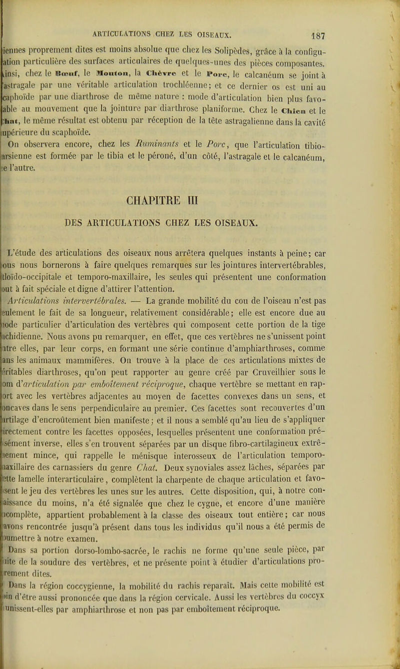 iennes proprement dites est moins absolue que chez les Solipècles, grâce k la configu- ation particulière des surfaces articulaires de quelques-unes des pièces composantes, linsi, chez le Uœnf, le Mouton, la Chèvre et le Porc, le calcanéum se joint à asiragalc par une véritable articulation trochléenne; et ce dernier os est uni au caplioïde par une diarthrose de même nature : mode d'articulation bien plus favo- able au mouvement que la jointure par diarthrose planiforme. Chez le Chien et le ;hat, le même résultat est obtenu par réception de la tête astragalienne dans la cavité lupérieure du scaphoïde. On observera encore, chez les Ruminants et le Porc, que l'articulation tibio- arsienne est formée par le tibia et le péroné, d'un côté, l'astragale et le calcanéum, '.e l'autre. CHAPITRE III DES ARTICULATIONS CHEZ LES OISEAUX. L'étude des articulations des oiseaux nous arrêtera quelques instants à peine ; car lous nous bornerons à faire quelques remarques sur les jointures interverlébrables, tloïdo-occipitale et temporo-maxillaire, les seules qui présentent une conformation ont à fait spéciale et digne d'attirer l'attention. Articulations intervertéby^ales. — La grande mobilité du cou de l'oiseau n'est pas eulement le fait de sa longueur, relativement considérable; elle est encore due au iode particulier d'articulation des vertèbres qui composent cette portion de la tige achidienne. Nous avons pu remarquer, en effet, que ces vertèbres ne s'unissent point atre elles, par leur corps, en formant une série continue d'amphiarthroses, comme ans les animaux mammifères. On trouve à la place de ces articulations mixtes de éritables diarthroses, qu'on peut rapporter au genre créé par Cruveilhier sous le cm à'articulation par emboîtement réciproque, chaque vertèbre se mettant en rap- ort avec les vertèbres adjacentes au moyen de facettes convexes dans un sens, et oncaves dans le sens perpendiculaire au premier. Ces facettes sont recouvertes d'un artilage d'encroûtement bien manifeste; et il nous a semblé qu'au lieu de s'appliquer irectement contre les facettes opposées, lesquelles présentent une conformation pré- iSément inverse, elles s'en trouvent séparées par un disque fibro-cartilagineux extrê- iiement mince, qui rappelle le ménisque interosseux de l'articulation temporo- aaxillaire des carnassiers du genre Chat. Deux synoviales assez lâches, séparées par fitte lamelle interarticulaire, complètent la charpente de chaque articulation et favo- (sent le jeu des vertèbres les unes sur les autres. Cette disposition, qui, à notre con- aissance du moins, n'a été signalée que chez le cygne, et encore d'une manière 3complète, appartient probablement à la classe des oiseaux tout entière; car nous avons rencontrée jusqu'à présent dans tous les individus qu'il nous a été permis de îumettre à notre examen. Dans sa portion dorso-lombo-sacrée, le rachis ne forme qu'une seule pièce, par nte de la soudure des vertèbres, et ne présente point à étudier d'articulations pro- jrement dites. Dans la région coccygienne, la mobilité du rachis reparaît. Mais celte mobilité est , •in d'être aussi prononcée que dans la région cervicale. Aussi les vertèbres du coccyx , unissent-elles par amphiarthrose et non pas par emboîtement réciproque.