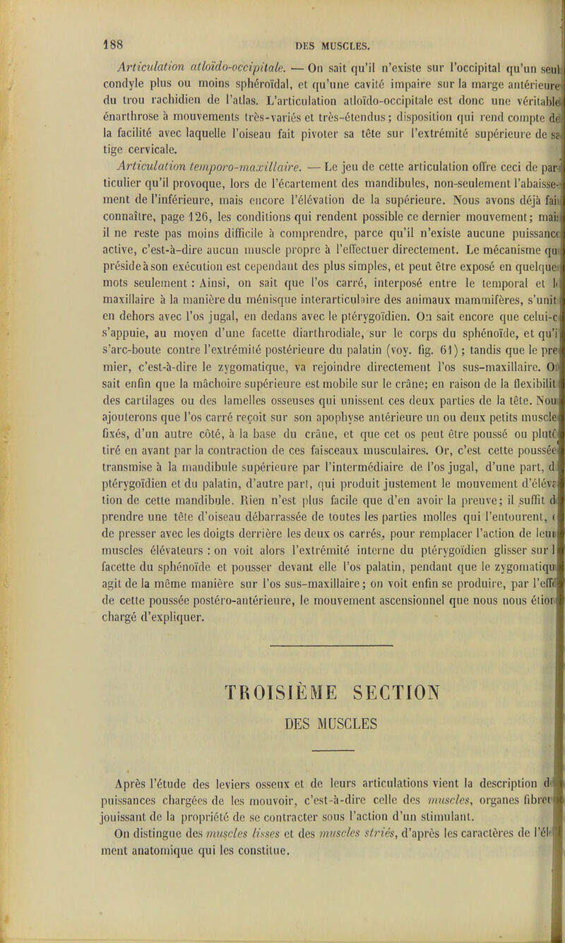 Articulation atloïdo-occipitale. — On sait qu'il n'existe sur l'occipital qu'un seul condyle plus ou moins sphéroïdal, et qu'une caviîé impaire sur la marge antérieure du trou rachidien de l'atlas. L'articulation alloïdo-occipitale est donc une véritablë énarlhrose à mouvements Irès-variés et très-étendus ; disposition qui rend compte dd la facilité avec laquelle l'oiseau fait pivoter sa tête sur l'extrémité supérieure de sa tige cervicale. Articulation temporo-maxillaire. — Le jeu de cette articulation oiïre ceci de par-i ticulier qu'il provoque, lors de l'écartement des maridibules, non-seulement l'abaisse-l ment de l'inférieure, mais encore l'élévation de la supérieure. Nous avons déjà faii connaître, page 126, les conditions qui rendent possible ce dernier mouvement; maiii il ne reste pas moins difficile à comprendre, parce qu'il n'existe aucune puissanc( active, c'est-à-dire aucun muscle propre à l'effectuer directement. Le mécanisme qui préside à son exécution est cependant des plus simples, et peut être exposé en quelque» j mots seulement : Ainsi, on sait que l'os carré, interposé entre le temporal et li maxillaire à la manière du ménisque interarticul;iire des animaux mammifères, s'unit! en dehors avec l'os jugal, en dedans avec le ptérygoïdien. On sait encore que celui-c s'appuie, au moyen d'une facette diarthrodiale, sur le corps du sphénoïde, et qu'i s'arc-boute contre l'extrémiié postérieure du palatin (voy. fig. 61) ; tandis que le prej mier, c'est-à-dire le zygomatique, va rejoindre directement l'os sus-maxillaire. Oii sait enfin que la mâchoire supérieure est mobile sur le crâne; en raison de la flexibilitj des cartilages ou des lamelles osseuses qui unissent ces deux parties de la tête. Nouij ajouterons que l'os carré reçoit sur son apophyse antérieure un ou deux petits musclej fixés, d'un autre côté, à la base du crâne, et que cet os peut être poussé ou pluttj tiré en avant par la contraction de ces faisceaux musculaires. Or, c'est celte poussée] transmise à la mandibule supérieure par l'intermédiaire de l'os jugal, d'une part, d| ptérygoïdien et du palatin, d'autre part, qui produit justement le mouvement d'élévc tion de cette mandibule. Rien n'est plus facile que d'en avoir la preuve; il suffit prendre une tête d'oiseau débarrassée de toutes les parties molles qui l'entourent, (1 de presser avec les doigts derrière les deux os carrés, pour remplacer l'action de leuiij muscles élévateurs : on voit alors l'extrémité interne du ptérygoïdien glisser sur l[ facette du sphénoïde et pousser devant elle l'os palatin, pendant que le zygomaiiqul agit de la môme manière sur l'os sus-maxillaire; on voit enfin se produire, par l'elTdf de cette poussée postéro-antérieure, le mouvement ascensionnel que nous nous éiiorj chargé d'expliquer. TROISIEME SECTION DES MUSCLES Après l'étude des leviers osseux et de leurs articulations vient la description d<i puissances chargées de les mouvoir, c'est-à-dire celle des muscles, organes fibrei'| jouissant de la propriété de se contracter sous l'action d'un stimulant. On distingue des muscles lisses et des muscles striés, d'après les caractères de l'élf] ment anatomique qui les constitue.