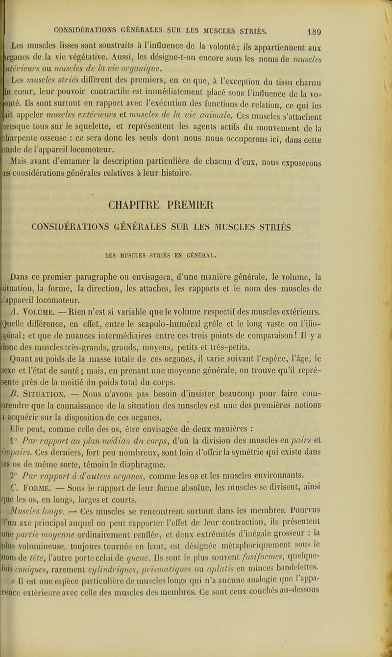 Les nuiscles lisses sont soustraits à l'influence de la volonté; ils appartiennent aux ii -;iiK\s de la vie végétative. Aussi, les désigne-t-on encore sous les noms de muscles ii/''rieurs ou muscles de la vie organique. Les muscles striés dillerent des premiers, en ce que, à l'exception du tissu charnu lu cœur, leur pouvoir contractile est immédiatement placé sous l'influence de la vo- «iilé. Ils sont surtout en rapport avec l'exécution des fonctions de relation, ce qui les .lii appeler muscles extérieurs et muscles de la vie animale. Ces muscles s'attachent Il ( sque tous sur le squelette, et représentent les agents actifs du mouvement de la !i ii |)enie osseuse : ce sera donc les seuls dont nous nous occuperons ici, dans celte iiide de Tappareil locomoteur. Mais avaut d'entamer la description particulière de chacun d'eux, nous exposerons 1 es considérations générales relatives à leur histoire. CHAPITRE PREMIER CONSIDÉRATIONS GÉNÉRALES SUR LES MUSCLES STRIÉS DES MUSCLES STRIÉS EN GÉNÉRAL. Dans ce premier paragraphe on envisagera, d'une manière générale, le volume, la iituaiion, la forme, la direction, les attaches, les rapports et le nom des muscles de i'appareil locomoteur. A. Volume. —Rien n'est si variable que le volume respectif des muscles extérieurs. Quelle différence, en effet, entre le scapulo-humôral grêle et le long vaste ou l'ilio- ipinal; et que de nuances intermédiaires entre ces trois points de comparaison! Il y a Jonc des muscles très-grands, grands, moyens, petits et très-petits. Quant au poids de la masse totale de ces organes, il varie suivant l'espèce, l'âge, le sexe et l'état de santé; mais, en prenant une moyenne générale, on trouve qu'il repré- sente près de la moitié du poids total du corps. B. Situation. — Nous n'avons pas besoin d'insister beaucoup pour faire com- oreiidre que la connaissance de la situation des muscles est une des premières notions I acquérir sur la disposition de ces organes. Elle peut, comme celle des os, être envisagée de deux manières : 1 Par rapport au pAan médian du corps, d'où la division des muscles en pairs et impairs. Ces derniers, fort peu nombreux, sont loin d'offrir la symétrie qui existe dans tes os de même sorte, témoin le diaphragme. 2° Pur rapport à d'autres organes, comme les os et les muscles environnants. C. Forme. — Sous le rapport de leur forme absolue, les muscles se divisent, ainsi que les os, eu longs, larges et courts. Muscles longs. — Ces muscles se rencontrent surtout dans les membres. Pourvus :i'un axe principal auquel on peut rapporter l'effet de leur contraction, ils présentent Kinc partie moyenne ordinairement renflée, et deux extrémités d'inégale grosseur : la fplus volumineuse, toujours tournée en haut, est désignée métaphoriquement sous le fiom de tète, l'autre porte celui de queue. Ils sont le plus souvent fusifonnes, quelque- '<iis ioniques, rarement cijUndriques, prismatiques ou aplatis en minces bandelettes. 11 est une espèce particulière de muscles longs qui n'a aucune analogie que l'appa- ii'ence extérieure avec celle des mascles des membres. Ce sont ceux couchés au-dessous