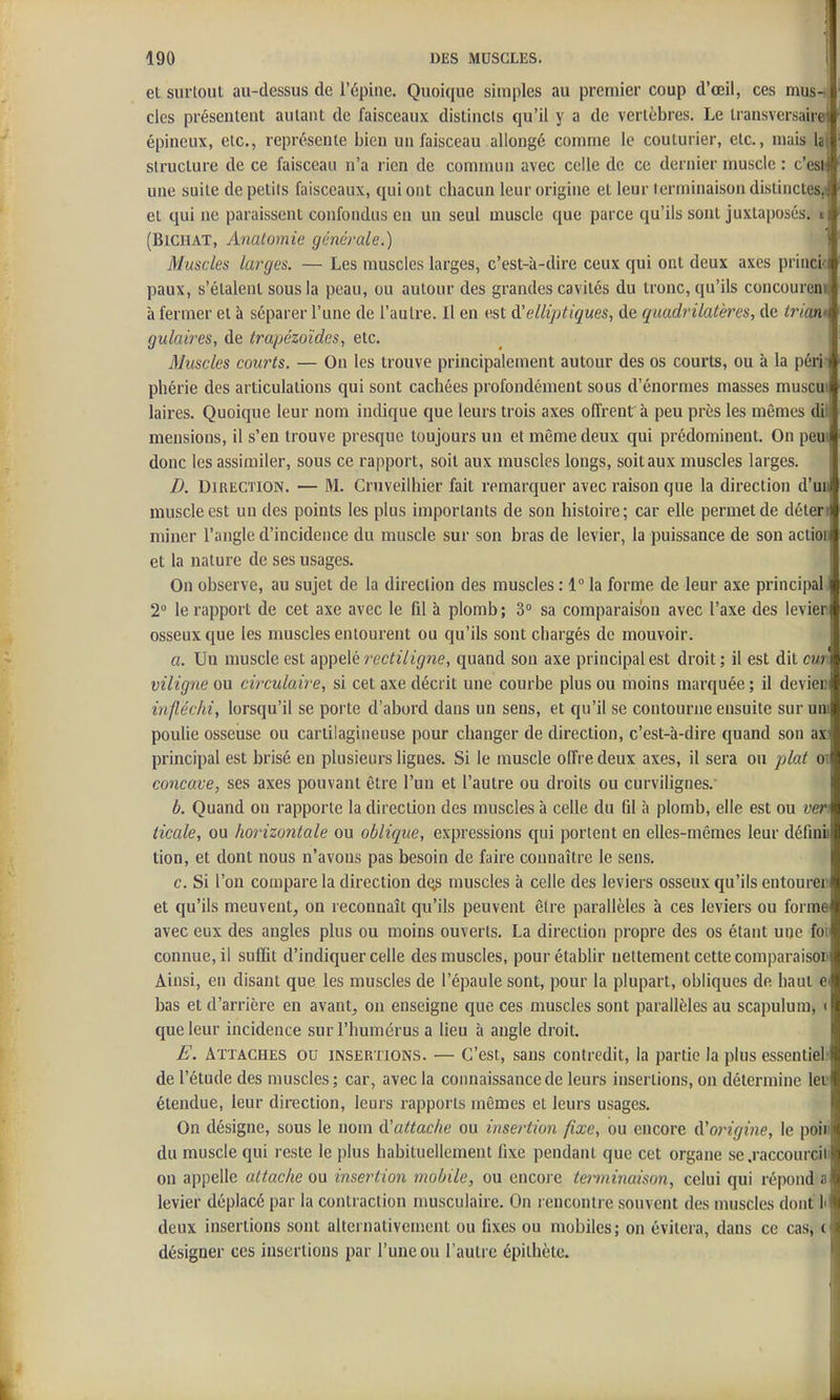 et surloul au-dessus de l'épine. Quoique simples au premier coup d'œii, ces mus- cles présentent autant de faisceaux distincts qu'il y a de vertèbres. Le transversairej épineux, etc., représente bien un faisceau allongé comme le couturier, etc., mais lai structure de ce faisceau n'a rien de commun avec celle de ce dernier muscle : c'es* une suite de petits faisceaux, qui ont chacun leur origine et leur terminaison distinctes^ et qui ne paraissent confondus en un seul muscle que parce qu'ils soul juxtaposés. « (BlGHAT, Analomie générale.) Muscles larges. — Les muscles larges, c'est-à-dire ceux qui ont deux axes princi- paux, s'étalent sous la peau, ou autour des grandes cavités du tronc, qu'ils concoureni à fermer et à séparer l'une de l'autre. Il en est d'elliptiques, de quadrilatères, de triant gulaires, de trapézoïdes, etc. Muscles courts. — On les trouve principalement autour des os courts, ou à la péri- phérie des articulations qui sout cachées profondément sous d'énormes masses muscui laires. Quoique leur nom indique que leurs trois axes offrent à peu près les mêmes di ; mensions, il s'en trouve presque toujours un et même deux qui prédominent. On peut donc les assimiler, sous ce rapport, soit aux muscles longs, soit aux muscles larges. B. Direction. — M. Cruveilhier fait remarquer avec raison que la direction d'au muscle est un des points les plus importants de son histoire; car elle permet de déten miner l'angle d'incidence du muscle sur son bras de levier, la puissance de son action et la nature de ses usages. On observe, au sujet de la direction des muscles : 1 la forme de leur axe principal 2° le rapport de cet axe avec le fil à plomb; 3° sa comparaison avec l'axe des levier osseux que les muscles entourent ou qu'ils sont chargés de mouvoir. a. Un muscle est appelé rectiligne, quand son axe principal est droit ; il est dit cur viligne ou circulaire, si cet axe décrit une courbe plus ou moins marquée ; il devieii infléchi, lorsqu'il se porte d'abord dans un sens, et qu'il se contourne ensuite sur uni poulie osseuse ou cartilagineuse pour changer de direction, c'est-à-dire quand son ax: principal est brisé en plusieurs lignes. Si le muscle olfre deux axes, il sera ou plat ot concave, ses axes pouvant être l'un et l'autre ou droits ou curvilignes. b. Quand on rapporte la direction des muscles à celle du fil à plomb, elle est ou uen ticale, ou horizontale ou oblique, expressions qui portent en elles-mêmes leur définii tion, et dont nous n'avons pas besoin de faire connaître le sens. c. Si l'on compare la direction dos muscles à celle des leviers osseux qu'ils entourer et qu'ils meuvent, on reconnaît qu'ils peuvent être parallèles à ces leviers ou forme avec eux des angles plus ou moins ouverts. La direction propre des os étant une foi connue, il suffit d'indiquer celle des muscles, pour établir nettement cette comparaisoii Ainsi, eu disant que les muscles de l'épaule sont, pour la plupart, obliques de haut e bas et d'arrière en avant, on enseigne que ces muscles sont parallèles au scapuluni, i que leur incidence sur l'humérus a lieu à angle droit. E. Attaches ou insertions. — C'est, sans contredit, la partie la plus essentiel' de l'étude des muscles ; car, avec la connaissance de leurs insertions, on détermine lev étendue, leur direction, leurs rapports mêmes et leurs usages. On désigne, sous le nom d'attache ou insertion fixe, ou encore d'origine, le poiii du muscle qui reste le plus habituellement fixe pendant que cet organe se .raccourcili on appelle attache ou insertion mobile, ou encore terminaison, celui qui répond a levier déplacé par la contraction musculaire. On rencontre souvent des muscles dont li deux insertions sont alternativement ou fixes ou mobiles; on évitera, dans ce cas, ( désigner ces insertions par l'une ou l'autre épilhèie.