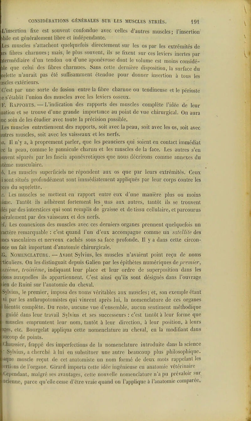 L'insertion fixe est souvent confondue avec celles d'autres muscles; l'insertion jbiie est généralement libre et indépendante. Les muscles s'altacheiit quelquefois directement sur les os par les extrémités de us libres charnues ; mais, le plus souvent, ils se fixent sur ces leviers inertes par Ue'i inédiaire d'un tendon ou d'une aponévrose dont le volume est moins considé- blc (pie celui des fibres charnues. Sans cette dernière disposition, la surface du iiek'tle n'aurait pas été sulïisamment étendue pour donner insertion à tous les jsclos extérieurs. C'est par une sorte de fusion entre la fibre charnue ou tendineuse et le périoste :e s'établit l'union des muscles avec les leviers osseux. F. Rapports.—L'indication des rapports des muscles complète l'idée de leur uation et se trouve d'une grande importance au point de vue chirurgical. On aura ne soin de les étudier avec toute la précision possible. Les muscles entretiennent des rapports, soit avec la peau, soit avec les os, soit avec lutres muscles, soit avec les vaisseaux et les nerfs. a. Il n'y a, à proprement parler, que les peauciers qui soient en contact immédiat ec la peau, comme le pannicule charnu et les muscles de la face. Les autres s'en )uvent séparés par les fascia aponévrotiques que nous décrirons comme annexes du itème nmsculaire. L Les muscles superficiels ne répondent aux os que par leurs extrémités. Ceux isont situés profondément sont immédiatement aj^pliqués par leur corps contre les 3ces du squelette. c. Les muscles se mettent en rapport entre eux d'une manière plus ou moins lime. Tantôt ils adhèrent fortement les uns aux autres, tantôt ils se trouvent lés par des interstices qui sont remplis de graisse et de tissu cellulaire^ et parcourus iiéralenient par des vaisseaux et des nerfs. d. Les connexions des muscles avec ces derniers organes prennent quelquefois un ractère remarquable : c'est quand l'un d'eux accompagne comme un satellile des mes vasculaires et nerveux cachés sous sa face profonde. Il y a dans cette circon- nce un fait important d'anatomie chirurgicale. G. NoMENCLATURt;. — Avant Sylvius, les muscles n'avaient point reçu de noms •ticuliers. On les distinguait depuis Galien par lesépithètes numériques de/»remze?^, ixième, troisième, indiquant leur place et leur ordre de superposition dans les çioiis auxquelles ils appartiennent. C'est ainsi qu'ils sont désignés dans l'ouvrage iien de Ruini sur l'anatomie du cheval. Sylvius, le premier, imposa des noms véritables aux muscles; et, son exemple étant vi par les anthropotomistes qui vinrent après lui, la nomenclature de ces organes bientôt coniplète. Du reste, aucune vue d'ensemble, aucun sentiment méthodique guidé dans leur travail Sylvius et ses successeurs : c'est tantôt à leur forme que muscles empruntent leur nom, tantôt à leur direction, à leur position, à leurs îges, etc. Bourgelat appliqua cette nomenclature au cheval, eu la modifiant dans uiconp de points. iChaussier, frapi)é des imperfections de la nomeiiclature introduite dans la science ■ Sylvius, a cherché à lui en substituer une autre beaucoup plus philosophique, laque muscle reçut de cet analomiste un nom formé de deux mots rappelant les 'Ttions (le l'organe. Girard importa cette idée ingénieuse en analomie vétérinaire ,<it'pendanl, malgré ses avantages, celle nouvelle nomenclature n'a pu prévaloir sur iicienne, parce qu'elle cesse d'être vraie quand on rappliqu(! à l'anatomie comparée,
