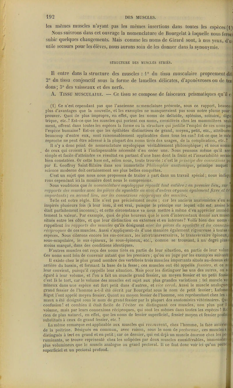 les mêmes muscles n'ayant pas les mêmes insertions dans toutes les espèces (Ti Nous suivrons dans cet ouvrage la nomenclature de Bourgelat à laquelle nous feroi t subir quelques changements. Riais connue les noms de Girard sont, à nos yeux, d'ii utile secours pour les élèves, nous aurons soin de les donner dans la synonymie. STRUCTURE DES MUSCLES STRIÉS. Il entre dans la structure des muscles : 1 ° du tissu musculaire proprement dii 2° du tissu conjonctif sous la forme de lamelles délicates, d'aponévroses ou de teiti| dons; 3° des vaisseaux et des nerfs. A. Tissu musculaire. — Ce tissu se compose de faisceaux prismatiques qu'il cl (1) Ce n'est cependant pas que l'ancienne ncmenclature présente, sous ce rapport, beauco^j plus d'avantages que la nouvelle, et les exemples ne manqueraient pas sous notre plume pour r prouver. Quoi de plus impropre, en effet, que les noms de deltoïde, splénius, soléaire, digal trique, etc.? Est-ce que les muscles qui portent ces noms, considérés chez les mammilères seu ment, offrent dans toutes les espèces la l'orme ou la structure qui justide l'emploi de ces nomspoJ l'espèce humaine? Est-ce que les épithètes distinctives de grand, moyen, petit, etc., allribuée!^ beaucoup d'entre eux, sont raisonnablement applicables dans tous les cas? Kst-ce que le niéii| reproche ne peut être adressé à la plupart des noms tirés des usages, de la complication, etc.? 11 n'y a donc point de nomenclature myologique véritablement philosophique ; et nous somnrij de ceux qui croient à l'indispensable nécessité d'en créer une. Nous pensons même qu'il serl simple et facile d'atteindre ce résultat en partant d'une base dont la fixité et l'invariabilité serait! bien constatées. Or cette base est, selon nous, toute trouvée : c'est le prihcijjc des comtexiom pçJ par E. Geoffroy Saint-Hilaire dans son immortelle Philosophie anatomique, principe auquel science moderne doit certainement ses plus belles conquêtes. C'est un sujet que nous nous proposons de traiter à part dans un travail spécial ; nous indigi^j rons cependant ici la manière dont nous le comprenons. Nous voudrions que la nomenclature myologique reposât tout entière : en premier lieu, sur rapports des muscles avec les pièces du squelette ou avec d'autres organes également fixes et frl importants; en second Heu, sur les connexions réciproques des muscles. Telle est notre règle. Elle n'est pas précisément neuve ; car les anciens analomistes s'en siJ inspirés plusieurs fois (à leur insu, il est vrai, puisque le principe sur lequel elle est assise hl était parfaitement inconnu); et cette circonstance va nous mettre à même d'en apprécier iramédf tement la valeur. Par exemple, quoi de plus iieureux que le nom d'intercostaux donné aux musc-J situés entre les côtes, et que leur distinction en externes et en internes? Voilà bien des noms • rappellent les rapports des muscles qu'ils désignent avec les pièces du squelette et les conncxiil réciproques de ces muscles. A\issi s'appliquent-ils d'une manière également rigoureuse à toutes J espèces. Nous citerons encore les sus-coslaux, les intertransversairns, le transversaire cpineux,>| sous-scapulaire, le sus épineux, le sous-épineux, etc., comme se trouvant, à un degré plusa moins marqué, dans des conditions identiques. D'autres muscles ont reçu des noms tirés en partie de leur situation, en partie de leur volurl Ces noms sont loin de convenir autant que les premiers ; qu'on en juge par les exemples suivantij Il existe chez le plus grand nombre des vertébrés trois muscles imporiants situés au-dessus etT arrière du bassin, et formant la base de la fesse; ces muscles ont été appelés fessiers, et ce nJ leur convient, puisqu'il rappelle leur situation. Mais pour les distinguer las uns des autres, on aJ égard à leur volume, et l'on a fait un muscle grand fessier, un moyen fessier et un petit fessiij c'est là le tort, car le volume des muscles est sujet aux plus grandes variations : tel muscle vol mineux dans une espèce est fort pelit dans d'autres, et vice vcrsd. Aussi le muscle analogue! grand fessier de l'homme a-l-il été décrit par lîourgelal sous le nom de petit fessier; Lafosse Itigot l'ont appelé moyeu fessier. Quant au moyen fessier de l'homme, son représentant chez les il maux a été désigné sous le nom de grand fessier par la plupart des anatomistcs vétérinaires. Quif confusion! et combien il était facile de l'éviter en distinguant ces muscles, non plus par 1| volume, mais par leurs connexions réciproques, qui sont les mômes dans toutes les espèces ! Et rien de plus naturel, en effet, que les noms de fessier superficiel, fessier moyen et fessier profol substitués à ceux de grand lessier, etc. ? La môme remarque est applicable aux muscles qui recouvrent, chez l'homme, la face anlcrie de la poitrine. Désignés en commun, avec raison, sous le nom de pectoraux, ces muscles si distingués à tert en grand et en petit ; car ce dernier, qui est déjà un muscle énorme chez les pe| ruminants, se trouve représenté chez les solipèdes par deux muscles considérables, immenséniJ plus volumineux que le muscle analogue au grand pectoral. 11 ne faut donc voir ici qu'un peclfj superficiel et un pectoral profond.