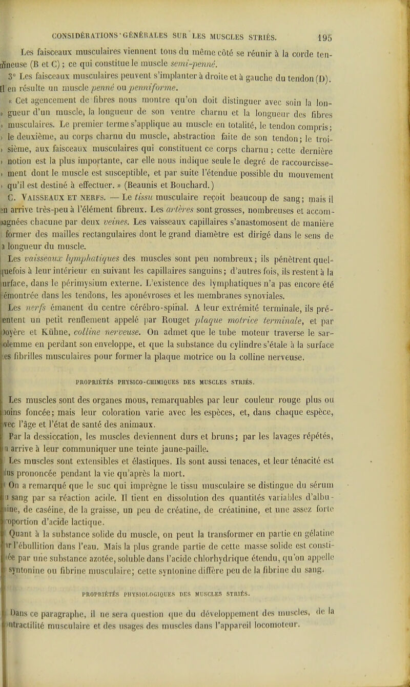 Les faisceaux musculaires viennent tons du même côté se réunir îi la corde ten- dineuse (B et C) ; ce qui constitue le muscle semi-penné. 3 Les faisceaux musculaires peuvent s'implanter à droite et à gauche du tendon (D). [1 eu résulte un muscle penné onpennifoi^me. (. Cet agencement de fibres nous montre qu'on doit distinguer avec soin la lon- » gueur d'un muscle, la longueur de son ventre charnu et la longueur des fibres ) musculaires. Le premier terme s'applique au muscle en totalité, le tendon compris; ) le deuxième, au corps charnu du muscle, abstraction faite de son tendon; le troi- ) siènie, aux faisceaux musculaires qui constituent ce corps charnu ; celte dernière I notion est la plus importante, car elle nous indique seule le degré de raccourcisse- I ment dont le muscle est susceptible, et par suite l'étendue possible du mouvement . qu'il est destiné à effectuer. » (Beaunis et Bouchard.) C. Vaisseaux ET NERF8. —Le musculaire reçoit beaucoup de sang; mais il Ml arrive très-peu à l'élément fibreux. Les artères sont grosses, nombreuses et accom- jagnées chacune par deux veines. Les vaisseaux capillaires s'anastomosent de manière . former des mailles rectangulaires dont le grand diamètre est dirigé dans le sens de a longueur du muscle. Les vaisseaux lymp/iatiques des muscles sont peu nombreux; ils pénètrent quel- (uefois à leur intérieur en suivant les capillaires sanguins; d'autres fois, ils restent à la urface, dans le périmysium externe. L'existence des lymphatiques n'a pas encore été -émontrée dans les tendons, les aponévroses et les membranes syuoviales. Les nerfs émanent du centre cérébro-spinal. A leur extrémité terminale, ils pré- entent un petit renflement appelé par Rouget plaque motrice terminale, et par Joyère et Kiihne, colline nerveuse. On admet que le tube moteur traverse le sar- blemme en perdant son enveloppe, et que la substance du cylindre s'étale à la surface tes fibrilles musculaires pour former la plaque motrice ou la colline nerveuse. PROPRIÉTÉS PHYSICO-CHIMIQUES DES MUSCLES STRIÉS. Les muscles sont des organes mous, remarquables par leur couleur rouge plus ou aoins foncée ; mais leur coloration varie avec les espèces, et, dans chaque espèce, nrec l'âge et l'état de santé des animaux. Par la dessiccation, les muscles deviennent durs et bruns; par les lavages répétés, n arrive à leur communiquer une teinte jaune-paille. 1 Les muscles sont extensibles et élastiques. Ils sont aussi tenaces, et leur ténacité est Ins prononcée pendant la vie qu'après la mort. I On a remarqué que le suc qui imprègne le tissu musculaire se distingue du sérum a sang par sa réaction acide. Il tient en dissolution des quantités variables d'albu- line, de caséine, de la graisse^ un peu de créatine, de créalinine, et une assez forte foportion d'acide lactique. I Quant à la substance solide du muscle, on peut la transformer en partie en gélatine ïrl'ébullilion dans l'eau. Mais la plus grande partie de cette masse solide est consti- pée par uiie substance azotée, soluble dans l'acide chlorhydrique étendu, qu'on appelle syntonine ou fibrine musculaire; celte synlonine dilTcre peu de la fibrine du sang. PROPRIÉTÉS PHYSIOLOGIQUES DES MUSCLE8 STRIÉS. I Dans ce paragraphe, il ne .sera question que du développement des muscles, de la i'iUractilité musculaire et des usages des muscles dans l'appareil locomoteur.