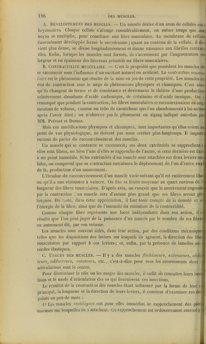 A. Dkveloppement des muscles. — Un rnusclc dérive d'un amas de cellules em-i bryonnniics. Chaque cellule s'allonge considérablement, en même temps que son! noyau se multiplie, pour constituer une libre musculaire. La membrane de cellule., énormément développée forme le sarcolemme; ((uant au contenu de la cellule, il de-.; vient plus dense, se divise longitudinaiement et donne naissance aux fibrilles contrac-ç liles. Enfin, lorsque les muscles sont formés, ils s'accroissent par l'augmentation eirî largeur et en épaisseur des faisceaux primitifs ou libres musculaires. '| B. CONTRACTtLiTÉ MUSCULAIRE. — C'est la propriété que possèdent les muscles dé se raccourcir sous l'influence d'un excitant naturel ou artificiel. La contraction muscu-, laire est le phénomène qui résulte de la mise en jeu de cette propriété. Les muscles en état de contraction sont le siège de phénomènes physiques et chimiques. C'est ainsi qu'ils changent de forme et de consistance et deviennent le théâtre d'une productior relativement abondante d'acide carbonique^ de créatinine et d'acide inosique. On ; remarqué que pendant la contraction, les fibres musculaires se raccourcissaient en aug. mentant de volume, comme un tube de caoutchouc que l'on abandonnerait à lui-mênK après l'avoir étiré ; on n'observe pas le plissement en zigzag indiqué autrefois pa iMM. Prévost et Dumas. Mais ces modificaiions physiques et chimiques, tout importantes qu'elles soient aii{ point de vue physiologique, ne doivent pas nous arrêter plus longtemps. Il impori surtout de parler du raccourcissement des muscles. Un muscle qui se contracte se raccourcit; ses deux extrémités se rapprochent s elles sont libres, ou bien l'une d'elles se rapproche de l'autre, si cette dernière est fixé' à un point immobile. Si les extrémités d'un muscle sont attachées sur deux leviers ra^ biles, on comprend que sa contraction entraînera le déplacement de l'un d'entre eux de là, production d'un mouvement. L'étendue du raccourcissement d'un muscle varie suivant qu'il est entièrement libi ou qu'il a une résistance à vaincre. On fixe sa limite moyenne au quart environ de longueur des fibres musculaires. D'après cela, on conçoit que le mouvement engend par la contraction un muscle sera d'autant plus grand que ses fibres seront plii longues. Du 'v-ste, dans cette appréciation, il faut tenir compte de la densité et d l'énergie de la fibre, ainsi que de l'intensité du stimulant de la contractilité. Comme chaque fibre représente une force indé[)endante dans son action, il c résulte que l'on peut juger de la puissance d'un muscle par le nombre de ses fibre ou autrement dit, par son volume. Les muscles sont souvent aidés, dans leur action, par des conditions mécanique telles que les dispositions des leviers sur lesquels ils agissent, la direction des fibnj musculaires par rapport à ces leviers; et, enfin, par la présence de lamelles 0U( cordes élastiques. C. Usages des muscles. — Il y a des muscles fléc/iissews, extenseurs, abdé teurs, adducteurs, rotateurs, etc., c'est-à-dire pour tous les mouvements dont . articulations sont le centre. Pour déterminer le rôle ou les usages des muscles, il suffit de connaître leurs insi tions et le mode d'articulation des os qui fournissent ces insertions. Le résultat de la contraction des muscles étant iniluencé par la forme de leur a principal, la longueur et la direction de leurs leviers, il convient d'examiner ces de*' points en peu de mots : ' 1» Les muscles reclilignes ont pour effet immédiat le rapprochement des piè osseuses sur lesquelles ils s'attachent. Ce raj)prochement est ordinairement amené |