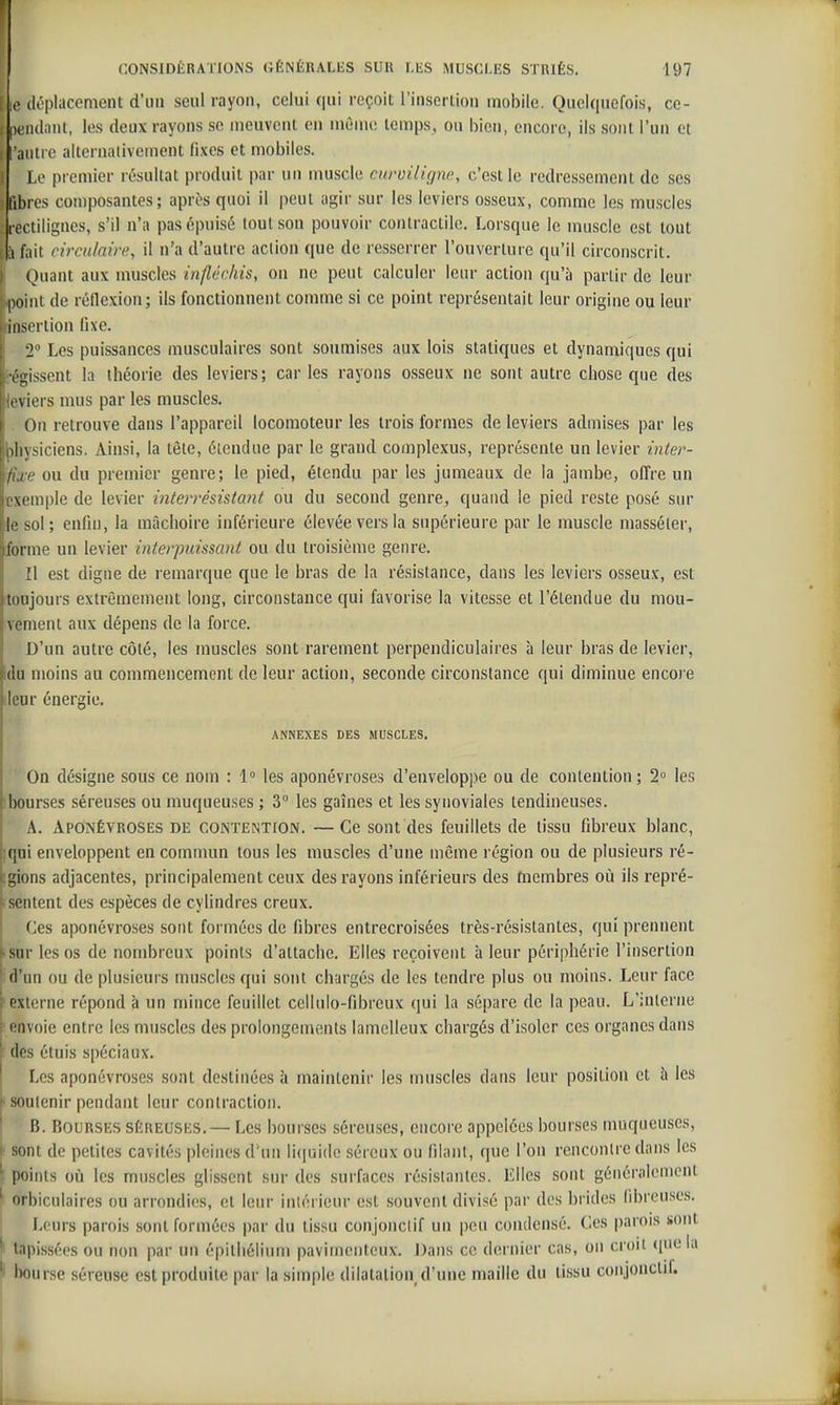 i le déplacement d'mi seul rayon, celui qui reçoit l'insertion mobile. Quelquefois, ce- ptMulanl, les deux rayons se meuvent en mùme temps, ou bien, encore, ils sont l'un et l'autre aiternalivement fixes et mobiles. Le premier résultat produit par un muscle curuilignc, c'est le redressement de ses libres composantes; aprî?s quoi il peut agir sur les leviers osseux, comme les muscles : rectiiigncs, s'il n'a pas épuisé tout son pouvoir contractile. Lorsque le muscle est tout ;i fait rircidairc, il n'a d'autre action que de resserrer l'ouverture qu'il circonscrit. Quant aux muscles infléchis, on ne peut calculer leur action qu'à partir de leur point de réflexion; ils fonctionnent comme si ce point représentait leur origine ou leur insertion fixe. 2 ' Les puissances musculaires sont soumises aux lois statiques et dynamiques qui r!j,issent la théorie des leviers; car les rayons osseux ne sont autre chose que des iiviers mus par les muscles. On retrouve dans l'appareil locomoteur les trois formes de leviers admises par les ^)hysiciens. Ainsi, la tête, étendue par le grand complexus, représente un levier inter- fixe ou du premier genre; le pied, étendu par les jumeaux de la jambe, ofl're un exemple de levier intevrésistant ou du second genre, quand le pied reste posé sur ie sol; enfin, la mâchoire inférieure élevée vers la supérieure par le muscle masséler, forme un levier interpuissant ou du troisième genre. Il est digne de remarque que le bras de la résistance, dans les leviers osseux, est [toujours extrêmement long, circonstance qui favorise la vitesse et l'étendue du mou- vement aux dépens de la force. D'un autre côté, les muscles sont rarement perpendiculaires à leur bras de levier, du moins au commencement de leur action, seconde circonstance qui diminue encore ileur énergie. ANNEXES DES MUSCLES. On désigne sous ce nom : 1° les aponévroses d'enveloppe ou de contention; 2° les ibourses séreuses ou muqueuses ; 3° les gaines et les synoviales tendineuses. A. Aponévroses de conteint[on. —Ce sont des feuillets de tissu fibreux blanc, iqni enveloppent en commun tous les muscles d'une même région ou de plusieurs ré- ;gions adjacentes, principalement ceux des rayons inférieurs des membres où ils repré- sentent des espèces de cylindres creux. Ces aponévroses sont formées de fibres entrecroisées très-résistantes, qui prennent sur les os de nombreux points d'attache. Elles reçoivent à leur périphérie l'insertion ' d'un ou de plusieurs muscles qui sont chargés de les tendre plus ou moins. Leur face ! externe répond à un mince feuillet cellulo-fibreux qui la sépare de la peau. L'interne I envoie entre les muscles des prolongements lamclleux chargés d'isoler ces organes dans des étuis spéciaux. Les aponévroses sont destinées à maintenir les muscles dans leur position et b les i soutenir pendant leur contraction. ' B. Bourses séreuses.— Les bourses séreuses, encore appelées bourses muqueuses, !• sont de petites cavités pleines d'un li(|ui(Ic séreux ou filant, que l'on rencontre dans les \ points où les muscles glissent sur des surfaces résistantes. Elles sont généralement ' orbiculaires ou arrondies, et leur intérieur est souvent divisé par des brides fibreuses. Leurs parois sont formées par du tissu conjonciif un peu condensé. Ces parois «ont ^ tapissées ou non par un épitbélium pavimciiteux. Dans ce dernier cas, on croit (pie la 'i bourse séreuse est produite par la simple dilatation d'une maille du tissu conjonctif.