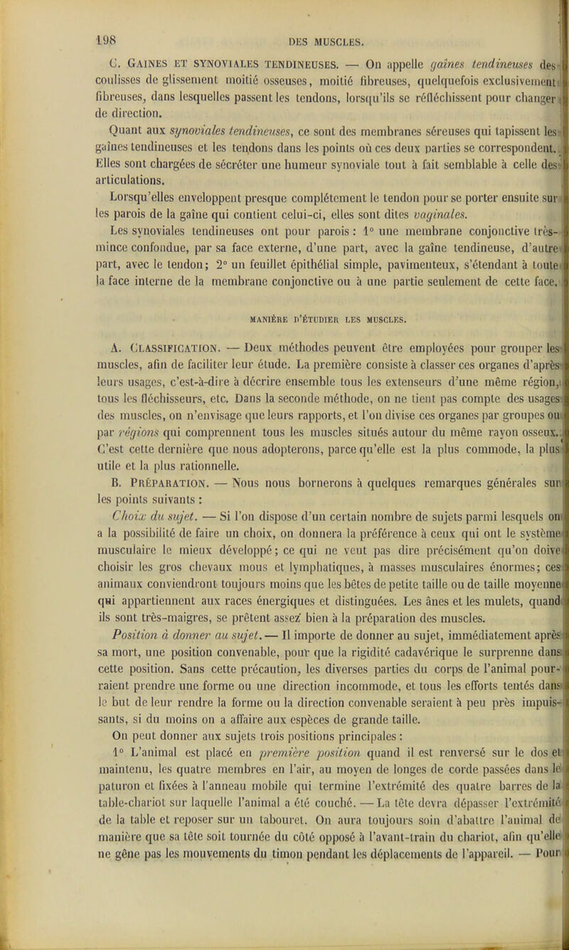 C. Gaines et synoviales tendineuses. — On appelle (jaines tendineuses des-' coulisses de glissement moitié osseuses, moitié fibreuses, quelquefois exclusiveiiientil fibreuses, dans lesquelles passent les tendons, lorsqu'ils se réfléchissent pour changer < de direction. | Quant aux synoviales tendineuses, ce sont des membranes séreuses qui tapissent les' gaines tendineuses et les tendons dans les points où ces deux Darties se correspondent, .j Elles sont chargées de sécréter une humeur synoviale tout à fait semblable à celle dess articulations. ■ Lorsqu'elles enveloppent presque complètement le tendon pour se porter ensuite sur « les parois de la gaîne qui contient celui-ci, elles sont dites vaginales. Les synoviales tendineuses ont pour parois : 1° une membrane conjonctive irès- mince confondue, par sa face externe, d'une part, avec la gaîne tendineuse, d'autrei part, avec le tendon; 2° un feuillet épithélial simple, paviraenteux, s'étendant à toute»; la face interne de la membrane conjonctive ou à une partie seulement de cette face, MANIÈRE d'Étudier les muscles. A. Classification. — Deux méthodes peuvent être employées pour grouper lesvi muscles, afin de faciliter leur étude. La première consiste à classer ces organes d'après* leurs usages, c'est-à-dire à décrire ensemble tous les extenseurs d^une même région,i tous les fléchisseurs, etc. Dans la seconde méthode, on ne lient pas compte des usages; des muscles, on n'envisage que leurs rapports, et l'on divise ces organes par groupes cm par régions qui comprennent tous les muscles situés autour du même rayon osseux.. C'est cette dernière que nous adopterons, parce qu'elle est la plus commode, la plus utile et la plus rationnelle. B. Préparation. — Nous nous bornerons à quelques remarques générales sun les points suivants : Choix du sujet. — Si l'on dispose d'un certain nombre de sujets parmi lesquels oni a la possibilité de faire un choix, on donnera la préférence à ceux qui ont le système» musculaire le mieux développé ; ce qui ne veut pas dire précisément qu'on doive choisir les gros chevaux mous et lymphatiques, à masses musculaires énormes; ces animaux conviendront toujours moins que les bêtes de petite taille ou de taille moyenne qui appartiennent aux races énergiques et distinguées. Les ânes et les mulets, quandi ils sont très-maigres, se prêtent assez bien à la préparation des muscles. Position à donner au sujet.— Il importe de donner au sujet, immédiatement aprèâ sa mort, une position convenable, pouv que la rigidité cadavérique le surprenne dana cette position. Sans cette précaution, les diverses parties du corps de l'animal pour-- raient prendre une forme ou une direction incommode, et tous les elTorts tentés dana \q but de leur rendre la forme ou la direction convenable seraient h peu près impuis-* sants, si du moins on a affaire aux espèces de grande taille. On peut donner aux sujets trois positions principales : 1° L'animal est placé en première position quand il est renversé sur le dos efc maintenu, les quatre membres en l'air, au moyen de longes de corde passées dans Id paturon et fixées à l'anneau mobile qui termine l'extrémité des quatre barres de laJ table-chariot sur laquelle l'animal a été couché. —La tête devra dépasser l'extrémifâ de la table et reposer sur un tabouret. On aura toujours soin d'abattre l'animal dd manière que sa tête soit tournée du côté opposé à l'avant-train du chariot, afin qu'el|d ne gêne pas les mouvements du timon pendant les déplacements de l'appareil. — Poun