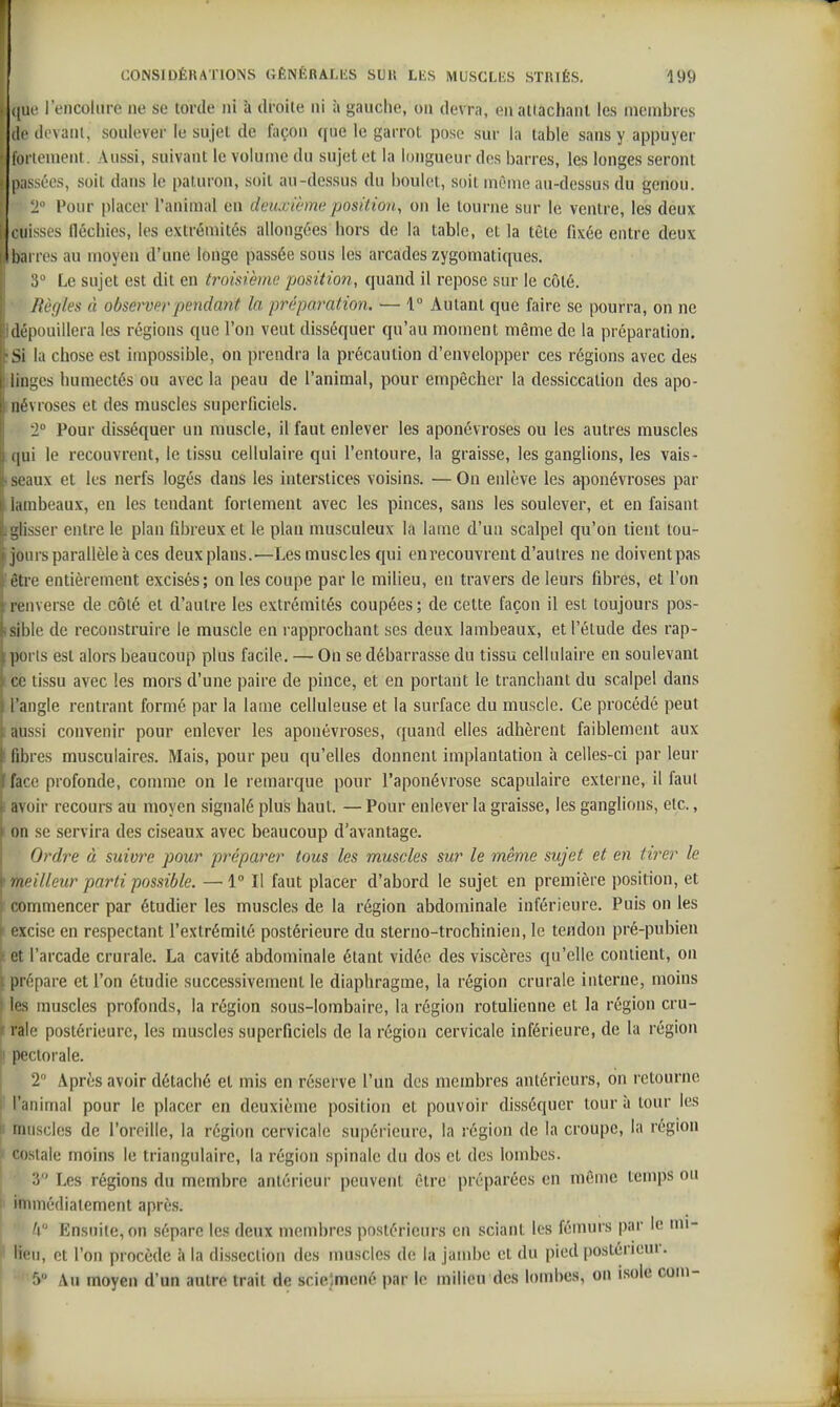 (|ui! l'encolure ne se torde ni à droite ni à gauche, ou devra, eu attachant les membres (If ck'vanl, soulever le sujet de façon que le garrot pose sur la table sans y appuyer fol lement. Aussi, suivant le volume du sujet et la longueur des barres, les longes seront passées, soit dans le paturon, soit au-dessus du boulet, soit même au-dessus du genou. 2° Pour placer l'animal en deuxième position, on le tourne sur le ventre, les deux cuisses fléchies, les extrémités allongées hors de la table, et la tète fixée entre deux barres au moyeu d'une longe passée sous les arcades zygomatiques. 3 Le sujet est dit en troisième position, quand il repose sur le côté. ■ Règles à observerpendmit la préparation. — 1° Autant que faire se pourra, on ne Idépouillera les régions que l'on veut disséquer qu'au moment même de la préparation. :Si la chose est impossible, on prendra la précaution d'envelopper ces régions avec des linges humectés ou avec la peau de l'animal, pour empêcher la dessiccation des apo- névroses et des muscles superficiels. 2° Pour disséquer un nmscle, il faut enlever les aponévroses ou les autres muscles qui le recouvrent, le tissu cellulaire qui l'entoure, la graisse, les ganglions, les vais- seaux et les nerfs logés dans les interstices voisins. — On enlève les aponévroses par lambeaux, en les tendant fortement avec les pinces, sans les soulever, et en faisant iglisser entre le plan fibreux et le plan musculeux la lame d'un scalpel qu'on tient tou- jours parallèle à ces deux plans.—Les muscles qui en recouvrent d'autres ne doiventpas être entièrement excisés; on les coupe par le milieu, en travers de leurs fibres, et l'on 'renverse de côté et d'autre les extrémités coupées; de cette façon il est toujours pos- sible de reconstruire le muscle en rapprochant ses deux lambeaux, et l'étude des rap- ports est alors beaucoup plus facile. — On se débarrasse du tissu cellulaire en soulevant ce tissu avec les mors d'une paire de pince, et en portant le tranchant du scalpel dans l'angle rentrant formé par la lame celluleuse et la surface du muscle. Ce procédé peut aussi convenir pour enlever les aponévroses, quand elles adhèrent faiblement aux fibres musculaires. Mais, pour peu qu'elles donnent implantation ;i celles-ci par leur face profonde, comme on le remarque pour l'aponévrose scapulaire externe, il faut avoir recours au moyen signalé plus haut. — Pour enlever la graisse, les ganglions, etc., on se servira des ciseaux avec beaucoup d'avantage. Ordre à suivre pour pî'éparer tous les muscles sur le même sujet et en tii^er le meilleur parti possible. —1° Il faut placer d'abord le sujet en première position, et commencer par étudier les muscles de la région abdominale inférieure. Puis on les excise en respectant l'extrémité postérieure du sterno-trochinien, le tendon pré-pubien et l'arcade crurale. La cavité abdominale étant vidée des viscères qu'elle contient, on \ prépare et l'on étudie successivement le diaphragme, la région crurale interne, moins * les muscles profonds, la région sous-lombaire, la région rotuhenne et la région cru- ( raie postérieure, les muscles superficiels de la région cervicale inférieure, de la région il pectorale. 2 Après avoir détaché et mis en réserve l'un des membres antérieurs, on retourne l'animal pour le placer en deuxième position et pouvoir disséquer tour à tour les ' muscles de l'oreille, la région cervicale supérieure, la région de la croupe, la région costale moins le triangulaire, la région spinale du dos et des lombes. 3° Les régions du membre antérieur peuvent être préparées en même temps ou h immédiatement après. j /( Ensuite, on sépare les deux membres postérieurs en sciant les fémurs par le nu- lien, et l'on procède à la dissection des muscles de la jambe et du pied postérieur, f) Au moyen d'un autre trait rie srielmené par le milieu des lombes, on isole com-