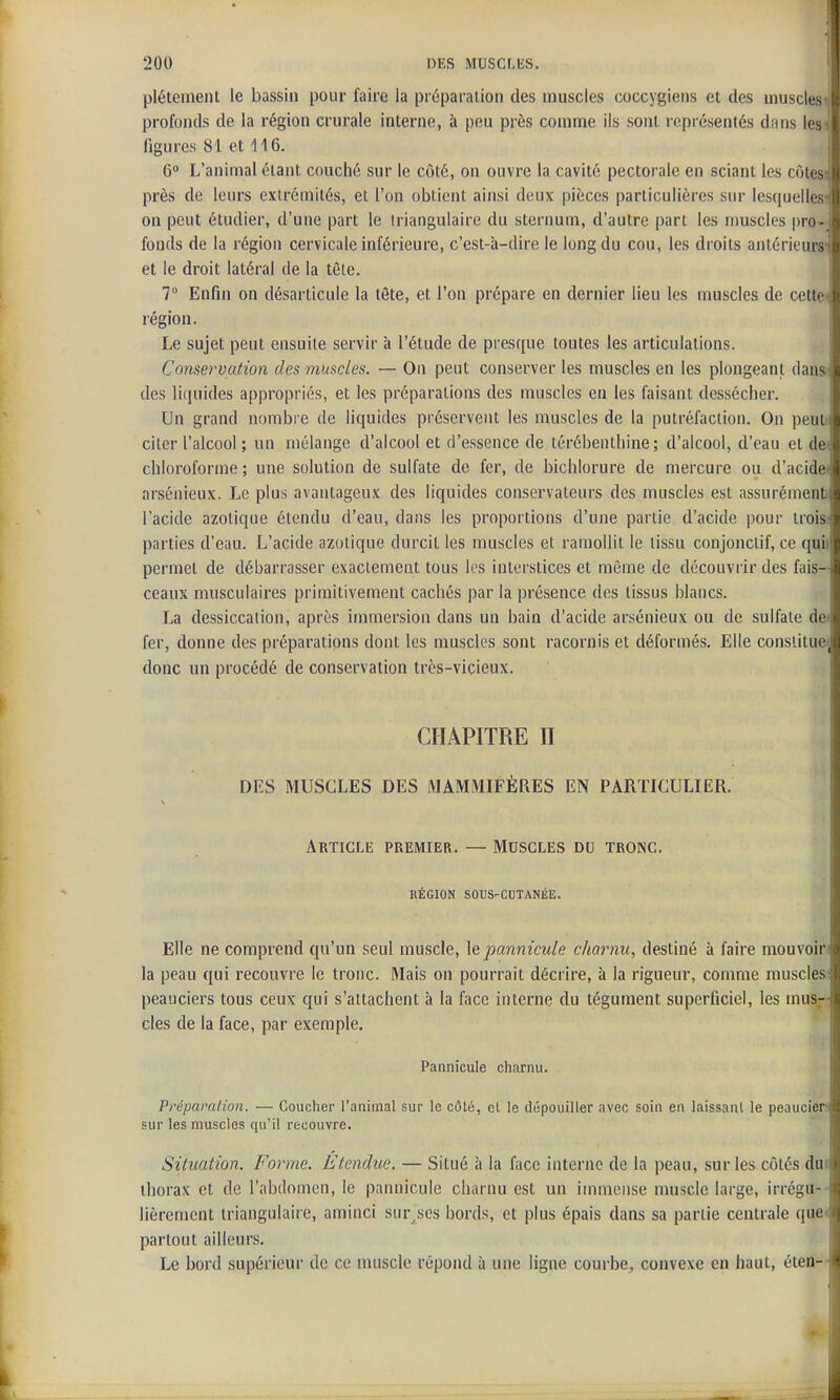 1 200 DES MUSCLliS. f plétemeiU le bassin pour faire la préparation des muscles coccygiens et des muscles-, profonds de la région crurale interne, à peu près comme ils sont représentés diins les^ figures 81 et 116. j 6 L'animal étant couché sur le côté, on ouvre la cavité pectorale en sciant les côtes'; près de leurs extrémités, et l'on obtient ainsi deux pièces particulières sur lesquelles-j on peut étudier, d'une part le triangulaire du sternum, d'autre part les muscles pro-i fonds de la région cervicale inférieure, c'est-à-dire le long du cou, les droits antérieurs-? et le droit latéral de la tête. 7° Enfin on désarticule la tête, et l'on prépare en dernier lieu les muscles de cette-i région. Le sujet peut ensuite servir a l'étude de presque toutes les articulations. Conservation des muscles. — On peut conserver les muscles en les plongeant dans des licpiides appropriés, et les préparations des muscles en les faisant dessécher. i Un grand nombre de liquides préservent lés muscles de la putréfaction. On peuti* citer l'alcool ; un mélange d'alcool et d'essence de térébenthine; d'alcool, d'eau et de^ chloroforme ; une solution de sulfate de fer, de bichlorure de mercure ou d'acidft arsénieux. Le plus avantageux des liquides conservateurs des muscles est assurément» l'acide azotique étendu d'eau, dans les proportions d'une partie d'acide pour troist parties d'eau. L'acide azotique durcit les muscles et ramollit le tissu conjonciif, ce quii permet de débarrasser exactement tous les interstices et même de découvrir des fais- ceaux musculaires primitivement cachés par la présence des tissus blancs. La dessiccation, après immersion dans un bain d'acide arsénieux ou de sulfate de< fer, donne des préparations dont les muscles sont racornis et déformés. Elle constitue^ donc un procédé de conservation très-vicieux. CHAPITRE II DES MUSCLES DES MAMMIFÈRES EN PARTICULIER. Article premier, — Muscles du tronc. RÉGION SOUS-CUTANÉE. Elle ne comprend qu'un seul muscle, ]epannicule charnu, destiné à faire mouvoln la peau qui recouvre le tronc. Mais on pourrait décrire, à la rigueur, conmie muscles peauciers tous ceux qui s'attachent à la face interne du tégument superficiel, les mus-- des de la face, par exemple. Pannicule charnu. Préparation. — Coucher l'animal sur le côté, el le dépouiller avec soin en laissant le peaucier sur les muscles qu'il recouvre. Situation. Forme. Étendue. — Situé à la face interne de la peau, sur les côtés duc thorax et de l'abdomen, le pannicule charnu est un immense muscle large, irrégu-- lièrement triangulaire, aminci sur^ses bords, et plus épais dans sa partie centrale que< partout ailleurs. Le bord supérieur de ce muscle répond à une ligne courbe, convexe en haut, éten—